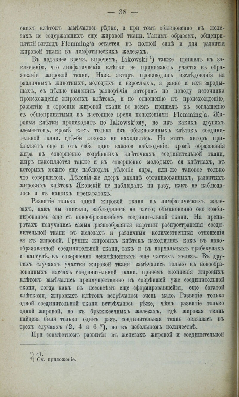 скихъ клѣтокъ замѣчалось рѣдко, и прп томъ обыЕновенно въ желе- захъ не содерікавшихъ еще жпровоя ткани. Такимъ образомъ, общепри- нятый взгмдъ Петтш^'а остается въ полной сп.іѣ и для развитія жировой тканц въ лпмфатическихъ жѳлезахъ. Въ недавнее время, впрочемъ, Іаколѵвкі также прпшелъ къ за- ключенію, что лшіфатпческія клѣткп не принимаютъ участія въ обра- зованіи жпровой ткани. Назв. авторъ производилъ пзелѣдованія на различныхъ жпвотныхъ, молодыхъ и взрослыхъ, а равно и пхъ зароды- шахъ, съ цѣлью выяснить разнорѣчія авторовъ по поводу источника происхожденія жировыхъ клѣтокъ, и по отношенію къ происхожденію, развятію и строенію жировой ткани во все:.іъ припіе.іъ къ соглашенію съ общепринятыми въ настоящее время положеніями Петтш^'а. Жи- ровыя клѣтки пропсходятъ по Іако^8к'ому, не изъ какихъ другихъ элѳментовъ, кромѣ какъ только пзъ обыкновенныхъ клѣтокъ соедини- тельной ткани, гдѣ-бы таковая ни находились. Но этотъ авторъ при- бавляетъ еще и отъ себя одно важное наблюденіе: кромѣ образованія жира въ совершенно созрѣвшихъ клѣточкахъ соединительной ткани, жиръ накопляется также и въ совершенно молодыхъ ея клѣткахъ, въ которыхъ можно еще наблюдать дѣленіе ядра, или-же таковое только что совершилось. Дѣленія-же ядеръ вполнѣ организованныхъ, развитыхъ жировыхъ клѣтокъ Лковскій не наблюдалъ ни разу, какъ не наблюда- лось и въ нашихъ препаратахъ. Развитіе только одной жировой ткани въ лимфатпческпхъ желѳ- захъ, какъ мы описали, наблюдалось не часто; обыкновенно оно комби- нировалось еще съ новообразованіемъ соединительной ткани. На препа- ратахъ получались самыя разнообразный картины распространенія соеди- нительной ткани въ железахъ и различный количественный отношенія ея къ жировой. Группы жировыхъ клѣтокъ находились какъ въ ново- образованной соединительной ткани, такъ и въ нормальныхъ трабекулахъ и капсулѣ, въ совершенно неизмѣнѳнныхъ еще частяхъ железъ. Въ дру- гихъ случаяхъ участки жировой ткани замѣчались только въ новообра- зованныхъ массахъ соединительной ткани, прпчемъ скопленія жировыхъ клѣтокъ замѣчалпсь преимущественно въ созрѣвшѳй уже соединительной ткани, тогда какъ въ несовсѣмъ еще сформировавшейся, еще богатой клѣтками, жировыхъ клѣтокъ встрѣчалось очень мало. Развитіе только одной соединительной ткани встрѣчалось рѣжѳ, чѣмъ развитіе только одной жировой, но въ брыжжеечныхъ железахъ, гдѣ жировая ткань найдена была только одинъ разъ, соединительная ткань оказалась въ трехъ случаяхъ (2, 4 и 6 *), но въ небольшомъ колпчествѣ. При совмѣстномъ развитіи въ железахъ жировой и соединительной М 41. *) См. приложеніе.