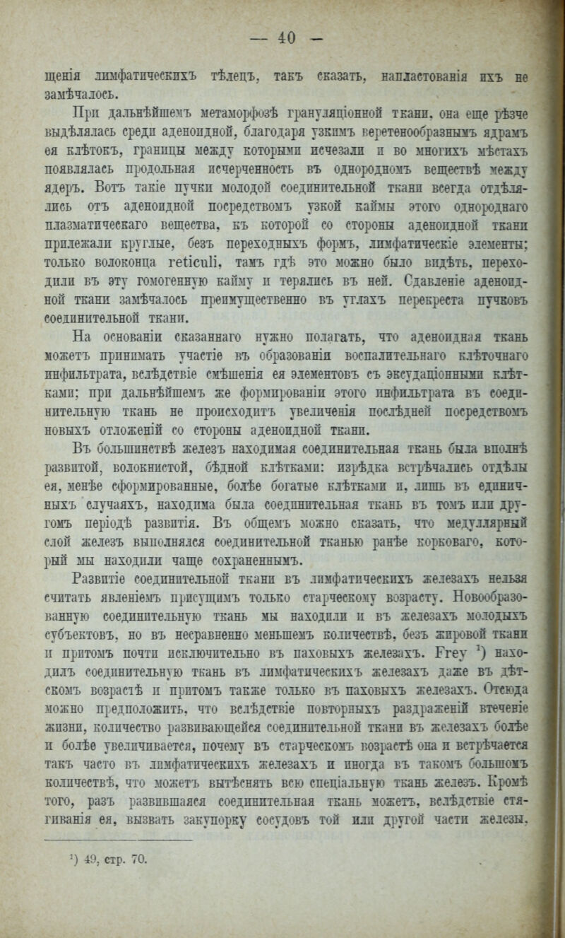 щенія іимфатпчесЕЕХЪ тѣлецъ. танъ сказать,, напластованія пхъ не замѣчадось. Прп да.тьнѣйшемъ метамор(|)озѣ грантіяціонной тканн. она еще рѣзче Быдѣіялась средп аденоидной, благодаря узкпмъ веретѳнообразньмъ ядрамъ ея клѣтоЕЪ, границы между которыми исчезали п во многпхъ мѣстахъ появлялась продольная псчерченность въ однородномъ веществѣ между ядеръ. Вотъ такіе пучкп молодой соедпнптельной тканп всегда отдѣля- лись отъ аденоидной посредствомъ узкой каймы эток» однорднаго плазматпческаго вещества, къ которой со стороны аденоидной ткани прилежали круглые, безъ переходныхъ формъ, лпмфатическіе элементы: то.іЬЕО волоконца ге^ісиіі. тамъ гдѣ это можно было видѣть, перехо- дили въ эту гомогенную кайму и терялись въ ней. Сдавленіе аденоид- ной ткани замѣчалось п])еимущественно въ углахъ перекреста пучковъ соединительной ткани. На основаніи сказаннаго нужно полагать, что аденоидная ткань можетъ принимать участіе въ образованіи воспалительнаго клѣточнаго инфильтрата, вслѣдствіе смѣшенія ея элементовъ съ эксудащоннымп клѣт- ками; при дальнѣйшемъ же формированіп этого инфильтрата въ соеди- нительную ткань не происходптъ увелпченія послѣднеп посредствомъ новыхъ отложеній со стороны аденоидной тканп. Въ большинствѣ железъ находимая соединительная ткань была вполнѣ развитой, волокнистой, бѣдноп клѣтками: изрѣдка встрѣчалпсь отдѣлы ея, менѣе сформированные, болѣе богатые клѣткамн и, лишь въ единпч- ныхъ случаяхъ, находима была соединительная ткань въ томъ или дру- гомъ періодѣ развитія. Въ общемъ можно сказать, что медуллярный слой же.іезъ выполнялся соедпнптельной тканью ранѣе корковаго, кото- рый мы находили чапі,ѳ сохраненнымъ. Развитіе соедпните.іьной ткани въ лпмфатпческихъ железахъ нельзя считать явленіемъ присущимъ только старческому возрасту. Новообразо- ванную соединительную ткань мы находили п въ железахъ молодыхъ субъектовъ. но въ несравненно меньшемъ количествѣ, безъ жировой ткани п прптомъ почти исключительно въ пахоБыхъ железахъ. Ггеу нахо- дплъ соединительную ткань въ лпмфатпческихъ железахъ даже въ дѣт- скомъ возрасіѣ и прптомъ также только въ паховыхъ железахъ. Отсюда можно предположить, что вслѣдствіе повторныхъ раздраженій втеченіе жизни, количество развивающейся соединительной тканп въ железахъ болѣе и болѣе увеличивается, почему въ старческомъ возрастѣ она и встрѣчаетсл такъ часто въ лпмфатпческихъ железахъ и иногда въ такомъ большомъ колпчествѣ, что можетъ вытѣснять всю спеціальную ткань железъ. Кромѣ того, разъ развившаяся соединительная ткань можетъ, вслѣдствіе стя- гпванія ея, вызвать закупорку сосудовъ тон или другой части железы, 49, стр. 70.