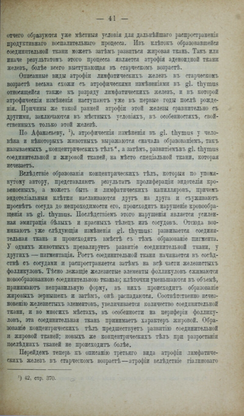 — 4:1 — отчего образуются уже жѣегнЕія уеловія длл да^ыѣйшаго раепроетражешя продуБТивнаго воепалтельнаго процесса. Изъ кіѢгоеъ обраэовавиеібі соединительной тЕаші южетъ затѣѵъ развиться жнропя ТБаіь. Такъ жп иначе результатоіъ этого процесса явхяетея атрофія аденоідноі ткани хелезъ, боіѣе ве^го внступаюіщиЕ въ трческоігь возраетѣ. Опнсаннне виды атрофіи лофатичесЕихъ хеіезгь въ тірче<*Еожъ возретѣ весьма схожи еъ атрофичеенош взіѣнешяіш въ ^І. гЬутаз относящейся также бъ разряду дшіфатесЕЕхъ железъ. п въ Еоюроі атрофичесЕІя измѣненія наступажутъ уже нъ первые годы посіѣ рожде- нія. Причины же таноп ранней атрофіп этой жеіезв ердшннтеіьно гь другими, заішочаіугся въ нѣетныхъ условіяхЪ; въ особшюстяхъ. гвіэй- ственннхъ только этой жеіезѣ. По Афанасьеву, ^), атрофнческія пзіѣненія въ §1. іЬттаз у чело- вѣна и нѣЕОторнхъ животнегхъ внражаіутся сначала обраяжаиіекъ, такъ называеінхъ уБОНцентрнчесЕиіъ тѣлъ'', а затѣіъ, развпеяъвъ §1. іЬутпз соединительной и жировой тканей, на іѣсто спеціальной ткани, которая исчезаегъ. Вслѣдствіе образованія концентрнчѳашхъ тѣлъ, которая по упоія- нутожу автору, представляютъ результать проіифераціи эндоіелія кро- Беносннхъ. а жожетъ быть и люіфатичеекихъ капнлляровъ, пртеіъ эндотеліаіьныя клѣтки наслаиваются другъ на друга и съужшкштъ просвѣтъ сосуда до непроходиностн его, происходить нарушеніе кровообра- щенія въ ^І. іЬутаз. Послѣдствіеіъ этого нарушешя является уекла- пая эмиграція бѣлыхъ и красныхъ тѣлецъ изъ соеудовъ. Отсюда воэ- нинаютъ уже слѣдующія изіѣненія ^І. іЬушпз: раапоаетея соеднин- тельная ткань и происходить внѣстѣ съ тѣмъ обраэоваше пигжентв. У однихъ животнЕіхъ превалируегь развнтіе соединительной ткани, у дртгихъ — пипентація. Ростъ соединительной ткани начинается въ еосѣд- ствѣ съ сосудаии и распространяется затѣнъ на всѣ части железнеінгь фолликуловъ. Тѣсно лежалце железистые элементы фолликуловъ сжинаются новообразованною соединительною тканью; клѣточкиуненьшаются въ о^ъзіѢ, принюшотъ неправильную форму, въ нихъ проиеходнтъ обраэованіе жпровЕс^ъ зернншекъ н затѣмъ, оиѣ раепадаіпея. Соотвѣтетвенш) неч^ новеиію железистыхъ эленентовъ, увеличивается колиіеепю соединительной ткани, и во НЕОгихъ нѣстахъ, въ <>собенностн на пертферіи фоллику- ловъ, эта соединительная ткань прннижаегь характеръ жировіШ. Обра- зованіѳ концентричесБНХъ тѣлъ предшеетвуетъ развнтію соединнтельжй п жировой тканей; иовыіъ же концентрическнхъ іѣлъ при разроетажіи послѣднихъ тканей не происходить болѣе. Пе]^Ёденъ тепе^ къ опнеанію третьяго вида атрофіи лнхфатнче- кахъ железъ въ старческонъ возрастѣ—атрофіи вслѣдствіе палнн(«аго ) 42, стр. 370.
