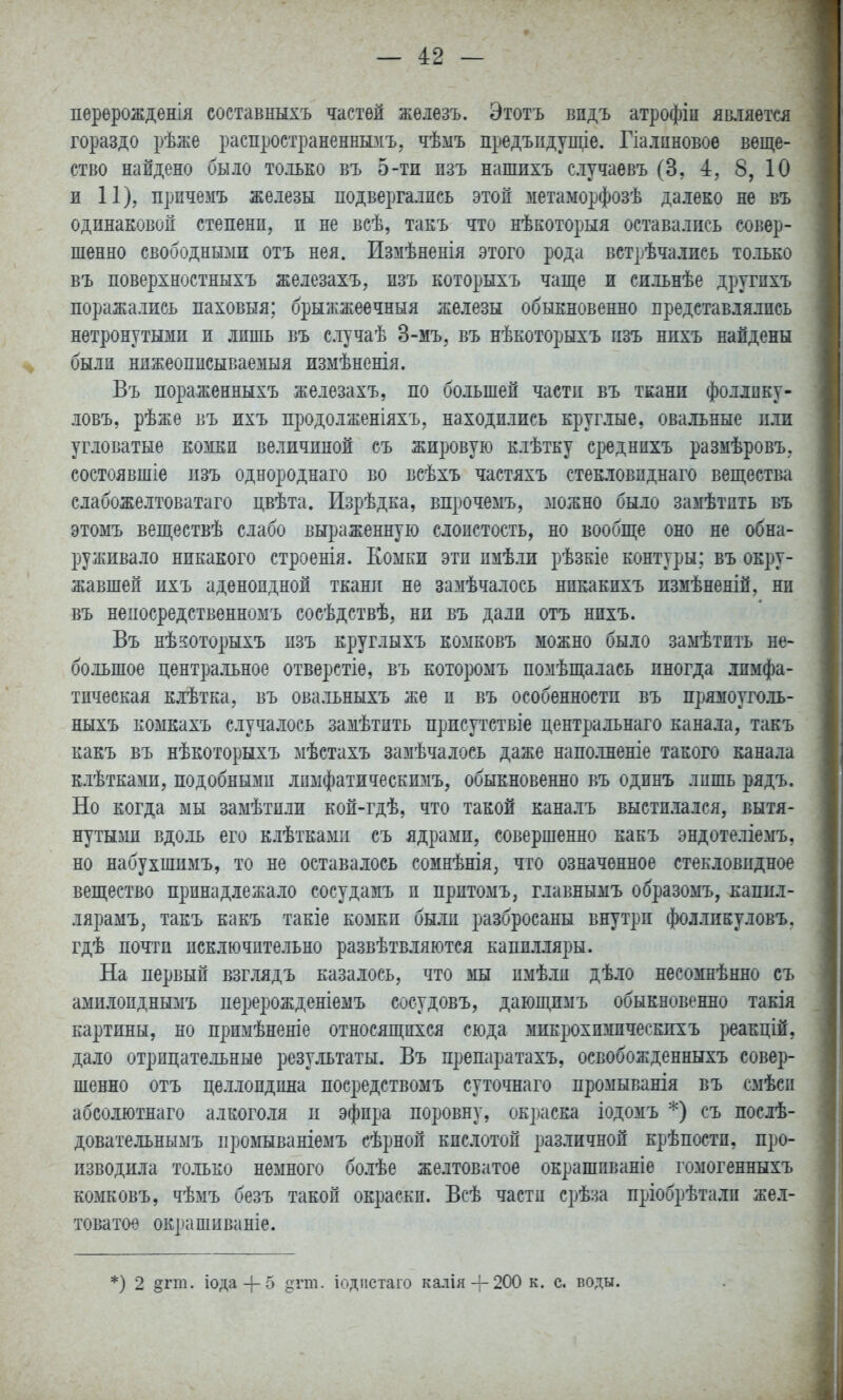 перѳрожденія составныхъ частей жѳлезъ. Этотъ видъ атрофіп ямяетсл гораздо рѣже распространеншзіъ, чѣыъ предъпдупце. Гіа.іпновоѳ веще- ство найдено было только въ 5-ти изъ нашпхъ с.іучаевъ (3, 4, 8, 10 1 11), прпчемъ железы подвергались этой метаморфозѣ далеко не въ одинаковой степени, и не всѣ, такъ что нѣкоторыя оставались совер- шенно свободнызш отъ нея. Измѣненія этого рода встрѣчались только въ поверхностныхъ железахъ, пзъ которыхъ чаще и сильнѣе другихъ поражались паховыя; брыжжеечныя железы обыкновенно представлялись нетронутыми и лишь въ случаѣ 3-мъ, въ нѣкоторыхъ пзъ нихъ найдены были нпжеоппсываемыя измѣненія. Въ пораженныхъ железахъ, по большей части въ ткани фоллпку- ловъ, рѣжѳ въ ихъ продолженіяхъ, находились круглые, овальные пли угловатые комки величиной съ жировую клѣтку сред нихъ размѣровъ. состоявшіе пзъ однороднаго во всѣхъ частяхъ стекловпднаго вещества слабожелтоватаго цвѣта. Изрѣдка, впрочемъ, зіожно было замѣтить въ этомъ веществѣ слабо выраженную слоистость, но вообще оно не обна- руживало никакого строенія. Еомки эти имѣли рѣзкіе контуры; въ окру- жавшей ихъ аденоидной ткани не замѣчалось никакпхъ нзмѣненій, ни въ непосредственномъ сосѣдствѣ, ни въ дали отъ нихъ. Въ нѣкоторыхъ изъ круглыхъ комковъ можно было замѣтпть не- большое центральное отверстіе, въ которомъ помѣщалась иногда лимфа- тическая клѣтка, въ овальныхъ же и въ особенности въ прямоуголь- ныхъ коыкахъ случалось замѣтить присутствіе центральнаго канала, такъ какъ въ нѣкоторыхъ мѣстахъ замѣчалось даже наполненіе такого канала клѣтками, подобными лпмфатическимъ, обыкновенно въ одннъ лишь рядъ. Но когда мы замѣтилн кой-гдѣ, что такой каналъ выстилался, вытя- нутые вдоль его клѣткамп съ ядрами, совершенно какъ эндотеліемъ, но набухшимъ, то не оставалось сомнѣнія, что означенное стекловидное вещество принадлежало сосудамъ и притомъ, главнымъ образомъ, каппл- лярамъ, такъ какъ такіе комки были разбросаны внутри фолликуловъ, гдѣ почти исключительно развѣтвляются капилляры. На первый взг.вддъ казалось, что мы пмѣли дѣло несомнѣнно съ амилоидныііъ перерожденіемъ сосудовъ, дающимъ обыкновенно такія картины, но примѣненіе относящихся сюда микрохимическихъ реакцій, дало отрицательные результаты. Въ препаратахъ, освобожденныхъ совер- шенно отъ целлоидина посредствомъ суточнаго промыванія въ смѣсп абсолютнаго алкоголя и эфира поровну, окраска іодомъ *) съ послѣ- довательнымъ промываніемъ сѣрной кислотой различной крѣпостп, про- изводила только немного болѣе желтоватое окрашпваніе гомогенныхъ комковъ, чѣмъ безъ такой окраски. Всѣ части срѣза пріобрѣтали жел- товатое окрашиваніе. *) 2 §гт. іода-|-5 §гт. іодіістаго калія4-200 к. с. воды.