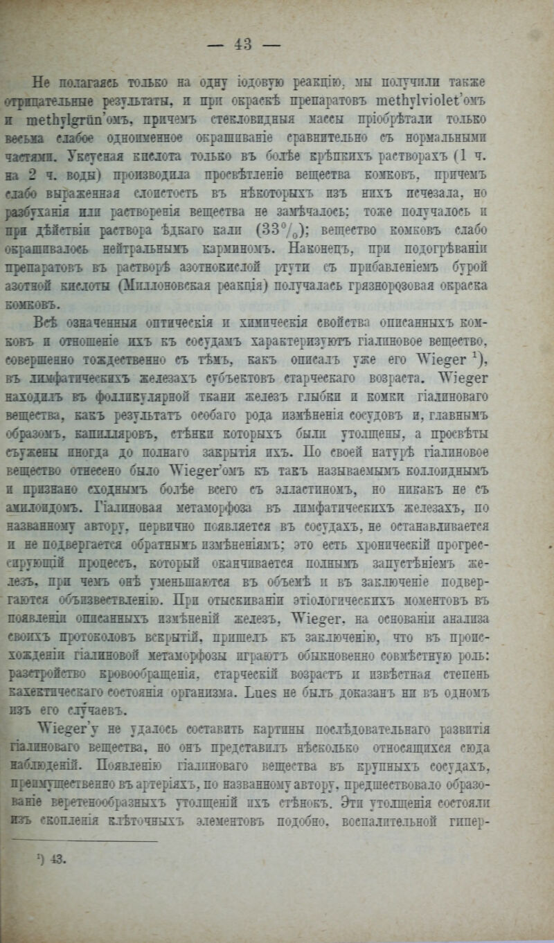 Не полагаясь только на одну іодовую реаЕцію. мы полутгли также іѵгрнцательнне результаты, и прп окраскѣ препаратовъ те1;ЬуІуіо1е1;'омъ я теіЬу1^г1іп'оііъ, нричеігъ ствЕловпдныя массы пріобрѣтали только іюшв шбое одноименное ОЕрашпваніе сравнительно съ нормалънъйш чавмаоі. Уксусная кислота только въ болѣе крѣпЕпхъ растворахъ (1 ч. на 2 ^ воды) производила просвѣтленіѳ вещества кожковъ, причемъ сла^ вн|аженндя слоистость въ нѣкоторыхъ пзъ ніхъ исчезала, но ]іазбухани[ иди растворенія вещества не замѣчалось; тоже получалось и щя дѣістЕШ раствора ѣдкаго калл (33 7о)? вещество комковъ слабо окрашивалось неітральнымъ карминомъ. Наконецъ, прп подогрѣваніп препаратовъ въ растворѣ азотнокислой ртути съ прнбавленіемъ бурой азошсш Епсдотн (Миллоновская реакція) получалась грязнор<^зовая окраска шшковъ. ѣсѣ означениня оптическія п хшіическія свойства оппсанныхъ ком- кшгь ж отаошеше ихъ къ сосудамъ характеризуютъ гіалиповое вещество, совертенно тождественно съ тѣмъ, какъ описалъ уже его ЛѴІедег ^), вгь дкифатшесЕіхъ железахъ субъектовъ старческаго возраста. ЛѴіе^ег находнлъ въ фолликулярной ткани железъ глыбки и комки гіалиноваго вѳщеетва, какъ результатъ особаго рода пзмѣненія сосудовъ и, главнымъ образоѵЬу капилляровъ, стѣнкп которыхъ былп утолщены, а просвѣты съужвэш иногда до полнаго закрытія пхъ. По своей натурѣ гіалпновое вещество отнесено было ЛѴіе^ег^омъ къ такъ называемымъ коллоиднымъ н признано сходнымъ болѣе всего съ элластпножъ, но никакъ не съ шшдондошъ. Гіалиновая метаморфоза въ лимфатпческпхъ железахъ, по названному автору, первично появляется въ сосудахъ, не останавливается и не появергаетеа обратнымъ пзмѣненіямъ; это есть хронпческій прогрес- сирующіЁ процессъ, который оканчивается полнымъ запустѣніемъ же- лезъ, при чемъ онѣ уменьшаются въ объемѣ п въ заключеніе подвер- гаются объизвествленію. При отыскиваніи этіологическихъ можентовъ въ появленін опнеанныхъ измѣненій железъ, ^іе^ег, на основаніи анализа свонхъ протокодовъ вскрытій, прпшелъ къ заключению, что въ проис- хожденіи гіалжновой метаморфозы нграютъ обыкновенно совмѣстную роль: разеіронство кровообращенія, старческій возрастъ и пзвѣстная степень кахеЕТнчесБаю состояния организма. Ьпез не быль доказанъ ни въ одномъ пзъ его случаевъ. ^іѴ^іе^егу не удалось составить картины послѣдовательнаго развитія гіалпноваго вещества, но онъ представплъ нѣсколько относящихся сюда наблюденШ. Появленію гіалпноваго вещества въ крупныхъ сосудахъ, преимущественно въартеріяхъ, по названному автору, предшествовало образо- ваніе веретенообразныхъ утолщешн пхъ стѣнокъ. Эти утолщенія состояли изъ сБоплешя клѣточныхъ элементовъ подобно, воспалительной гипер- 13.