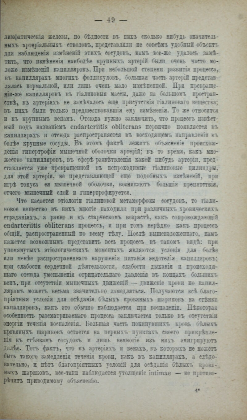 .іимфатпчесЕІя железы, по бѣдности въ вжъ сеоіьбо вябудь звачжтш- ныхъ арт^ріальныхъ етволовъ, предтвіялп не совН^жъ удо'^ннй объектъ дія Еабіюденія пзмѣнежій этжхъ сосудс*въ, ешь все-же тдаіось замѣ- тить, что измѣненія наибодѣе крупныхъ артерій была очень чат яо- ! ложе жзмѣЕеній Еаяшляровъ. Пр-п веЗоіьшой степени развжтія продев, въ Е^пихіярахъ многжхъ фолшитлоь'Ъ, большая чат артерія представ- лялась нормальной, жіж лишь очень мало измѣЕеннож. При нр^евраше- ніі-же капилляровъ въ гіалжновыя жассы, даже на Сюльшожъ прзстран- ствѣ, въ артеріяхъ не замѣчалось еще нрисутствія гіалжноваго вещест&а; въ ннхъ были толъЕО пр^едшегтвовавжія ему жзмѣненія. То же отно^жтся н Еъ Ерупнымъ венамъ. Отсвда нужно заЕЛ1»:»чить, что пропессъ жзвѣет- ный подъ названіемъ еп(іаі1егіі1і§ оЫі1:ггап§ первично появляется въ Еапжллярахъ в отсюда распр>ст]:»аняется въ воеходящежъ наігравленш въ болѣе ь-рупные сосуды. Въ этомъ фапгѣ лежнтъ («бъяснеше пршсхож- денія гипертрофіи мышечной оболочЕЖ артерій; въ т<з время, каігъ мно- жество Елпплляровъ, въ сферѣ развѣтвленія наной нжбудь арте^'Ш. пред- ставляется уже тіревращенной еъ непт'оходоше палжновые цжлжндрн. для этой артеріл. не пр»едставляющей еще подс»^5шхъ жзжѣнеші, игрѣ тонуса ея мышечной оболочки, шжккактъ болышя ореіштсгвія. отчего мншечнБШ слой ж гжперт|»офжруется. Что касается этіологіи гіалзіновс»й метаморфозы еосудоБГЦ то шла- новое вещество въ нихъ многіе находюл при разлжчннгь хрсяжжснхъ страданіяхъ. а равно и въ старчесЕОМъ воіраіетѣ, Еаіъ еѳжроіювдющіі еп(1аг1егіШ§ оЫі1егап8 процессъ, ж при томъ нерѣд;Ехэ бш!» др(И|еіегъ общій, распространенный по всему тѣлу. Послѣ вншежзложеняаіч*, вамъ Еажется возможнызгь пр^едставжть весь прюцессъ въ такомъ мдѣ: прк упомянутыхъ этіологжчесЕжхъ моментахъ являк.тся условія для бйдгѣе НЛП менѣе распространеннаго нарушенія пжтанк эндотех'я БіоіЕЛлярішъ; при слабости сердечной дѣятельпости, слабости днханія я прожсходя- шаго отсюда уженьшенія (ітрппательнаго давлешя въ Бонцахъ больишхъ венъ, при отсутствіж мышечнкхъ двкженій — двіженіе жровя по Башо- лярамъ жожетъ весьма значительно замедляться. Поіушотся всѣ благо- пріятння услоБІя для осѣданія бѣ:іыхъ Еровяннхъ шаркЕовъ вя сгѣжкд Еапйхіяровъ, канъ это обычно наблюдается щл воепаленія. Иѣготэраш особеннот ра^зсматриваемаго процесса заключается тсшжо въ отсутстжім энергіи теченія воспаленія. Большая часть поюшувшжхъ Брювь бѣлнхъ кроБяныхъ шариЕовъ остается на первыхъ пунитахъ своего лрикрѣнле- ніл ЕЪ стѣнкамъ сосудовъ и лишь нежногіе изъ нихъ эжжгр.ируж»тъ далѣе. Тотъ фдЕтъ, что въ артеріяхъ ж венахъ. въ которыхъ не жожетъ быть такого замедленія теченія крови, какъ въ капшдя]іахъ, а слѣдс»- вате.тьно, и нѣтъ благопріятныхъ условій для о''ѣд^шя Сѣлыхъ е^м:,в^-_ ныхъ шариковъ, все-таки набіщается утолшеше іпіітае — не П]Отжв«> рѣчитъ П|іиводимому объясненік).