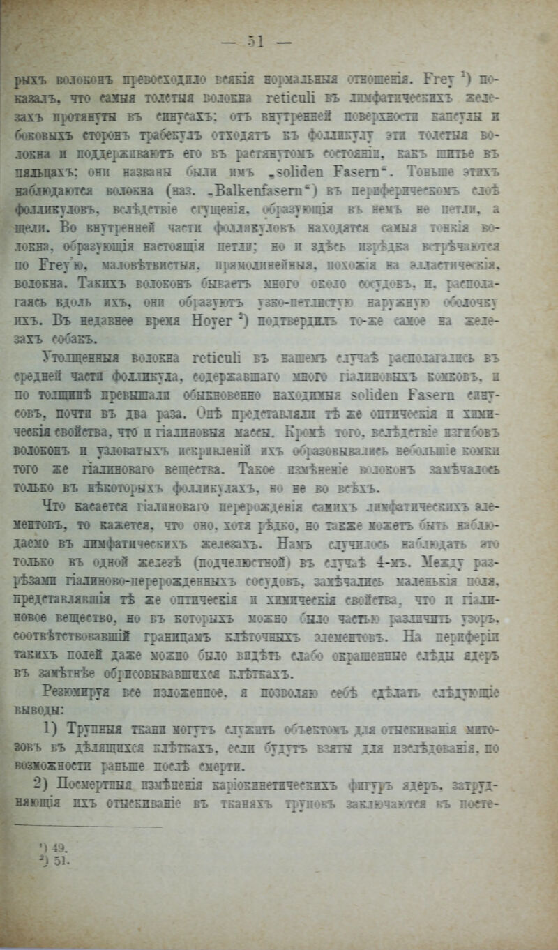 — 51 — казалъ. оа>:ыл : : ::е.: і•:::т--^тпъ зеіе- захъ протянуты въ сину гъ вяутіевжеі певерхі ~гтіы и боЕОВнхъ сторсяъ трабеБтіъ иіходітъ еъ фотшу^ту лоБна и поддержнваюгъ его въ раетянттомъ гоетояж:„. пяіьцахъ; они названн были югь ,§о1ідеп Гаі§епі. - иабіюдаютеа волоЕна (наз. .БаІкепГазет'') въ пертіфержіееБоѵъ елоѣ фо.т.шБудовъ, всіѣдствіе сгтщенія. ц6{взуінціж въ веігь ве штл, а л<^лзі. Во внутренней части фоллнБтловъ находягея сажня тшбіж во- іша, образуюлця настошцш петян: но и здѣеь изрѣдБа ветрѣчштся по Егеу ю, иаловѣтвиетня, прамсаинепнБш, похожія на эххмтвчеаоя. воіОБна. ТаЕиіъ воіоеокь бнваетъ много оеоло соеудовъ. п. раепола- гаясь вдоль жгь, они образуютъ тзко-петлісгую наружную обоіочЕт пхъ. Въ недаввее врежя Ноуег ^ иодтвердмъ то-же саяое ва желе- ^гь собаЕЪ. Утолщенная волокна гейспіі б: гітчаѣ |іашолагались въ средней части фохпшула, содержавш го шлпновнхъ ЕіЯЕавъ. и по толщннѣ превшпали о^ошовенно находшша §о1і<іеп Еавет сину- совъ, почти въ два раза. Оиѣ представляли тѣ же оптичесЕІя и хюш- чесЕІя свойства, что и ііалжиовЕШ жассЕЦ Брожѣ того, вблѣдствів ізтѵбтгъ воловшгь и узловаіжгь ні^ривленш ихъ образовнвались веболыше ешпш того же палиноваго вещества. Такое наиѣненіе воюеонъ зажѣчалоа тольЕО въ иѣЕОторнхъ фоллиЕулахъ, но не во всѣжъ. Что кЯіСается гіалиноваго перерожденія санихъ лтфатичесхижъ эле- іентовъ, то кажется, та оно, хотя рѣдко, но іаБже іожеть бить іабяю- даемо въ лшфатичесЕжіъ железахъ. Наиъ случнл<хь наблюдазъ это только въ одной железѣ (подчелюстной) въ случиѣ і-мъ. Меащ раз- рѣзани падиново-перерожденинхъ сосудовъ, заяѣчалиоь хаіеньЕІя поля, представлявлЕІя тѣ же опіпчесвія и хшоічесЕІя свойства, что и гіалн- новое вещество, но въ Еоюрнгь можно было частью различить уэорь, соотвѣтстаовавшіі границаірь елѢточннгь элементѳвъ. На периферіи гакихъ полей даже можно было видѣть слабо окрашеннне слѣдн ядерь Бъ заяѣтнѣе обриеовнвавшихся ЕлѣіЕажъ. Резганруя все изложенное, я иозвоіляю себѣ сдѣлагь елѣдующіе выводи: 1) ТрупнЕія ткани могутъ служить объеЕтожь для отнсЕиваиія шпь ^ОБъ въ дѣлящихея клѣткахъ, если бтдуть взяты для изслѣдоБанія, по возможности раньше послѣ смерти. 2) ПосмертнЕіа пзмѣненія ЕаріоЕинеіячесЕНХЪ фвгуръ ядерь, затруд- няющія пхъ отнскиваніе въ тнаняхъ т^^тповь заЕлючаютея въ посте- ') 49.