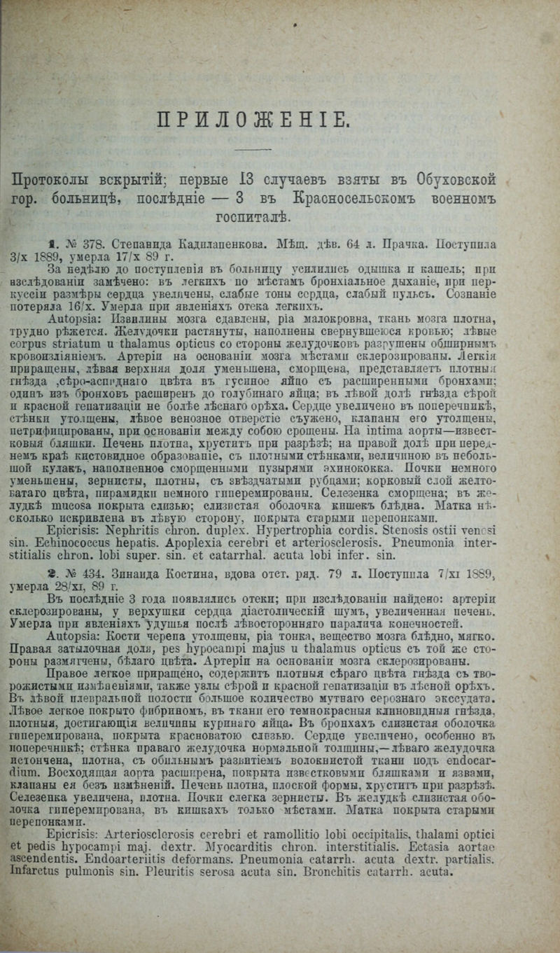 ПРИЛОЖЕН! Е. Протоколы вскрытій: первые 13 олучаевъ взяты въ Обуховской гор. больницѣ, послѣдніе — 3 въ Красносельскомъ военномъ госпиталѣ. 1. Л« 378. Степаннда Кадплапенкова. Мѣщ. дѣв. 64 л. Прачка. Поступпла 3/х 1889, умерла 17/х 89 г. За недѣлю до поступлеЕІя въ больницу усилились одышка и кашель; при нзслѣдованіп замѣчено: въ легкпхъ по ыѣстамъ бронхіальное дыханіе, лрп пер- кусеіи размѣры сердца увеличены, слабые тоны сердца, слабый пульсъ, Сознаніе потеряла 16/х. Умерла при явленіяхъ отека легкпхъ. Аиіорзіа: Пзвллпны мозга сдавлены, ріа малокровна, ткань мозга плотна, трудно рѣжется. Желѵдочки растянуты, наполнены свернувшеюся кровью; лѣвые согри8 Бігіаіит и іЬаІатиз оріісиз со стороны желудочковъ разрушены обшпрнымъ кровоизліяніемъ. Артеріп на основаніп мозга мѣстами склерозпрованы. Легкія прпращены, лѣвая верхняя доля уменьшена, сморп],ена, представляетъ плотны я гнѣзда ,сѣро-аспі'днаго цвѣта въ гуспное яйцо съ расшпреннымп бронхамп: одинъ изъ бронховъ расширенъ до голубпнаго лйца; въ лѣвоп долѣ гнѣзда сѣрой и красной гепатизацін не болѣе лѣснаго орѣха. Сердце увеличено въ поперечпикѣ, стѣнки утолщены, лѣвое венозное отверстіе съужено, клапаны его утолщены, петрифпцпрованы, при основаніи между собою срощены. На іпііта аорты—извест- ковыя бляшки. Печень плотна, хруститъ при разрѣзѣ; на правой долѣ приперед- немъ краѣ кистовидное образовапіе, съ плотными стѣнкамн, величиною въ неболь- шой кулакъ, наполненное сморщенными пузырями .эхинококка. Почки немного уменьшены, зернисты, плотны, съ звѣздчатыми рубдамп; корковый слой желто- ватаго цвѣта, пирамидки немного гпперемированы. Селезенка сморщена; въ же- лудкѣ тисоза покрыта слизью; слизистая оболочка кпшекъ блѣдна. Матка нъ- сколько искривлена въ лѣвую сторону, покрыта старыми перепонками. ЕрісгІ8І5: ХерЬгіІіз сЬгоп. сіиріех. НурегІгорЬіа сог(іІ5. 8і:епо8І8 о$иі ѵепсзі 8Іи. Ес.Ьіпососсиз ЬераНз. Ароріехіа сегеЪгі еі; аг1егіо8с1его8І8. Рпеитопіа іпіег- 8Іі1іа1і8 сЬгоп. ІоЫ 8ирег. 8Іп. еі саіаггііаі. асиіа ІоЬі іпіег. 8Ш. 2. Л? 434. Зинаида Костина, вдова отст. ряд. 79 л. Поступпла 7/хі 1889^ умерла 28'хі, 89 г. Въ послѣдніе 3 года появлялись отеки; прп пзс.тѣдованіп найдено: артеріи склерозированы, у верхушки сердца діастолпческій шумъ, увеличенная печень. Умерла при явленіяхъ удушья пос.тѣ лѣвосторонняго паралича конечностей. Аи^.ор8Іа: Кости черепа уто.тщены, ріа тонка, вещество мозга блѣдно, мягко. Правая затылочная доля, рез Ііуросашрі та^и8 и ѣЬаІатиз орііеиз съ топ же сто- роны размягчены, бѣлаго цвѣта. Артеріп на основаніп мозга склерозированы. Правое легкое приращено, содержптъ плотныя сѣраго цвѣта гнѣзда съ тво- рожистыми измѣаеніямп, также узлы сѣрой и красной гепатизаціи въ лѣсной орѣхъ. Въ лѣвой плевральной полости'большое количество мутнаго серознаго экссудата. .Іѣвое легкое покрыто фпбриномъ, въ тканіг его темнокрасныя клпновпдныя гнѣзда. плотныя, достигающія величины курпнаго яйца. Въ бронхахъ слизистая оболочка гпперемирована, покрыта красноватою слпзью. Сердце увеличено, особенно въ поперечникѣ; стѣнка праваго желудочка нормальной толщины,—лѣваго желудочка истончена, п.іотна, съ обпльнымъ развптіемъ волокнистой ткани подъ еп(1осаг- (ііит. Восходящая аорта расширена, покрыта известковыми бляшками и язвами, клапаны ея безъ измѣненій. Печень плотна, плоской формы, хруститъ при разрѣзѣ. Селезенка увеличена, плотна. Почки слегка зернисты. Въ желудкѣ слизистая обо- лочка гпперемпрована, въ кишкахъ только мѣстамп. Матка покрыта старыми перепонками. ЕрісгІ8І8: Аг1:егіо8СІего8І8 сегеЪгі еі гатоИіІіо ІоЪі оссірі1:аіІ8, Иіаіаті орисі е1 ресііз Ьуросатрі та], (іехіг. Муосагйі^із сЬгоп. іпіегзііііаііз. Ес1;а8Іа аогіао а8сепсІепІІ8. Епйоагіегііііз (Іеіогтапз. Рпеитопіа саіаггіі. аси1:а сіехіг. раг1;іа1І8. Іп1агсІи8 риітопіз зіп. Ріеигіііз зегоза асиіа зіп. ВгопсЫііз саІаггЬ. асиіа.