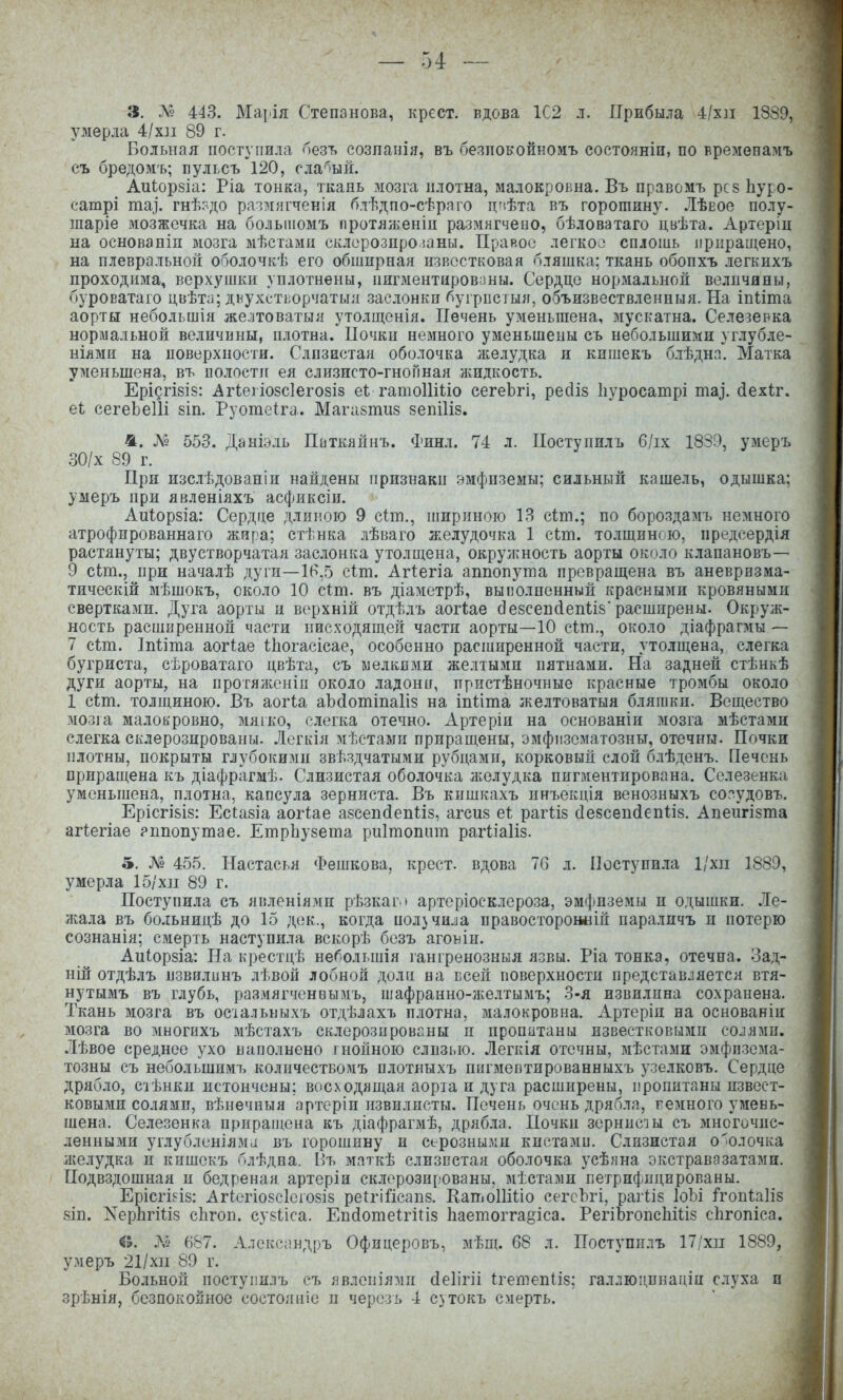 3. Л« 443. Ма[ія Степанова, крест, вдова 1С2 л. Прибыла 4/х]і 1889, умерла 4/х]і 89 г. Больная поступила безъ созпанія, въ безпокойномъ состояніи, по временамъ съ бредомъ; пульсъ 120, сла'^ый. АиІор8Іа: Ріа тонка, ткань мозга плотна, малокровна. Въ правомъ рсз Ьуро- сатрі та]. гнѣ?до размягченія блѣдпо-сѣряго цчѣта въ горошину. ЛѢеос полу- шаріе мозжечка на болыиомъ протяшеніи размягчеыо, бѣловатаго цвѣта. Артеріц на основаніп мозга мѣстамн склорозпро шны. Правоіз легкоо сплошь приращено, на плевральной оболочкѣ его обширная известковая бляшка; ткань обопхъ .іегкихъ проходима, верхушки уплотнены, пигментированы. Сердце нормальной величины, буроватаго цвѣти; двухстьорчатыл засюнкп ^угрпсіыя, объизвествленныя. На іпМта аорты небольшія желтоватый утолщенія. Печень уменьшена, мускатна. Селезевка нормальной величины, плотна. Почки немного уменьшены съ небольшими углубле- нілми на поверхности. Слизистая оболочка лшлудка и кишекъ блѣднп. Матка уменьшена, въ иолостіг ея слизисто-гноПная лшдкость. ЕрІ5гІ8І8: Агіеііозсіегозіз еі гатоИШо сегеЬгі, ресііз Ііуросатрі та]. (іех<;г. еѣ сегеЬеІІі 8Іп. Руотеіга. Мага8тіі8 зепіИз. 4. № 553. Даніэль Питкяйнъ. Финл. 74 л. Поступилъ 6/іх 1839, умеръ 30/х 89 г. При изслѣдованіи найдены признаки эмфиземы; сильный кашель, одышка: умеръ при явленіяхъ асфиксіи. Аи1;ор8Іа: Сердце длиною 9 сіт., шириною 13 сіт.; по бороздамъ немного атрофированнаго жира; сгѣнка лѣваго желудочка 1 сіт. то.іщинсю, предсердія растянуты; двустворчатая заслонка утолщена, окрулшость аорты около клапановъ— 9 сіт., при началѣ дуги—16,5 сіт. Агіегіа аппопута превращена въ аневризма- тическій мѣшокъ, около 10 сіт. въ діаметрѣ, выполненный красными кровяными свертками. Дуга аорты и верхній отдѣлъ аог1;ае с1е8сеп(іеп1;і8'расширены. Окруж- ность расширенной части нисходящей части аорты—10 сіт., около діафрагмы — 7 сіт. Іпііта аогіае ІЬогасісае, особенно расширенной части, утолщена, слегка бугриста, сѣроватаго цвѣта, съ мелкими желтыми пятнами. На задней стѣнкѣ дуги аорты, на протялгеніп около ладони, пристѣночные красные тромбы около 1 сіт. толщиною. Въ аог1;а аЬйотіпаІіз на іпііта желтоватыя бляшки. Вещество зіозга малокровно, мягко, слегка отечно. Артеріи на основаніи мозга мѣстами слегка склерозированы. Легкія мѣетамн приращены, эмфіізематозны, отечны. Почки плотны, покрыты глубокими звѣздчатыми рубцами, корковый слой блѣденъ. Печень приращена къ діафрагмѣ. Слизистая оболочка л^елудка пигментирована. Селезенка, уменьшена, плотна, капсула зерниста. Въ кишкахъ ннъекція венозныхъ согудовъ. ЕрісгІ8І8: Есіазіа аогіае азсепсіеііііз, агсиз еі: рагііз (Іезсепйепііз. Апенгізта агіегіае рппопутае. ЕтрЬузета риітопат рагііаііз. 5. 455. Настасья Фешкова, крест, вдова 76 л. Поступила 1/хп 1889, умерла 15/хіі 89 г. Поступила съ явленіями рѣзкаг » артеріосклероза, эмфиземы и одышки. Ле- лшла въ больницѣ до 15 дек., когда иол}чи^а правосторониій параличъ и потерю сознанія; смерть наступила вскорѣ безъ аговіи. Аиіорзіа: На крестцѣ небельшія гангренозныя язвы. Ріа тонка, отечна, оад- ній отдѣлъ пзвилинъ лѣвой лобной доли на всей поверхности представляется втя- нутымъ въ глубь, размягченвымъ, иіафранно-лѵелтымъ; 3-я извилина сохранена. Ткань мозга въ осіальныхъ отдѣлахъ плотна, малокровна. Артеріп на основаніи мозга во многихъ мѣстахъ склерозированы п пропитаны известковыми солями. Лѣвое среднее ухо наполнено гнойною слизью. Легкіл отечны, мѣстами эмфпзема- тозны съ небольшимъ количествомъ плотныхъ пигмептированныхъ узелковъ. Сердце дрябло, сіѣнки истончены; восходящая аорта и дуга расширены, пропитаны извест- ковыми солями, вѣнечныя артеріи извилисты. Печень очень дрябла, темного умень- шена. Селезенка приращена къ діафрагмѣ, дрябла. Почки зернисш съ многочис- ленными углубленіяміі въ горошину и серозными кистами. Слизистая о'олочка ліелудка и кишекъ блѣдна. Иъ маткѣ слизистая оболочка усѣяна экстравазатами. Подвздошная и бедреная артеріи склерозированы, мѣстадіи петрифпцированы. Ерісгі^із: Агктіо8с1его8І8 реи-іГісапз. КатоІШіо сегсЬгі, раг<:І8 ІоЪі і*гоп1;а1І8 8Ш. ХерЬгШз сЬгоп. су8Ііса. Епйотеігіііз Ьаетогга§іса. РегіЬгопсЬШз сіігопіса. е. Л» 687. Алекса ндръ Офицере въ, мѣщ. 68 л. Поступилъ 17/хіі 1889, умеръ 21/хіі 89 г. Больной поступилъ съ явлепіями сіеіігіі ігешепііз; галлюдпнаціи слуха и зрѣнія, безпокойное состояніе и черезъ 4 сутокъ смерть.