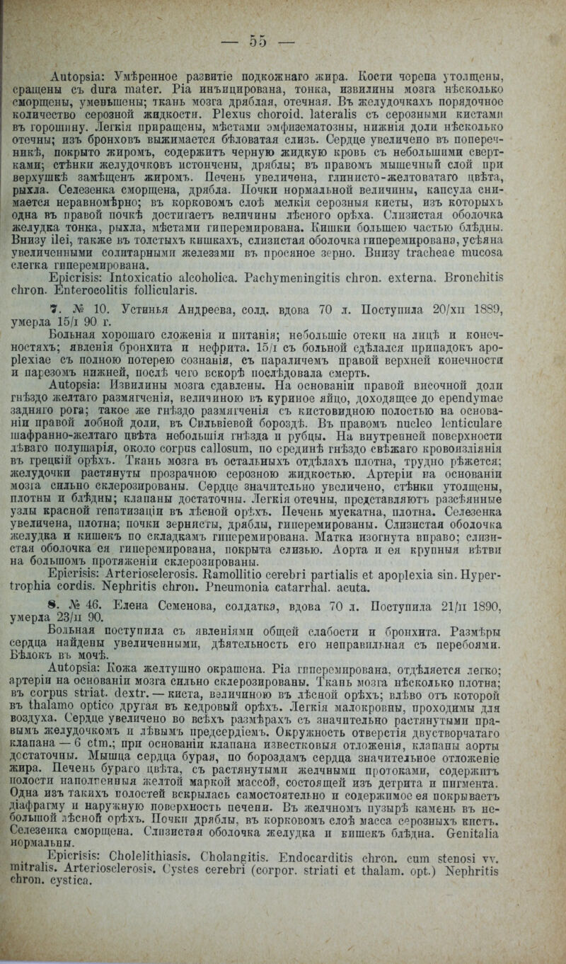 Аиіорзіа: Умѣренное развитіе подкожнаго жира. Кости черепа утолщены, сращены съ сіига таіег. Ріа инъицирована, тонка, извилины мозга нѣсколько сморщены, уменьшены; ткань мозга дряблая, отечная. Въ желудочкахъ порядочное количество серозной жидкости. Ріехиз сЬогоісі. Іаіегаііз съ серозными кистами въ горошину. Легкія приращены, мѣстами эмфнзематозны, нижнія доли нѣсколько отечны; изъ бронховъ выжимается бѣловатая слизь. Сердце увеличено въ попереч- никѣ, покрыто жиромъ, содержитъ черную жидкую кровь съ небольшими сверт- ками; стѣнки желудочковъ истончены, дряблы; въ правомъ мышечный слой при верхушкѣ замѣщенъ жиромъ. Печень увеличена, глинисто-желтоватаго цвѣта, рыхла. Селезенка сморщена, дрябла. Почки нормальной величины, капсула сни- мается неравномѣрно; въ корковомъ слоѣ мелкія серозныя кисты, изъ которыхъ одна въ правой почкѣ достигаетъ величины лѣсного орѣха. Слизистая оболочка желудка тонка, рыхла, мѣстами гиперемирована. Кишки большею частью блѣдны. Внизу ііеі, также въ толсгыхъ кишкахъ, слизистая оболочка гиперемирована, усѣяна увеличенными солитарными л;елезамп въ просяное зерно. Внизу ігасЬеае тисоза слегка гиперемирована. ЕрісгІ8І8: Іпіохісаііо аІсоЬоІіса. РасЬутепіп§ііІ8 сЬгоп. ехіегпа. ВгоисЬШз сЬгоп. ЕпІегосо1і1І8 іо11іси1агІ8. 7. № 10. Устннья Андреева, солд. вдова 70 л. Поступила 20/хіі 1889, умерла 15/і 90 г. Больная хорошаго сложенія и пптанія; небольшіе отеки на лицѣ и конеч- ностяхъ; явленія бронхита и нефрита. 15/і съ больной сдѣлался припадокъ аро- ріехіае съ полною потерею сознанія, съ параличемъ правой верхней конечности и парезомъ нпншей, послѣ чего вскорѣ послѣдовала смерть. Аиіорбіа: Извилины мозга сдавлены. На основанін правой височной доли гнѣздо ікелтаго размягченія, величиною въ куриное яйцо, доходящее до ерепйутае задняго рога; такое же гнѣздо размягченія съ кистовидною полостью на основа- ніи правой лобной доли, въ Свльвіевой бороздѣ. Въ правомъ писіео Іспіісиіаге шафранно-желтаго цвѣта небольшія гнѣзда и рубцы. На внутревней поверхности лѣваго полушарія, около согриз саііозит, по срединѣ гнѣздо свѣжаго кровоизліянія въ грецкій орѣхъ. Ткань мозга въ остальныхъ отдѣлпхъ плотна, трудно рѣжется; желудочки растянуты прозрачною серозною жидкостью. Артеріи на основаніи мозга сильно склерозированы. Сердце значительно увеличено, стѣнки утолщены, плотны и блѣдны; клапаны достаточны. Легкія отечны, представляютъ разсѣянные узлы красной гепатизаціи въ лѣсной орѣхъ. Печень мускатна, плотна. Селезенка увеличена, плотна; почки зернисгы, дряблы, гиперемированы. Слизистая оболочка желудка и кишекъ по сгсладкамъ гиперемирована. Матка изогнута вправо; слизи- стая оболочка ея гиперемирована, покрыта слизью. Аорта и ея крупныя вѣтвн на большомъ протялѵеніи склерозированы. ЕрісгІ8І8: АгІегіоБСІегозіз. КатоИШо сегеЬгі рагііаііз еі; ароріехіа зіп.Нурег- (горЫа согсііз. КерЬгіиз сЬгон. Рпеитопіа саіаггЬаІ. асиіа. 8. № 46. Елена Семенова, солдатка, вдова 70 л. Поступила 21/іі 1890, умерла 23/п 90. Больная поступила съ явленіямн общей слабости и бронхита. Размѣры сердца найдены увеличевнымн, дѣятельность его неправильная съ перебоями. Бѣлокъ въ мочѣ. АиІор8Іа: Кожа желтушно окрашена. Ріа гвперемирована, отдѣляется легко; артеріи на основаніи мозга сильно склерозированы. Ткапь мозга нѣсколько плотна; въ согриз зігіаі;. сіехіг. — киста, величиною въ лѣснон орѣхъ; влѣво отъ которой въ ІЬаІато оріісо другая въ кедровый орѣхъ. Легкія малокровны, проходимы для воздуха. Сердце увеличено во всѣхъ размѣрахъ съ значительно растянутыми пра- вымъ жедудочкомъ н лѣвымъ предсердіемъ. Окружность отверстія двустворчатаго клапана —б сіт.; при основаніи клапана известковыя отложенія, клапаны аорты достаточны. Мышца сердца бурая, по бороздамъ сердца значительное отлол;еніе жира. Печень бураго цвѣта, съ растянутыми желчными протоками, содерлштъ полости наполгенныя лселтоп маркой массой, состоящей изъ детрита и пигмента. Одна изъ такйхъ волостей вскрылась самостоятельно и содержимое ея покрываетъ діафрагму и наружную поверхность печени. Въ лселчномъ пузырѣ камень въ не- оольпюй лѣсной орѣхъ. Почки дряблы, въ корковомъ слоѣ масса серозныхъ кпстъ. Селезенка сморщена. Слозистая оболочка желудка и кишекъ блѣдна. Оепііаііа нормальны. _ Ерісгізіз: СЬоІеІііЬіазіз. СЬоІапёиіз. ЕікіосагйШз сЬгоп. сит зіепозі ѵѵ. тіігаііз. АПегюзсІеговія. Су8і:ез сегеЬгі (согрог. зігіаіі еі іЬаІат. орі.) КерЬгіиз сЬгоп. сузНса.