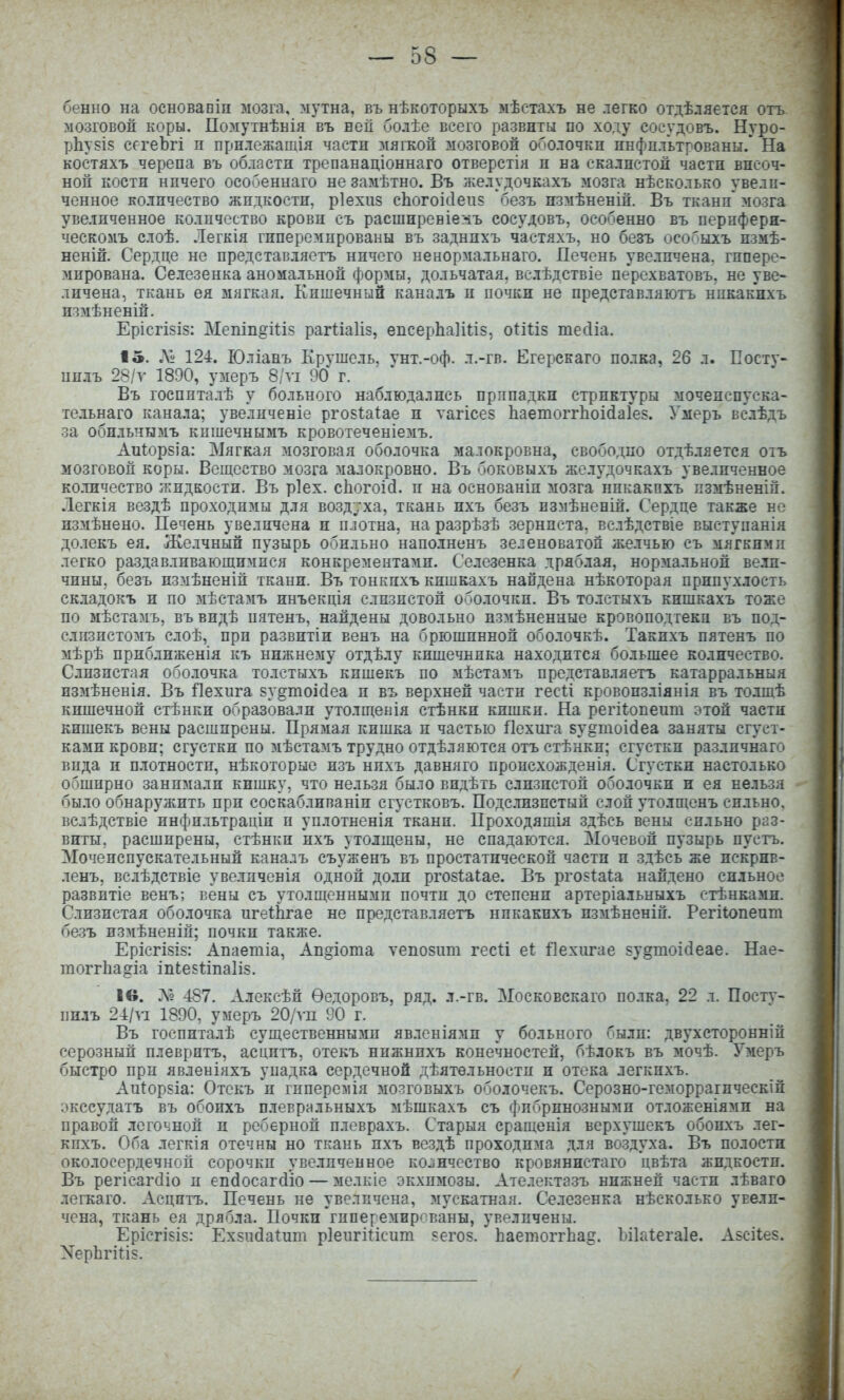 бенно на основапіп мозга, мутна, въ нѣкоторыхъ мѣетахъ не легко отдѣляетея отъ мозговой коры. Помутнѣнія въ ней болѣе всего развиты по ходу сосудовъ. Нуро- рЬувів сегеЪгі п прилежашія части мягкой мозговой оболочки инфпл'ьтрованы.* На костяхъ черепа въ области трепанаціоннаго отверстія и на скалистой части височ- ной кости ничего особеннаго не замѣтно. Въ желудочкахъ мозга нѣсколько увели- ченное количество жидкости, ріехиз сЬогоіс1еп5 безъ шмѣненій. Въ ткани' мозга увеличенное количество крови съ расширевіе:іъ сосудовъ, особенно въ пернферн- ческомъ слоѣ. Легкія гиперемированы въ заднпхъ частяхъ, но безъ осоГіыхъ пзмѣ- неній. Сердце не представляетъ ничего ненормальнаго. Печень увеличена, гипере- мирована. Селезенка аномальной формы, дольчатая, велѣдствіе перехватовъ, не уве- личена, ткань ея мягкая. Еишечнын кана.іъ и почки не представляютъ нпкакнхъ измѣненій. Ерісгізіз: МепіпёШз рагШИз, епсерЬаІШз, оиііз тесііа. 15. Л» 124. Юліанъ Крушель, унт.-оф. л.-гв. Егерскаго полка, 26 л. Еосту- пплъ 28/у 1890, умеръ 8/ѵі 90 г. Въ госпиталѣ у больного наблюдались прппадкн стриктуры мочеиспуска- тельнаго канала; уве.іиченіе ргозіа^ае и тагісез Ьаетоггііоісіаіез. Умеръ вс.іѣдъ за оби.іъчымъ кпшечнымъ кровотеченіемъ. Аиіорзіа: Мягкая мозговая оболочка малокровна, свободно отдѣляется отъ мозговой коры. Вещество мозга малокровно. Въ боковыхъ желудочкахъ увеличенное количество жидкости. Въ ріех. сііогоій. и на основаніи мозга никакпхъ пзмѣненій. Легкія вездѣ проходимы для возд7ха, ткань ихъ безъ нзііѣненій. Сердце также но измѣнено. Печень увеличена п плотна, на разрѣзѣ зерниста, велѣдствіе выступанія долекъ ея. Же.ічный пузырь обильно наполненъ зеленоватой желчью съ мягкими легко раздавливающимися конкрементами. Селезенка дряблая, нормальной вели- чины, безъ пзмѣненій ткани. Въ тонкихъ кишкахъ найдена нѣкоторая припух.іость складокъ и по мѣстамъ инъекція слизистой оболочки. Въ то.істыхъ кишкахъ тоже по мѣстамъ, въ видѣ пятенъ, найдены довольно измѣненные кровоподтеки въ под- слизистомъ слоѣ, при развптіи венъ на брюшинной оболочкѣ. Такихъ пятенъ по мѣрѣ приближенія къ нижнему отдѣлу кишечника находится большее количество. Слизистая оболочка толстыхъ кишекъ по мѣстамъ представляетъ катарральныя измѣненія. Въ Пехпга зу§тоі(1еа и въ верхней части гесіі кровопзліянія въ то.ішѣ кишечной стѣнкн образовали утолщенія стѣнки кишки. На регііопеит этой части кишекъ вены расширены. Прямая кишка и частью Пехига зу^тоісіеа заняты сгуст- ками крови; сгустки по мѣстамъ трудно отдѣляются отъ стѣнки; сгустки различнаго вида и плотности, нѣкоторыо изъ нпхъ давняго происхожденія. С'густки настолько обширно занимали кишку, что нельзя было видѣть слизистой оболочки п ея нельзя было обнаружить при соскабливаніи сгустковъ. Подслизпстый слой утолщенъ сильно, вслѣдствіе инфильтраціи и уплотненія ткани. Проходяшія здѣсь вены сильно раз- виты, расширены, стѣнки ихъ утолщены, не спадаются. Мочевой пузырь пустъ. Мочеиспускательный каналъ съуженъ въ простатической части и здѣсь же искрнв- ленъ, вслѣдствіе увелпченія одной до.іи ргозіаіае. Въ ргозіаи найдено сильное развитіе венъ; вены съ утолщенными почти до степени артеріальныхъ етѣнками. Слизистая оболочка игеШгае не представляетъ нпкакнхъ измѣненій. Регііопеит безъ измѣненій; почки также. Ерісгізіз: Апаетіа, Аи^іота ѵепозпт гесіі еі Ііехигае зу^тоісіеае. Нае- тоггЬа^іа іп(;е5І:та1і8. Ів. 487. Алексѣй Ѳедоровъ, ряд. л.-гв. Московскаго полка, 22 л. Постѵ- пнлъ 24/ѵі 1890, умеръ 20/ѵп 90 г. Въ госпиталѣ существенными явленіями у больного были: двухеторонній серозный плевритъ, асцптъ, отекъ нижнихъ конечностей, бѣлокъ въ мочѣ. Умеръ быстро при явленіяхъ упадка сердечной дѣятельностп и отека легкихъ. Аи1:орзіа: Отекъ и гпперемія мозговыхъ оболочекъ. Серозно-геморрагическій экссудатъ въ обоихъ плеврнльныхъ мѣшкахъ съ фибринозными отложеніями на правой легочной и реберной плеврахъ. Старыя сращенія верхушекъ обоихъ лег- кпхъ. Оба легкія отечны но ткань ихъ вездѣ проходима для воздуха. Въ полости околосердечной сорочки увеличенное ко-інчество кровянистаго цвѣта жидкости. Въ регісагсііо п епйосакііо — мелкіе экхпмозы. Ателектазъ нижней части лѣваго легкаго. Асцптъ. Печень не увеличена, мускатная. Селезенка нѣсколько увели- чена, ткань ея дрябла. Почки'гиперемированы, увеличены. Ерісгізіз: Ехзнсіаіит рІеигШсит ^егоз. ЬаетоітЬа§. Ьііаіегаіе. Азсііез. ХерЬгіНз.