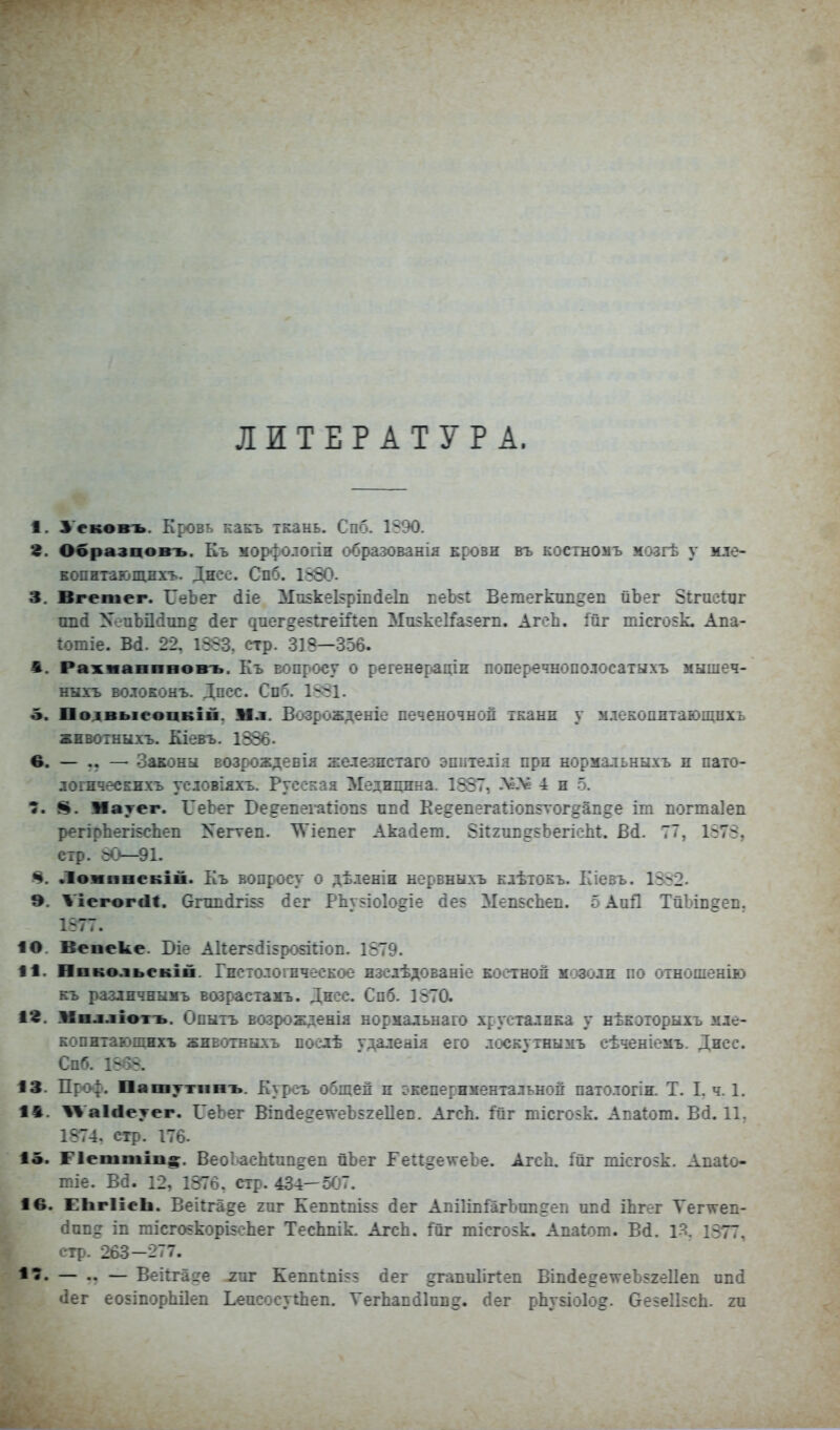 ЛИТЕРАТУРА. 1. Усковъ. Кровь какъ ткань. Спб. 1890. г. Образцовъ. Къ мор^ологіи образованія кровн въ костномъ мозгѣ у мле- Еопнтающпхъ. Дисо. Спб. 1880. 3. Вгешег. ГеЬег (ііе Миікекріікіеіп веЬ§1: Ветегктшдеп йЬег 8і;гисіііг опй ХеиЬДйіш? (іег ^пе^де51геіі'I:еп Мпзкеі^агегп. АгеЬ. ійг тісго$к. Апа- Іотіе. Вй. 22, 18.83. стр. 318—356. 1. Рахмапнвовъ. Къ вопросу о регенерадн поперечнополосатыхъ мышеч- нкхъ волоЕОнъ. Дпсс. Спб. 1881. о. Полвыеопкіп. Мл. Возрожденіе печеночной ткани у млекопнтающпхъ жнБОіыыхъ. Кіевъ. 1386- е. — .. — оаконьі возрождевія железпстаго эпитедія при нормальныхъ п пато- логнческихъ условіяхъ. Русская Медицина. 1387, >еЛй 4 и 5. 8. Мауег. ѴеЬег Бе^епегаііоп? ппй Ке?епега1іоп5тог»ап§е іт погтаіеп регірЬегІ5сЬеп Хегтеп. ^Ѵіепег Акайеш. Зкгив^^ЬегісЫ. Б(і. 77, 1878, стр. 60—91. 4. Л^жвяеБІп. Къ вопросу о дѣленін нервныхъ клѣтокъ. Кіевъ. 1882. 9. ѴіегогсІІ. Огші(ігІ5г (Зег РЬузіоІодіе (Зе5 МепзсЬеп. о АиД ТйЪівдев. 1-77. 10. Вепеке. ІМе А11ег5(іІ5ро§і1:іоп. 1879. 11. Нввольсвій. Гисто.тогическое нзсдѣдованіе костной мозоли по отнопіенію къ разлнчнымъ вазрасіамъ. Дисс. Спб. 1870. а*. Мвллімъ. Опыть возрожденія нормадьнаго хрусталика у нѣкэторыхъ иле- копнтаюощхъ жнвотвыхъ поедѣ удалеаія его лоскутнымъ сѣченіемъ. Дисс. Спб. 18в8. 13. Пго|. Пашттннъ. Куроъ общей и окепериментальной паіологіи. Т. I, ч. 1. 1*. '^аісіеуер. ГеЬег Віп(іе2е\ѵеЪ52е11еп. АгсЬ. :Гйг тісго$к. Апаіот. В(і. 11. 1874. стр. 176. 1«. Ріеттів^. ВеоІ-асЫпп^еп йЬег Ге:і:^е\ѵеЪе. АгсЬ. 1йг тісгоік. Апаіо- гсіе. Ва. 12, 1876. стр. 434—5С'7. 1в. ЕІігІіеЬ. Веііга^е гиг Кепіі1:пі$$ (Зег АпіІіпіГагЪпіідеп ші(і іЬгег Тег\ѵеп- «іппд іп тісго5корІ5еЬег ТесЬпік. АгсЬ. 1йг тісгозк. Апаіот. Всі. 1Я. 1377, стр. 263-277. — — Веіігаде гиг Кепіі1пі55 (іег дгапиИЛеп Віп(іе^еѵгеЬ52еиеп ипй іег еоБІпорЫІеіі ЬеисосуіЬеп. УегЬапсіІив^. сіег р1іу5Іо1о^. Оезеіізсіі. ги