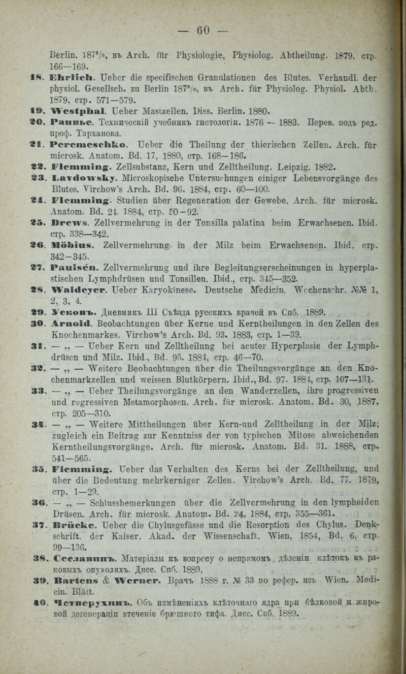 ВегИп. 187^/9, въ АгсЬ. Шг РІіу8Іо1о§іе, РЬѵбіоіо^. АЫЬеіІип^. 1879, стр. 166—169. 18. ЕЬгІІсЬ. ІІеЪег йіе зресШ^сЬеп Сггапіііаііопеп йез Віиіев. Теіѣап(і1. (іег рЬузіоІ. ОевеІІвсЬ. 2и Вегііп 187*;9, въ АгсЬ. РЬувіоІо^. РЬувіоІ. АЫЬ. 1879, стр. 571—579. 1». ТІ''е8<рЬа1. ГеЬег Мазігеііеп. 1)І88. Вегііп. 1880. во. Раавьс. Техническій учебникъ гистологіи. 1876 — 1883. Дерев, подъ ред. проф. Тарханова. 21. Регсте§ісІік.о. ІТеЪег (ііе ТЬеіІип^ йег ѣЬіегІБСІіеп 2е11еіі. АгсЬ. Гііг тісгозк. Апаіот. Всі. 17, 1880, стр. 168-186. вг. Ріеіпііііп^:. 2е1І8иЪ8І:ап2, Кегп ипй 2еіиЬеі1ип§. Ьеіргі^. 1882. ЖЗ. 1>атЛо^'1$ку. Місго8корІ8сЬе ІТпІегбшЬип^еп еіпідег ЬеЪепяѵог^ап^е (Зе8 Віиіез. ѴігсЬо^^'8 АгсЬ. В(і. 96. 1884, стр. 60—100. 24. Р1еіііііі]п§;. Зѣисііеп ііЬег Ке^епегаііоп йег 6е\ѵеЪе. АгсЬ. ійг тісго8к. Апаіот. Вй. 24. 1884, стр. сО-92. 85. Юге^8. 2е11ѵегтеЬгиіі§ іп йег Топ8І11а раіаііпа Ъеіт Ег^ѵасЬзепеп. ІЪій. стр. 338—342. 8в. ІІоЪіив. 2е11ѵегтеЬгип§ іп йег Мііг Ъеіт ЕгтѵасЬзепеп. ІЪісІ. стр. 342-345. в?. Раиіівсп. 2е11ѵегтеЬгип§ ипй іЬге Ве§1еіІиіі§8ег8сЬеіпиіідеп іп Ьурегріа- 8ІІ8сЬеп ЬутрЬсІгйзеп ипй ТопвШеп. Шй., стр. .345—352. ІѴаІіІеуег. ІТеЪег Кагуокіпеве. БеиІ8сЬе Медісіп. ^ѴссЬепзс-Ьг. .ѴЛі 1, 2, 3, 4. 29. ^І^сковъ. Дневникъ Ш Съѣзда русскихъ врачей въ Спб. 1889. 30. АгиоІЛ. ВеоЬасЬѣип^еп йЬег Кегпе ип(і КегпіЬеіІип^еіі іп (іеп 2е11еп йез КпосЬептагке8. ѴігсЬотѵ'8 АгсЬ. Всі. 93. 1883, стр. 1—39. 38. — — ІТеЪег Кегп иікі 2еШЬеі1ип§ Ъеі асиіег НурегрІа8Іе (іег ЬутрЬ- (ігй8еп МІІ2. ІЫ(і., Вй. 95. 1834, стр. 46—70. 3». — — ЛѴеіІеге ВеоЪасЫип^еп йЪег (Зіе ТЬеіІтшдзѵог^апде ап сіеп Кпо- сЬептагк2е11еп ип(і \ѵеІ88еп ВМкбгрегп. ІЬісІ., Вй. 97. 1884, стр. 107—131. 33. — — ПеЬег ТЬеі1ип§8ѵог§ап§е ап сіеп \Ѵап(1ег2е11еп, іЬге ргоі^ге88Іѵеп ипй ге§ге88ІѴ8п МеіатогрЬозеп. АгсЬ. йг тісго8к. Апаіот. В(і. 30, 1887, стр. 205—310. ЗА. — „ — Л\^еі^еге МіиЬеі1ип§еп йЪег Кегп-ипсі 2е111:Ьеі1ип§ іп йег Мік; 2и§1еісЬ еіп Веііга^ гиг Кеппѣпізз (іег ѵоп ІурІ8сЬеп МіІ08е аЪтѵеісЬепйеп Кегп1;Ьеі1ип§8ѵогёап§е. АгсЬ. ійг тісго8к. Апаіот. В(3. 31. 1888, стр. 541—565. 35. Пеіпіііііі;^. ІІеЪег сіаз ТегЬаКеп йез Кегп8 Ъеі йег 2е1ИЬеі1ип^, ппй ііЪег сііе Ве(3еи1ип§ теЬгкегпі§ег 2е11еп. УігсЬотѵ'8 АгсЬ. Вд. 77. 1879, стр. 1—29. Зв. — „ — 8сЫп85Ьетегкип§еп йЪег йіе 2е11ѵегтеЬгип§ іп йеп ІутрЬоісІеп Бгй8еп. АгсЬ. :Гйг шісгозк. Апаіот. Вй, 24, 1884, стр. 355—361. 37. Вгікске. ІІеЬег (ііе СЬу1и5§е1'а88е ипй діе Ее80гр1;іоп (Зез СЬуІиз. Вепк- 8сЬгіЛ. (ісг Каізег. Акай, сіег ШззепзсЬаі!;. ЛУіеп, 1854, Вй. 6, стр. 99—136. 38. Ссславпиъ. Матеріалы къ вопросу о непрямомъ , дѣленіи к.іѣтокъ въ ра- ковыхъ опуходяхъ. Дпсс. Спб. 1889. . . ЗЭ. Вагіеп^ & ^'егиег. Врачъ 1888 г. № 33 по рефер. пзъ \Меп. Ме(іі- сіп. Віаіі;. 40. Чстверужпнъ. Объ пзмѣненіяхъ клѣточнаго ядра при бѣлковой н жпро- вой дегенераціп втеченіе брюшного тифа. Дпсе. Спб. 1889.