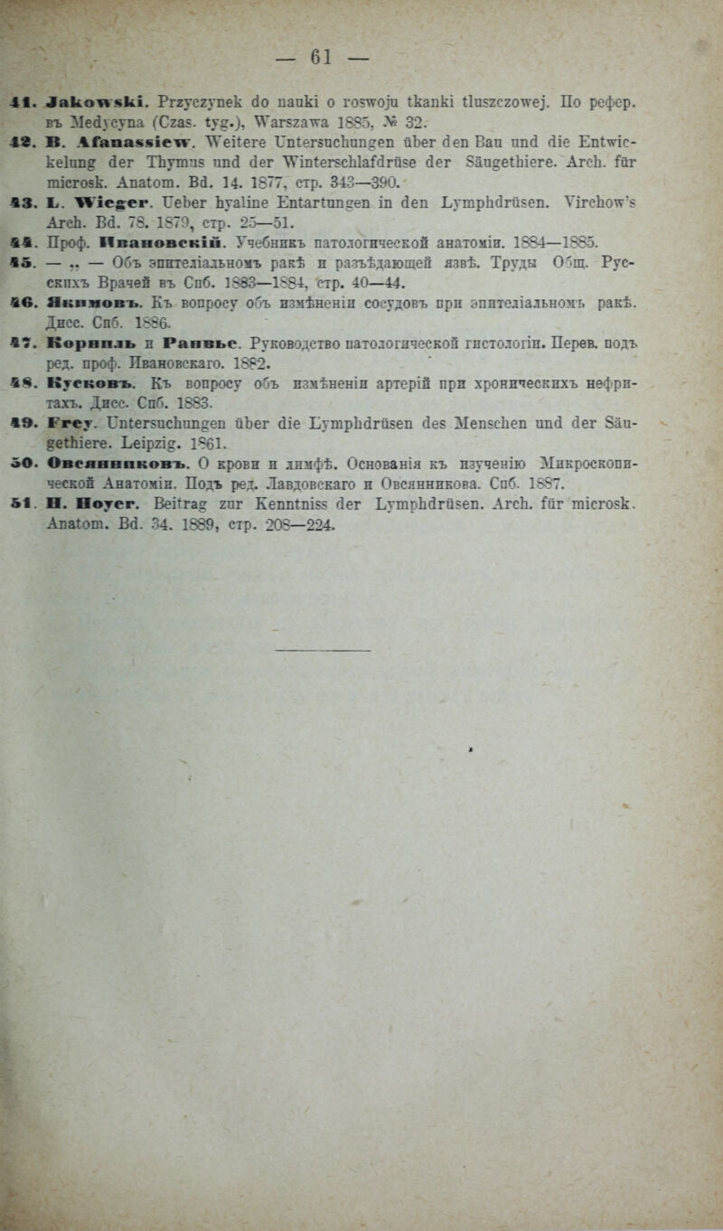 ^ако1«'вкі. Рг2усгупек сіо паикі о гоз'Я'Ози Ікапкі 11и$2С2о\ѵез. По рефер. въ Ліесіусупа (Сгав. іу^.), \Ѵаг52а^а 1885, 32- 48. В. АГапа$$ііежі'. ТѴеіІеге ГпГегзпсЬппогеп йЬег (іеп Вап ипй (ііе Епішс- кеіпп^ (іег Тііуттіз ипсі сіег \Уш1ег5сЫаМгй5е (іег 5аи§еіЬіеге. Агсіі. :Гйг тісго5к. Апаіот. Ва. 14. 1877, стр. 343—390. 13. Ь. ^'іе^сг. ГеЪег Ьуаііпе Епіагіппдеп іп (іеп ЬутрЬбгй^еп. Ѵігс1іо\ѵ'8 Агеіі. Вй. 73. 1879, стр. 2.5—51. 41. Проф. Пвааовекіп. Учебнпкъ патологической анатоміп. 1884—1885. 15. — .. — Объ эпителіальномъ ракѣ п разъѣдаюшей язвѣ. Труды О'^ш. Рус- скпхъ Врачей въ Спб. 1883—1884, стр. 40—44. 1в. Якпмовъ. Къ вопросу объ измѣненіп соеудовъ прп эпптеліальномі. ракѣ. Дпсс. СпГ'. 1556. 17. Корнпль п Равпье. Руководство иатологдчесЕОй гистологіи. Перев. подъ ред. проф. Пвановскаго. 1882. 18. Куековъ. Къ вопросу объ пзмѣненіп артерій при хроническнхъ неффн- іахъ. Дпсс. Спб. 1883. 1Э. Ггеѵ. Гпіегьисііші^еп йЪег (ііе Ьутр1ійгй5еп с1е5 ЗІеп$с1іеп ипсі сіег 8аи- ?еіЬіеге. Ьеіргід. 1861. «О. Овеявнвковъ. О крови и лпмфѣ. Основанія къ пзученію Микроскопп- ческоп Анатоміп. Подъ ред. .Іавдовекаго п Овсянникова. Спб. 1887. 51. О. Ноуег. Веііга^ 2пг Кепп1пІ55 гіег ЬутрЬйгй$еп. ЛгсЬ. Гаг тісго?к. Алагот. Всі. .34. 1889, стр. 203—224.