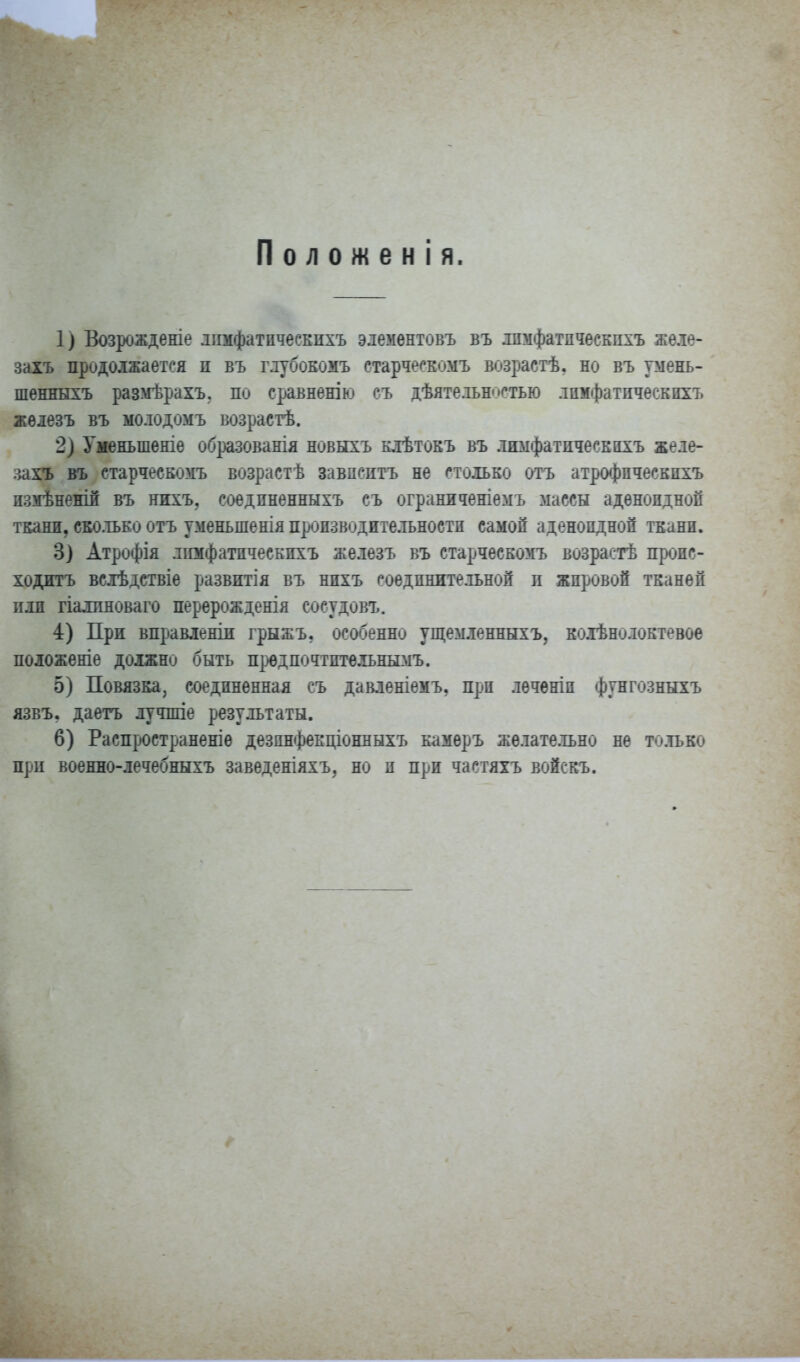 Положен! я. 1) Возрожденіе лішфатпчеекпхъ элементовъ въ лпмфатпчеекпхъ же.іе- захъ продолжается п въ г.іубоЕомъ старческомъ возрастѣ, но въ умень- шѳнныхъ размѣрахъ. по сравненію еъ дѣятельн<'стью лпмфатпчеекпхъ жѳлезъ въ молодомъ возрастѣ. 2) Уменьшеніе об^шованія новыхъ клѣтокъ въ лпмфатпчеекпхъ желе- шѵь въ старческомъ возрастѣ завпсптъ не столько отъ атрофпческпхъ измѣнекій въ нихъ, соедпненныхъ съ ограниченіемъ массы аденондноп ткани, ско.тьЕо отъ уменьшенія пропзводительностп самой аденоидной ткани. 3) Атрофія лпмфатпчеекпхъ железъ въ старческомъ возрастѣ пронс- ходитъ всіѣдствіе развптія въ нпхъ соединительной п жпровой тканей иди гіа^[пноваго перерожденія сосудовъ. 4) При вправленіп грыжъ, особенно ущемленныхъ, ЕОлѣнолоктево« поіоженіе должно быть П};юдпочтптѳльнымъ. 5) Повязка, соедпненная съ давленіемъ, прп лечѳніи фунгозныхъ язвъ. даетъ лучшіе результаты. 6) Распространеніе дезпнфекціонныхъ камеръ желате.іьно не только прп воеяно-лечебныхъ заведеніяхъ, но и при частяхъ войсріъ.