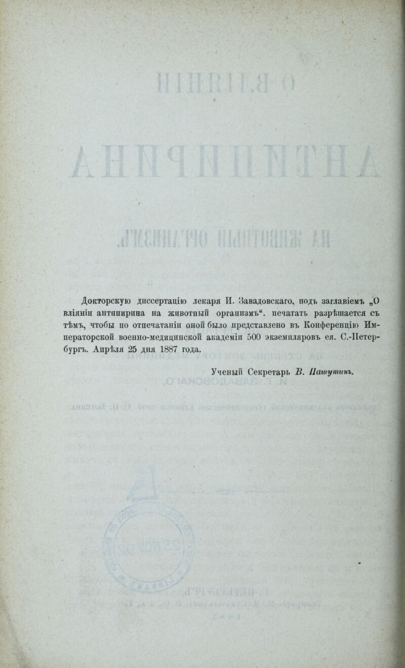 Докторскую диссертацію лекаря И. 8авадовскаго, подъ заглавіемъ „О вліяніи антипирина на животный организмъ, печатать разрѣшается съ тѣмъ, чтобы по отпечатаніи оной было представлено въ Конференцію Им- ператорской военно-медицинской академіи 500 экземпляровъ ея. С.-Нетер- бургъ. Апрѣля 25 дня 1887 года. Ученый Секретарь В. Пашутинъ.