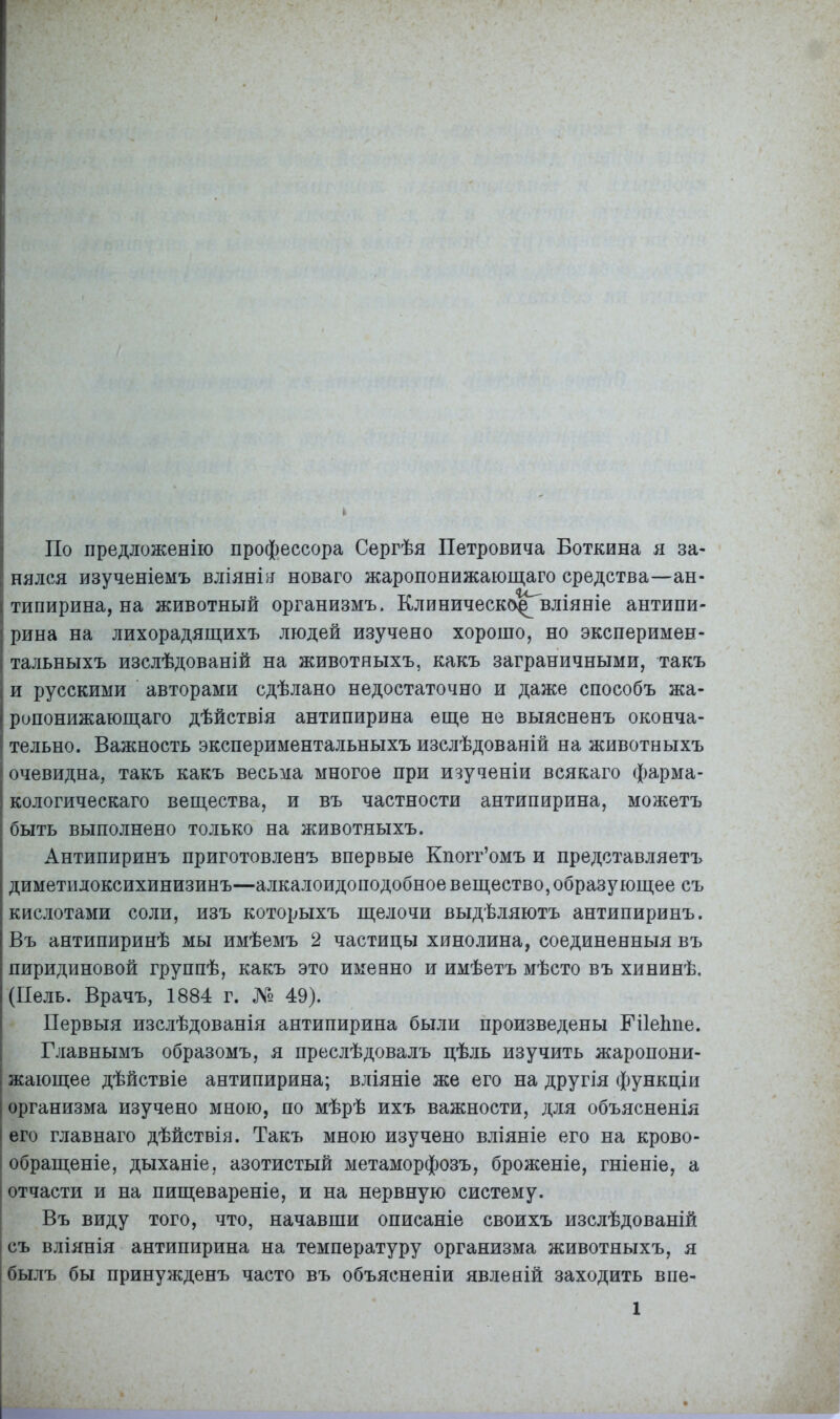 По предложенію профессора Сергѣя Петровича Боткина я за- нялся изученіемъ вліянія новаго жаропонижающаго средства—ан- типирина, на животный организмъ. Клиническо^вліяніе антипи- рина на лихорадящихъ людей изучено хорошо, но эксперимен- тальныхъ изслѣдованій на животныхъ, какъ заграничными, такъ и русскими авторами сдѣлано недостаточно и даже способъ жа- ропонижающаго дѣйствія антипирина еще не выясненъ оконча- тельно. Важность экспериментальныхъ изслѣдованій на животныхъ очевидна, такъ какъ весьма многое при изученіи всякаго фарма- кологическаго вещества, и въ частности антипирина, можетъ быть выполнено только на животныхъ. Антипиринъ приготовленъ впервые Кпоіт’омъ и представляетъ диметидоксихинизинъ—алкалоидоподобное вещество, образующее съ кислотами соли, изъ которыхъ щелочи выдѣляютъ антипиринъ. Въ антипиринѣ мы имѣемъ 2 частицы хинолина, соединенныя въ пиридиновой группѣ, какъ это именно и имѣетъ мѣсто въ хининѣ, (Иель. Врачъ, 1884 г. № 49). Первыя изслѣдованія антипирина были произведены ЕіІеЬпе. Главнымъ образомъ, я преслѣдовалъ цѣль изучить жаропони- I жающее дѣйствіе антипирина; вліяніе же его на другія функціи | организма изучено мною, по мѣрѣ ихъ важности, для объясненія его главнаго дѣйствія. Такъ мною изучено вліяніе его на крово- обращеніе, дыханіе, азотистый метаморфозъ, броженіе, гніеніе, а отчасти и на пищевареніе, и на нервную систему. Въ виду того, что, начавши описаніе своихъ изслѣдованій съ вліянія антипирина на температуру организма животныхъ, я былъ бы принужденъ часто въ объясненіи явленій заходить впе-