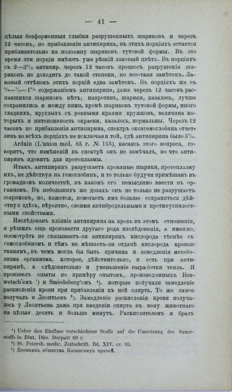 цѣлыя безформенныя глыбки разрушенныхъ шариковъ и черезъ 12 часовъ, по прибавленіи антипирина, въ этихъ порціяхъ остается приблизительно на половину шариковъ тутовой формы. Въ это время эти порціи имѣютъ уже рѣзкій лаковый цвѣтъ. Въ порціяхъ съ 2—3°/о антипир. черезъ 12 часовъ процессъ разрушенія ша- риковъ не доходитъ до такой степени, но все-таки замѣтенъ. Ла- ковый оттѣнокъ этихъ порцій едва замѣтенъ. Въ порціяхъ же съ —V2—Г/о содержаніемъ антипирина, даже черезъ 12 часовъ рас- павшихся шариковъ нѣтъ; напротивъ, шарики, казалось, лучше сохранились и между ними, кромѣ шариковъ тутовой формы, много гладкихъ, круглыхъ съ ровными краями кружковъ, величина ко- торыхъ и интенсивность окраски, казалось, нормальны. Черезъ 12 часовъ по прибавленіи антипирина, спектръ оксигемоглобина отчет- ливъ во всѣхъ порціяхъ не исключая и той, гдѣ антипирина было 5%>. Агйиіп (Ь’ипіоп тёсі. 85 г. № 155), касаясь этого вопроса, го- воритъ, что измѣненій въ спектрѣ онъ не замѣчалъ, но что анти- пиринъ ядовитъ для протоплазмы. Итакъ, антипиринъ разрушаетъ кровяные шарики, протоплазму ихъ, не дѣйствуя на гемоглобинъ, и то только будучи примѣшанъ въ громадномъ количествѣ, въ какомъ его немыслимо ввести въ ор- ганизмъ. Въ небольшихъ же дозахъ онъ не только не разрушаетъ шариковъ, но, кажется, помогаетъ имъ больше сохраняться дѣй- ствуя здѣсь, вѣроятно, своими антибродильными и противугнилост- ными свойствами. Изслѣдовавъ вліяніе антипирина на кровь въ этомъ отношеніи, я рѣшилъ еще произвести другаго рода изслѣдованія, а именно, посмотрѣть не связываетъ-ли антипиринъ кислорода тѣснѣе съ гемоглобиномъ и тѣмъ не мѣшаетъ-ли отдачѣ кислорода кровью тканямъ, въ чемъ могла бы быть причина и замедленія метабо- лизма организма, которое, дѣйствительно, и есть при анти- пиринѣ, а слѣдовательно и уменьшеніе выработки тепла. Я произвелъ опыты по примѣру опытовъ, произведенныхъ Вои- ^еІвсЬ’емъ х) и ЗтіейеЪег^’омъ * 2). которые подучили замедленіе раскисленія крови при прибавленіи къ ней спирта. То же самое получалъ и Леонтьевъ 3). Замедленіе раскисленія крови получа- лось у Леонтьева даже при введеніи спирта въ вену животнаго на цѣлыя десять и больше минутъ. Раскислителемъ я бралъ 4) ИеЪег 4еп ЕіпЯизз ѵегзсіііесіепег 81оі1е аиі сііе Втзеігип» 4ез 8аиег- зіоШ іп В1Щ. Бізз. ВограМ 69 г. 2) 81. РеІегзЪ. тесііс. 2еі1зсЬгіЛ. Всі. ХІУ. ст. 93. 3) Дневникъ общества Казанскихъ врачей.