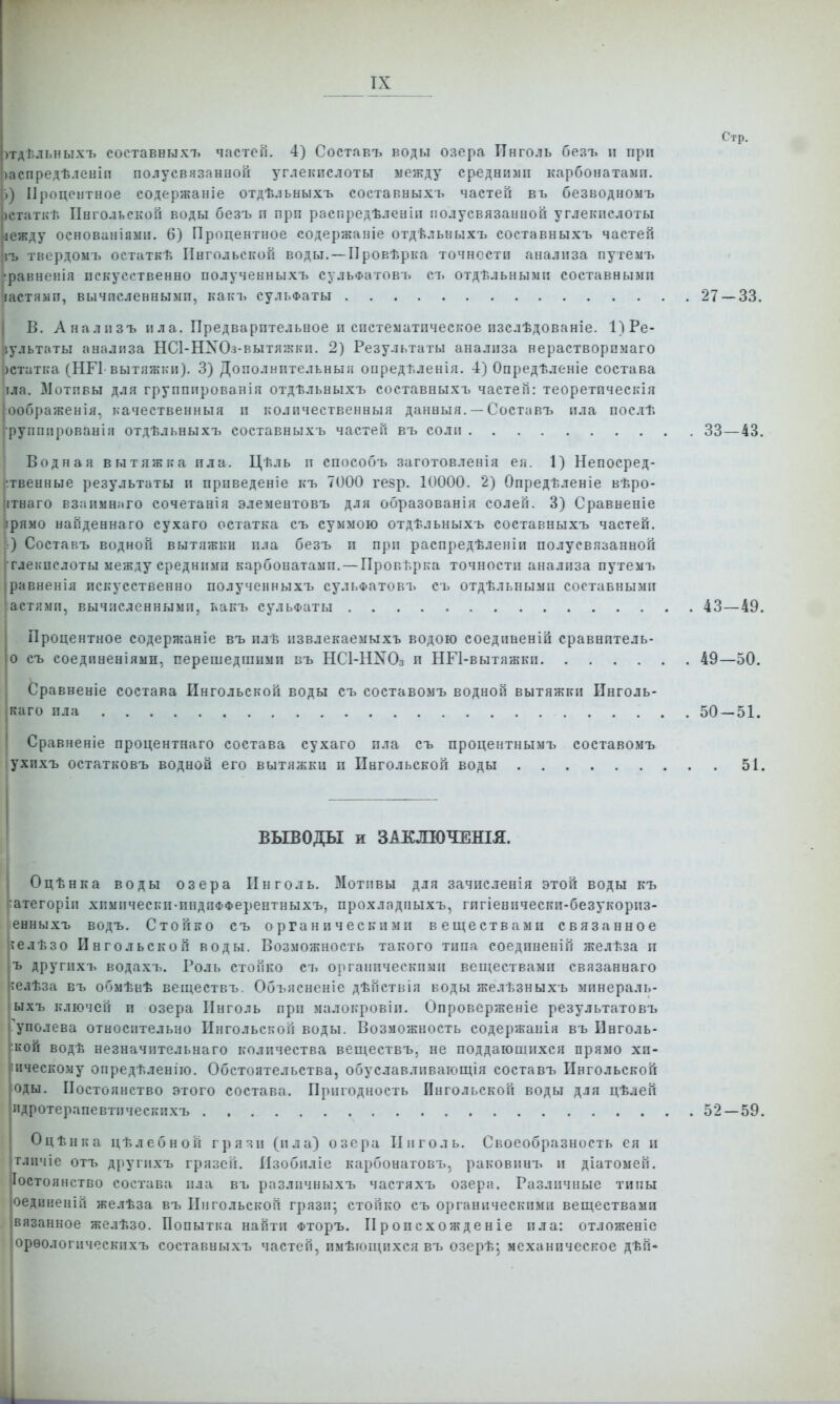 Стр. )гд! льныхъ составвыхт. частей. 4) Состявт. воды озера Инголь безъ п при іаспредѣленіп полусвязанной з'глекпслоты между сроднили карбонатамп. і) Процентное содержаніе отдѣ.іьыыхъ составныхъ частей въ безводноыъ ісіаткТ. Пнгольской воды безъ п прп распредѣленіп полусвязанной углекислоты іежду основаніямп. 6) Процентное содержаніе отдѣльныхъ составныхъ частей іъ твердоыъ остаткѣ Пнгольской воды. — Провѣрка точности анализа путемъ •равненія пскусственно полученныхъ сульФатовъ ст. отдѣльными составными гастямп, вычпсленнымп, какъ сульФаты 27 — 33. В. Аналпзъ ила. Предварительное и систематическое изслѣдованіе. 1)Ре- іультаты анализа НСІ-НХОз-вытяжки. 2) Результаты анализа нерастворсмаго )статка (НГ1 вытяжки). 3) Дополнптельныя опредѣленія. 4) Опредѣленіе состава ]ла. Мотивы для групппрованія отдѣльныхъ составныхъ частей: теоретпческія оображенія. качественныя и ь'оличественныя данныя. — Составъ пла послѣ 'руппированія отдѣльныхъ составныхъ частей въ соли 33—43. Водная вытяжка пла. Цѣль п способъ заготовлен!я ея. 1) Непосред- ственные результаты и прпведеніе къ 7000 гезр. 10000. 2) Опредѣленіе вѣро- ітнаго взаимнаго сочетанія элементовъ для образованія солей. 3) Сравненіе ірямо найденнаго сухаго остатка съ суммою отдѣльныхь составныхъ частей. ) Составъ водной вытяжки пла безъ и при распредѣленіи полусвязанной глекпслоты между средними карбонатамп. — Проверка точности анализа путемъ равненія искусственно полученныхъ сульФатовъ съ отдѣльпымп составнымп астямп, вычисленными, какъ сульФаты 43 — 49. Процентное содержаніе въ плѣ извлекаемыхъ водою соединеній сравнптель- 0 съ соединеніяыи, перешедшими въ НСІ-НХОз п НГІ-вытяжкп 49—50. Сравненіе состава Пнгольской воды съ составомъ водной вытяжки Инголь- каго пла 50 — 51. Сравненіе процентнаго состава сухаго пла съ процентным!, составомъ ухихъ остатковъ водной его вытяжки п Пнгольской воды 51, ВЫВОДЫ и ЗАКЛЮЧЕНІЯ. I Оцѣнка воды озера Пнголь. Мотивы для зачпсленія этой воды къ ртегоріи хпмическп-пндпФФерентныхъ, прохладпыхъ, гпгіенически-безукорпз- енныхъ водъ. Стойко съ органическими веществами связанное гблѣзо Пнгольской ВОДЫ. ВОЗМОЖНОСТЬ такого тппа соединений желѣза п ъ другихъ водахъ. Роль стойко съ оргаішческпмп вспіествамп связаннаго ;елѣза въ обмѣнѣ веществъ. Объяснсніе дѣйстнія коды желѣзныхь мпнераль- ыхъ ключей и озера Пнголь при малокровіп. Опроверженіе результатовъ Туполева относительно Пнгольской воды. Возможность содержанія въ Пнголь- ской водѣ незначительнаго количества веществъ, не поддаюшихся прямо хи- іичесЕому опредѣленіго. Обстоятельства, обуславливающія составъ Ингольской ^оды. Постоянство этого состава. Пригодность Ингольской воды для цѣлей идротерапевтическпхъ 52 — 59. Оцѣнка цѣлебной грязи (ила) озера Пнголь. Своеобразность ея и тличіе отъ другихъ грязей. Пзобиліе карбонатовъ, раковиыъ и діатоыей. Іостоянство состава пла въ разлпчныхъ частяхъ озера. Различные тины оединеній желѣза въ Пнгольской грязп; стойко съ органическими веществами вязанное желѣзо. Попытка найти Фторъ. П р о и сх о жд е н іе пла: отложеніе орѳологическпхъ составныхъ частей, имѣющпхсявъ озерѣ; механическое дѣй*