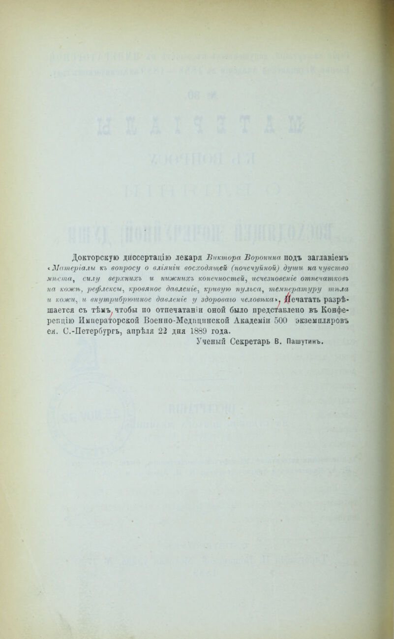 Докторскую днссертацію лекаря Виктора Воронина подъ заглавіемъ < Ыаиіеріалы къ вопросу о вліянігі восходящей, (почечуйной) души на чувство мѣста^ силу верхнихъ и тіжнпхъ 'конечностей^ псчезновенге отпечатковъ на кожѣ, 2)ефяексм^ кровяное давленіе^ кривую пульса^ температуру тѣла и кожи^ и внутрибрюшнос давлсніе у здороваго человѣка>. Печатать разрѣ- шается съ тѣмъ, чтобы по отпечатаніи оной было представлеио въ Конфе- репцію Императорской Военно-Медицпнской Академіи 500 экземпляровъ ея. С.-Петербургъ, апрѣля 22 дня 1889 года. Уэеный Секретарь В. Паш ути нъ.