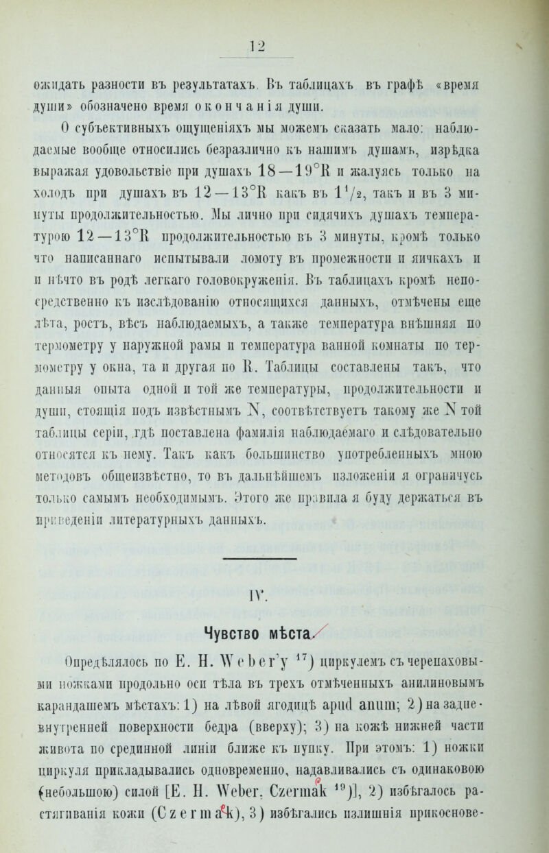 олиідать разности въ результатахъ, Въ таблицахъ въ графѣ «время души» обозначено время о к о н ч а н і я души. О субъективныхъ ощущеніяхъ мы можемъ сказать мало: наблю- даемые вообще относились безразлично къ нашимъ душамь, изрѣдка выраліая удовольствіе при душахъ 18 — 19°і[ и жалуясь только на холодъ при душахъ въ 12 —ІЗ°К какъ въ 1^2, такъ и въ 3 ми- нуты продолліительностью. Мы лично при срідячихъ душахъ темпера- турою 12 — 13°Е продолжительностью въ 3 минуты, кромѣ только что написаннаго испытывали ломоту въ промежности и яичкахъ и и нѣчто въ родѣ легкаго головокруженія. Въ таблицахъ кромѣ непо- средственно къ изслѣдованію относящихся данныхъ, отмѣчены еще лѣта, ростъ, вѣсъ наблюдаемыхъ, а такліе температура внѣшняя по термометру у наружной рамы и температура ванной комнаты по тер- но>іетру у окна, та и другая по 11. Таблицы составлены такъ, что данныя опыта одной и той л;е температуры, продоллштельности и души, стоящія подъ извѣстнымъ соотвѣтствуетъ такому Ліе N той таблицы серіи, .гдѣ поставлена фамилія наблюдаемаго и слѣдовательно относятся къ нему. Такъ какъ большинство употреблепныхъ мною методовъ общеизвѣстно, то въ дальнѣйшемъ излолсеніи я ограничусь только самымъ необходимымъ. Этого л^е привила я буду дерл^аться въ іі|и-і^еденіп литературныхъ данныхъ. ІГ. Чувство мѣста/ Определялось по Е. Н. ДУсЬег'у ^^) циркулемъ съ черепаховы- ми полисами продольно осп тѣла въ трехъ отмѣченныхъ анилиновымъ карандашемъ мѣстахъ:!) на лѣвой ягодицѣ арікі апііт; 2)назадие- внутренней поверхности бедра (вверху); 3) па коліѢ нилшей части ліивота по срединной линіи ближе къ пупку. При этомъ: 1) ножки циркуля прикладывались одновременно, надавливались съ одинаковою (небольшою) силой [Е. Н. \ѴеЬеі\ Схегтак ^^)], 2) избѣгалось ра- стіігиванія колш (СгегтаЧ^), 3) избѣгались пзлишнія прикоснове-