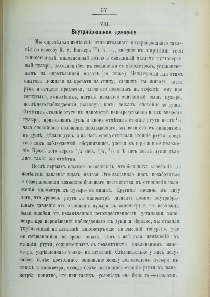 ѴПІ. Внутрибрюшное давленіе. Мы опредѣлялп цзмѣпеніе относптельнаго внутріібрюшнаго давле- пія по способу к. Э. Вагнера ■'■\). т. е., вводили въ ашриПаш гесіі тонкостѣнпый, наполненный водою п смазанный масломъ гуттаперче- вый пузырь, находпвшійся въ соедпненіп съ ііапозіетромъ, установлен- нымъ на опредѣлепной высотѣ (см. нпже). Пспытуемый для этпхъ опытовъ ложплся на кроватп на сппну, сложпвъ на жпвотЬ кисти рукъ и отчасти предлечья, плечи его покоились на тіофякѣ: ему при согнутыхъ, въколѣняхъ, ногахъ вводился описанный выше пузырь, послѣ чего наблюдаемый, вытянувъ ноги, лежалъ спокойно до души. Отмѣтивъ стояніе ртути въ манометрѣ непосредственно послѣ введенія пузыря. ПрИГОТОВИВЪ ДуШЬ и вновь ОТМѢТИВЪ СТОЯНІе ртути ПОСЛѢ ^'4 часа спокойнаго положенія наблюдаемаго. мы вели его съ аппаратомъ къ душѣ, дѣлали душь и затѣмъ снова отмѣчали стояніе ртути, послѣ того какъ наблюдаемый обсушившись, улегся въ прежнее положе- ніе. Кромѣ того черезъ \ 4 часа, */2, ^/4 и 1 часъ послЬ души дела- лись такія я{е отмѣтки. ІІослѣ первыхъ опытовъ выяснилось, что большпхъ колебапіГі въ измѣненіи давленія ждать нельзя. Это засіавило пасъ позаботиться о возстановленіи возмоліно большаго постоянства въ отношеніи поло- женія манометра къ пузырю въ кишкѣ. Другими словами въ виду того, что уровень ртути въ манометрѣ зависитъ помимо внутрибрю- шнаго давленія отъ оіношенія пузыря къ манометру и. что возможны были ошибки оть незамѣченной нетождествепности установки мано- метра при перемѣщеніи наблюдаемаго къ души и обратно, мы ставили укрѣпленный на штативѣ манометръ еще на высокій табуретъ, уже не смѣщавшійся во время опыта, чѣмъ и избѣгали измѣненій въ стояніи ртути, сопряженныхъ съ незамѣтнымъ наклоненіемъ мано- метра, укрѣпленнаго только на штативѣ. Слѣдовательно у насъ полу^ чалось болѣе постоянное осношеніе между поло}кеніемъ пузыря въ кпшкѣ и манометра, отсюда болѣе постоянное стояніе ртути въ мано- метрѣ; понятно, что при такихъ условіяхъ оно было то + С^'^-^о^^и-