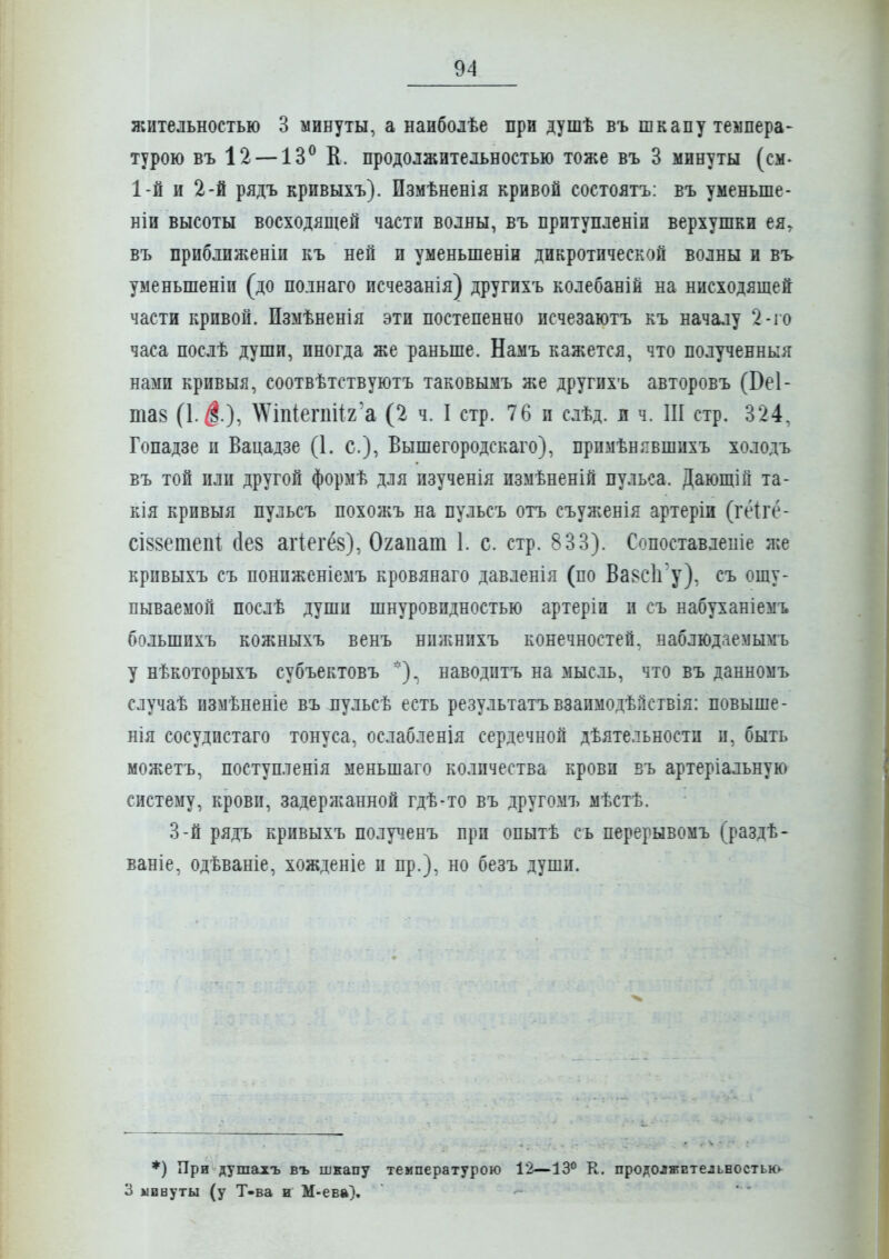 жительностью 3 минуты, а наиболѣе при душѣ въ шкапу темпера- турою въ 12 — 13^ К. продолжительностью тоже въ 3 минуты (см- 1-й и 2-й рядъ кривыхъ). Пзмѣненія кривой состоятъ: въ уменьше- ніи высоты восходящей части волны, въ притупленіи верхушки ея, въ приближеніи къ ней и уменьшеніи дикротической волны и въ уменьшеніи (до полнаго исчезанія) другихъ колебаній на нисходящей части кривой. Измѣненія эти постепенно исчезаютъ къ началу 2-іо часа послѣ души, иногда же раньше. Намъ кажется, что полученный нами кривыя, соотвѣтствуютъ таковымъ же другихъ авторовъ (Веі- тав (1.$.), \\'іп(егпі!2'а (2 ч. I стр. 76 и слѣд. л ч. Ш стр. 324, Гопадзе и Вацадзе (1. с), Вышегородскаго), примѣнявшихъ холодъ въ той или другой формѣ для изученія измѣненій пульса. Дающій та- кія кривыя пульсъ похожъ на пульсъ отъ съуженія артеріи (геігё- сІ88етепі сіев атіегёв), Огапат 1. с. стр. 833). Сопоставлепіе же кривыхъ съ пониженіемъ кровянаго давленія (по Ба^сігу), съ ощу- пываемой послѣ души шнуровндностью артеріи и съ набуханіемъ большихъ кожныхъ венъ нпжнихъ конечностей, наблюдаемымъ у нѣкоторыхъ субъектовъ наводптъ на мысль, что въ данномъ случаѣ измѣненіе въ пульсѣ есть результатъвзаимодѣпствія: повыше- нія сосудистаго тонуса, ослабленія сердечной дѣятельностп п, быть можетъ, поступленія меньшаго количества крови въ артеріальную систему, крови, задержанной гдѣ-то въ другомъ мѣстѣ. 3-й рядъ кривыхъ полу^іенъ при опытѣ съ перерывомъ (раздѣ- ваніе, одѣваніе, хожденіе и пр.), но безъ души. ♦) При душахъ въ шкапу температурою 12—ІЗ'^ К. продолжительностыо 3 минуты (у Т-ва и М-ева),