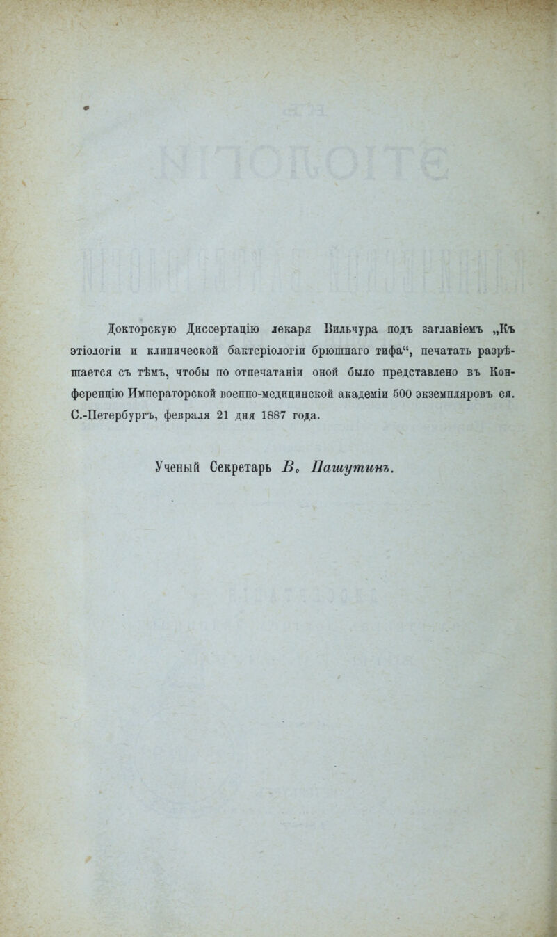 Докторскую Диссертацію іекаря Вильчура подъ заглавіемъ „Къ этіологіи и клинической бактеріологіи брюпшаго тифа, печатать разрѣ- шается съ тѣмъ, чтобы по отпечатаніи оной было представлено въ Кон- ференцію Императорской военно-медицинской академіи 500 экземпляровъ ел. С.-Петербургъ, февраля 21 дня 1887 года. Ученый Секретарь Во Пашу тит.