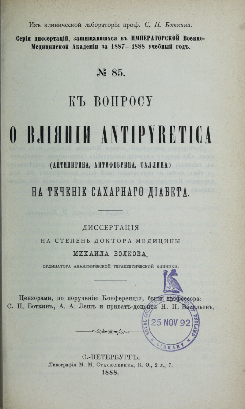 Изъ клинической лабораторіи проф. С. 77. Боткина. Серія диссертацій, защищавшихся въ ИМПЕРАТОРСКОЙ Воеино* Медицинской Академіи за 1887—1888 учебный годъ. ЛІ 85. КЪ ВОПРОСУ о 6ЛЯНІІІ ІКТІРИЁТІИ (АШШШ, ИІІФЦРШ. ШША) НА Т8Ч8ПІЕ САХАРНАГО ДІАБЕТА, ДИССЕРТАЦІЯ НА СТЕПЕНЬ ДОКТОРА МЕДИЦИНЫ МИХАИЛА ВОЛКОВА. ОРДИНАТОРА академической ТЕРАПЕВТИЧЕСКОЙ КЛИНИКИ. Цензорами, по порученію Конференціи, С. П. Боткинъ, А. А. Лешъ и приватъ-доце: С.-ПЕТЕРБУРГЪ. Типографія М. М. Стасюлевича, В. О., 2 л., 7. 1888. ьевъ.