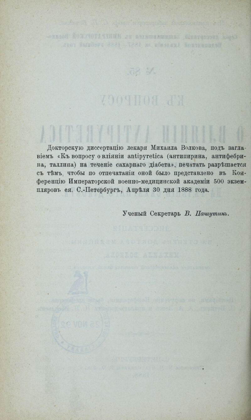 Докторскую диссертацію лекаря Михаила Волкова, подъ загла- віемъ «Къ вопросу о вліяніи апііругеі-іса (антипирина, антифебри- на, Таллина) на теченіе сахарнаго діабета», печатать разрѣшается съ тѣмъ, чтобы по отпечатаніи оной было представлено въ Кон- ференцію Императорской военно-медицинской академіи 500 экзем- пляровъ ея, С.-Петербургъ, Апрѣля 30 дня 1888 года. Ученый Секретарь В. Пашутинъ.