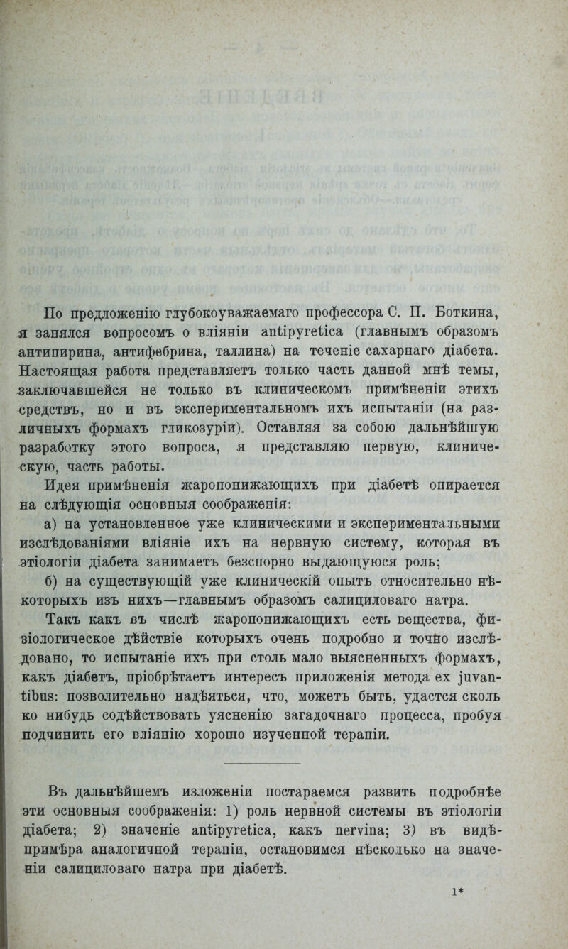 По предложенію глубокоуважаемаго профессора С. П. Боткина, я занялся вопросомъ о вліяніи апііругеііса (главнымъ образомъ антипирина, антифебрина, Таллина) на теченіе сахарнаго діабета. Настоящая работа представляетъ только часть данной мнѣ темы, заключавшейся не только въ клиническомъ примѣненіи этихъ средствъ, но и въ экспериментальномъ ихъ испытаніи (на раз- личныхъ формахъ гликозуріи). Оставляя за собою дальнѣйшую разработку этого вопроса, я представляю первую, клиниче- скую, часть работы. Идея примѣненія жаропонижающихъ при діабетѣ опирается на слѣдующія основныя соображенія: а) на установленное уже клиническими и экспериментальными изслѣдованіями вліяніе ихъ на нервную систему, которая въ этіологіи діабета занимаетъ безспорно выдающуюся роль; б) на существующій уже клиническій опытъ относительно нѣ- которыхъ изъ нихъ—главнымъ образомъ салициловаго натра. Такъ какъ въ числѣ жаропонижающихъ есть вещества, фи- зіологическое дѣйствіе которыхъ очень подробно и точйо изслѣ- довано, то испытаніе ихъ при столь мало выясненныхъ формахъ, какъ діабетъ, пріобрѣтаетъ интересъ приложенія метода ех іпѵап- ПЪиз: позволительно надѣяться, что, можетъ быть, удастся сколь ко нибудь содѣйствовать уясненію загадочнаго процесса, пробуя подчинить его вліянію хорошо изученной терапій. Въ дальнѣйшемъ изложеніи постараемся развить подробнѣе эти основныя соображенія: 1) роль нерв'ной системы въ этіологіи діабета; 2) значеніе апІіругеБса, какъ пегѵіпа; 3) въ видѣ- примѣра аналогичной терапіи, остановимся нѣсколько на значе- ніи салициловаго натра при діабетѣ. 1*