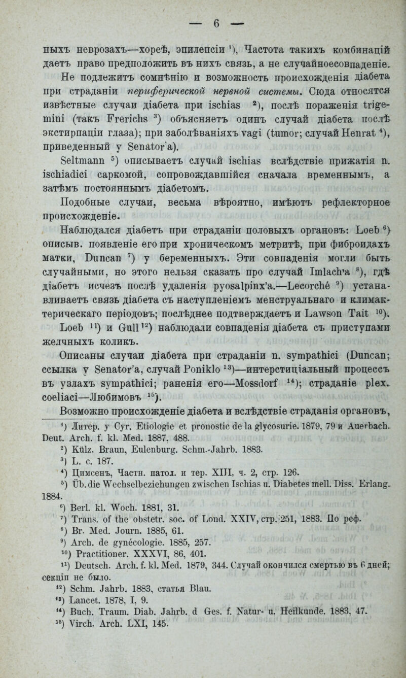 ныхъ неврозахъ—хореѣ, эпилепсіи Частота такихъ комбинацій даетъ право предположить въ нихъ связь, а не случайноесовпаденіе. Не подлежитъ сомнѣнію и возможность происхожденія діабета при страданіи перифехтческой нервной системы. Сюда относятся извѣстные случаи діабета при ізсЬіаз *), послѣ пораженія Ігі^е- тіпі (такъ Нгегісііз объясняетъ одинъ случай діабета послѣ экстирпаціи глаза); при заболѣваніяхъ ѵа^і (І^птог; случай Непгаі. приведенный у 8епа1:ог’а). ЗеКтапп описываетъ случай івсЬіаз вслѣдствіе прижатія п. І8сЫа(іісі саркомой, сопровождавшійся сначала временнымъ, а затѣмъ постояннымъ діабетомъ. Подобные случаи, весьма вѣроятно, имѣютъ рефлекторное происхожденіе. Наблюдался діабетъ при страданіи половыхъ органовъ: ЪоеЪ описыв. появленіе его при хроническомъ метритѣ, при фиброидахъ матки, Випсап ’) у беременныхъ. Эти совпаденія могли быть случайными, но этого нельзя сказать про случай ІтІасЬ’а ®), гдѣ діабетъ исчезъ послѣ удаленія руозаіріпх’а.—ЬесогсЬё устана- вливаетъ связь діабета съ наступленіемъ менструальнаго и климак- терическаго періодовъ; послѣднее подтверждаетъ и Ьа\ѵ80п Таіі; ЬоеЪ и СгпП’^) наблюдали совпаденія діабета съ приступами желчныхъ коликъ. Описаны случаи діабета при страданіи п. 8утраіЫсі (Випсап^ ссылка у Зепаіог’а, случай Ропікіо —интерстиціальный процессъ въ узлахъ 8утраШсі; раненія его—Мо88(іог^ страданіе ріех. соеііасі—Любимовъ Возможно происхожденіе діабета и вслѣдствіе страданія органовъ, Э Литер, у Суг. Еі:іо1о^е еі: ргопозііс (1е Іа ^Іусозигіе. 1879, 79 и АиегЪасЬ. Веиі. АгсЬ. і. к1. Мей. 1887, 488. Э КйІ2, Вгаші, ЕиІепЬиг^. Зскт.-ДаЬгЪ. 1883. 3) Ь. с. 187. Цимсенъ, Части, патол. и тер. XIII, ч. 2, стр. 126. Э ІІЪ.сііе \ѴесЬзе1Ъе2Іе1іип§еп г^ѵізсЬеп ІзсМаз и. ВіаЬеІез теіі. Бізз. Егіап^. 1884. «) Вегі. к1. ЛѴосЬ. 1881, 31. Э Тгапз. оі іЬе оЬзІеІг. зос. оі Ьопсі. XXIV, стр.’251, 1883. По реф. ®) Вт. Мей. Доигп. 1885, 61. АгсЬ. йе ^упёсоіо^іе. 1885, 257. РгасіШоиег. XXXVI, 86, 401. 1^) БеиІзсЬ. АгсЬ. I. к1. Мей. 1879, 344. Случай окон чіыся смертью въ 6 дней; секціи не было. ‘2) 8сЬт. ЛаЬгЪ. 1883, статья Віан. **) Еапсеѣ 1878, I, 9. ВисЬ. Тгаит. І)іаЪ. ДаЬгЪ. й Вез. і. Хаінг- и. Неіікипйе. 1883, 47. ѴігсЬ. АгсЬ. ЕХІ, 145.