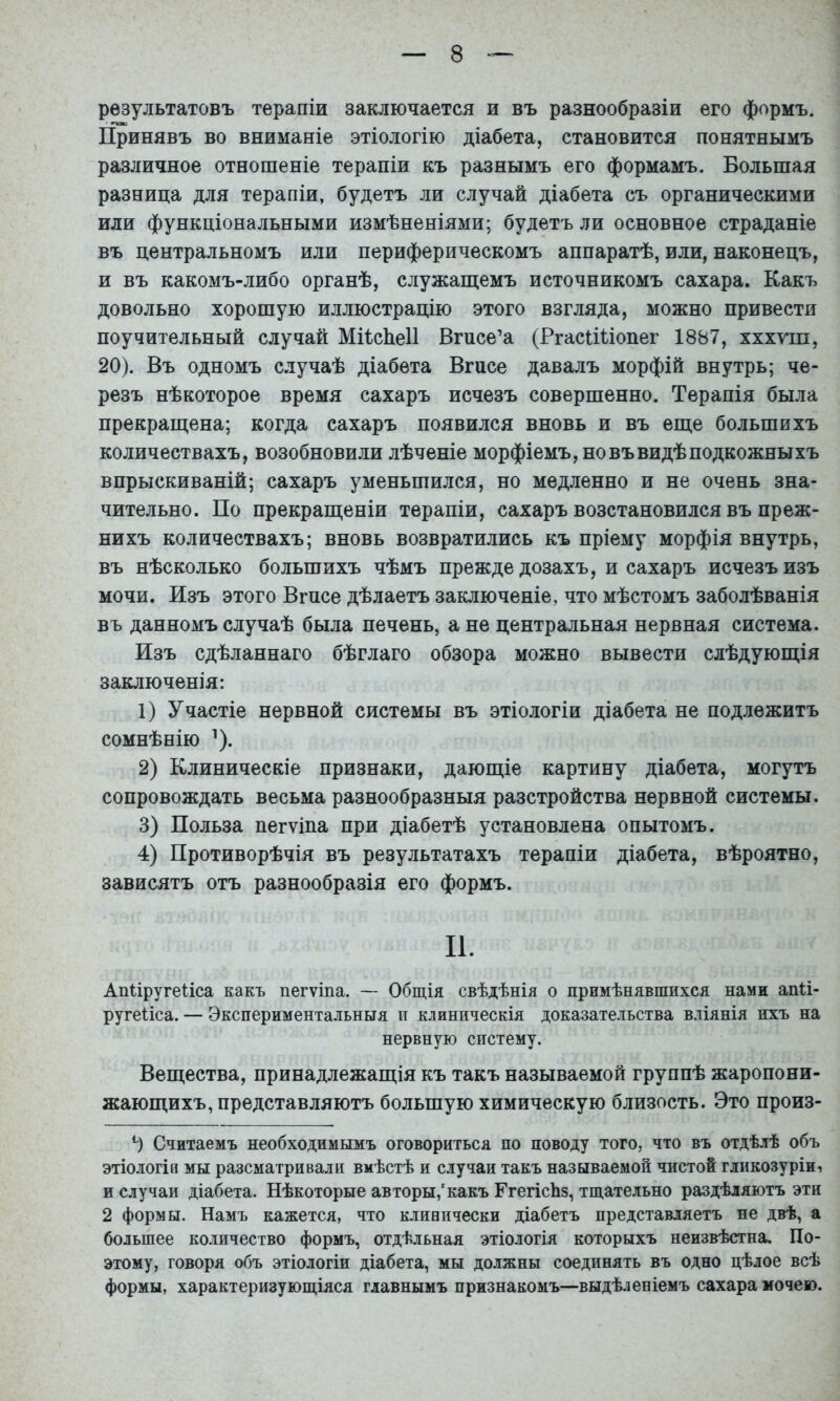 результатовъ терапіи заключается и въ разнообразіи его формъ. Принявъ во вниманіе этіологію діабета, становится понятнымъ различное отношеніе терапіи къ разнымъ его формамъ. Большая разница для терапіи, будетъ ли случай діабета съ органическими или функціональными измѣненіями; будетъ ли основное страданіе въ центральномъ или периферическомъ аппаратѣ, или, наконецъ, и въ какомъ-либо органѣ, служащемъ источникомъ сахара. Какъ довольно хорошую иллюстрацію этого взгляда, можно привести поучительный случай Міісйеіі Вгисе’а (РгасіШопег 1887, хххуш, 20). Въ одномъ случаѣ діабета Вгисе давалъ морфій внутрь; че- резъ нѣкоторое время сахаръ исчезъ совершенно. Терапія была прекращена; когда сахаръ появился вновь и въ еще большихъ количествахъ, возобновили лѣченіе морфіемъ, но въ видѣ подкожныхъ впрыскиваній; сахаръ уменьшился, но медленно и не очень зна- чительно. По прекращеніи терапіи, сахаръ возстановился въ преж- нихъ количествахъ; вновь возвратились къ пріему морфія внутрь, въ нѣсколько большихъ чѣмъ прежде дозахъ, и сахаръ исчезъ изъ мочи. Изъ этого Вгпсе дѣлаетъ заключеніе, что мѣстомъ заболѣванія въ данномъ случаѣ была печень, а не центральная нервная система. Изъ сдѣланнаго бѣглаго обзора можно вывести слѣдующія заключенія: 1) Участіе нервной системы въ этіологіи діабета не подлежитъ сомнѣнію ’). 2) Клиническіе признаки, дающіе картину діабета, могутъ сопровождать весьма разнообразныя разстройства нервной системы. 3) Польза пегѵіпа при діабетѣ установлена опытомъ. 4) Противорѣчія въ результатахъ терапіи діабета, вѣроятно, зависятъ отъ разнообразія его формъ. II. АЩіругеііса какъ пегѵіпа. — Общія свѣдѣнія о примѣнявшихся нами апіі- ругеііса. — Экспериментальныя и клиническія доказательства вліянія нхъ на нервную систему. Вещества, принадлежащія къ такъ называемой группѣ жаропони- жающихъ, представляютъ большую химическую близость. Это произ- Э Считаемъ необходимымъ оговориться по поводу того, что въ отдѣлѣ объ этіологія мы разсматривали вмѣстѣ и случаи такъ называемой чистой гликозуріиі и случаи діабета. Нѣкоторые авторы,'какъ ГгегісЬз, тщательно раздѣляютъ эти 2 формы. Намъ кажется, что кливически діабетъ представляетъ не двѣ, а большее количество формъ, отдѣльная этіологія которыхъ неизвѣстна. По- этому, говоря объ этіологіи діабета, мы должны соединять въ одно цѣлое всѣ формы, характеризующіяся главнымъ признакомъ—выдѣленіемъ сахара мочею.