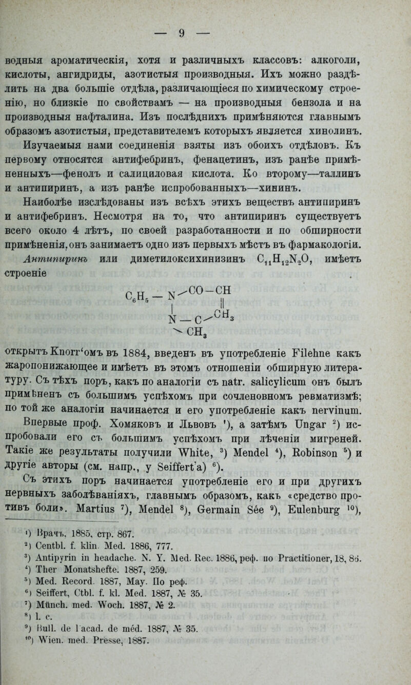 водныя ароматическія, хотя и различныхъ классовъ: алкоголи, кислоты, ангидриды, азотистыя производныя. Ихъ можно раздѣ- лить на два большіе отдѣла, различаюш;іеся по химическому строе- нію, но близкіе по свойствамъ — на производныя бензола и на производныя нафталина. Изъ послѣднихъ примѣняются главнымъ образомъ азотистыя, представителемъ которыхъ является хинолинъ. Изучаемыя нами соединенія взяты изъ обоихъ отдѣловъ. Къ первому относятся антифебринъ, фенацетинъ, изъ ранѣе примѣ- ненныхъ—фенолъ и салициловая кислота. Ко второму—Таллинъ и антипиринъ, а изъ ранѣе испробованныхъ—хининъ. Наиболѣе изслѣдованы изъ всѣхъ этихъ веш;ествъ антипиринъ и антифебринъ. Несмотря на то, что антипиринъ суш,ествуетъ всего около 4 лѣтъ, по своей разработанности и по обширности примѣненія, онъ занимаетъ одно изъ первыхъ мѣстъ въ фармакологіи. Антипиринъ или диметилоксихинизинъ С11Н^2N20, имѣетъ строеніе С,Н,-К' I N со-сн .сн. сн. открытъ Кпогг‘омъ въ 1884, введенъ въ употребленіе ЕіІеЬпе какъ жаропонижаюш;ее и имѣетъ въ этомъ отношеніи обширную литера- туру. Съ тѣхъ поръ, какъ по аналогіи съ паіг. заІісуИспт онъ былъ примѣненъ съ большимъ успѣхомъ при сочленовномъ ревматизмѣ; по той же аналогіи начинается и его употребленіе какъ пегѵіпиш. Впервые проф. Хомяковъ и Львовъ ’), а затѣмъ ІІп^аг ис- пробовали его съ большимъ успѣхомъ при лѣченіи мигреней. Такіе же результаты получили ^ѴІіКе, Меп(іе1 ^), КоЬіпзоп и другіе авторы (см. напр., у 8еШегі’а) ®). Съ этихъ поръ начинается употребленіе его и при другихъ нервныхъ заболѣваніяхъ, главнымъ образомъ, какъ «средство про- тивъ боли». Магііпз 7), Меп(іе1 ^), Оегташ 8ее ^), ЕиІепЬиг^ ') Врачъ, 1885, стр. 867. 2) СепіЫ. і. кііп. Мей. 1886, 777. Апііругіп іп ЬеайасЬе. N. У. Мей. Кес. 1886, реф. но РгасШопег, 18, 86. ТЬег МопаІзЬейе. 1887, 259. Мей. Кесогй. 1887, Мау. По реф. ®) 8еШег1, СіЫ. і‘. к1. Мей. 1887, № 35. ’) Мііпсіі. тей. ѴѴосЬ. 1887, № 2. «) 1. с. ііиіі. йе Гасай. йе шей. 1887, № 35. \Ѵіеп. тей. Ргёззе, 1887.