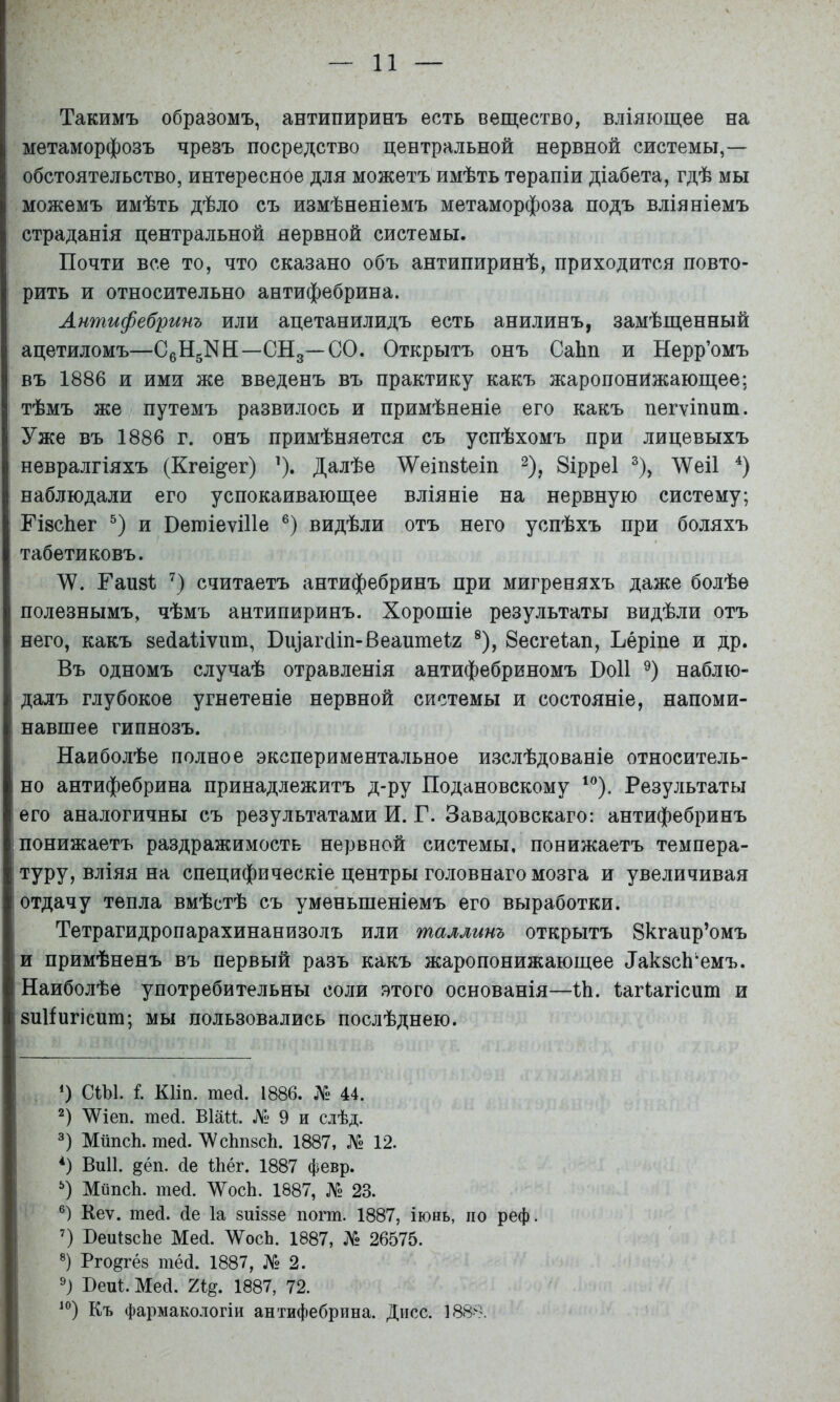 Такимъ образомъ, антипиринъ есть вещество, вліяющее на метаморфозъ чрезъ посредство центральной нервной системы,— обстоятельство, интересное для можетъ имѣть терапіи діабета, гдѣ мы можемъ имѣть дѣло съ измѣненіемъ метаморфоза подъ вліяніемъ страданія центральной нервной системы. Почти все то, что сказано объ антипиринѣ, приходится повто- рить и относительно антифебрина. Антифебринъ или ацетанилидъ есть анилинъ, замѣщенный ацетиломъ—СбНдПН—СНд—СО. Открытъ онъ СаЬп и Нерр’омъ въ 1886 и ими же введенъ въ практику какъ жаропонижающее: тѣмъ же путемъ развилось и примѣненіе его какъ пегѵіпит. Уже въ 1886 г. онъ примѣняется съ успѣхомъ при лицевыхъ невралгіяхъ (Кгещег) ^). Далѣе ^еіпзіеіп ^), 8ірре1 % ЛѴеіІ наблюдали его успокаивающее вліяніе на нервную систему; ГізсЬег и ПегоіеѵіИе видѣли отъ него успѣхъ при боляхъ табетиковъ. \Ѵ. Паизі; считаетъ антифебринъ при мигреняхъ даже болѣе полезнымъ, чѣмъ антипиринъ. Хорошіе результаты видѣли отъ него, какъ весіаііѵііт, Вщагсііп-Веаитеіг ®), 8есге1ап, Ъеріпе и др. Въ одномъ случаѣ отравленія антифебриномъ ВоИ наблю- далъ глубокое угнетеніе нервной системы и состояніе, напоми- навшее гипнозъ. Наиболѣе полное экспериментальное изслѣдованіе относитель- но антифебрина принадлежитъ д-ру Подановскому Результаты его аналогичны съ результатами И. Г. Завадовскаго: антифебринъ понижаетъ раздражимость нервной системы, понижаетъ темпера- туру, вліяя на специфическіе центры головнаго мозга и увеличивая отдачу тепла вмѣстѣ съ уменьшеніемъ его выработки. Тетрагидропарахинанизолъ или таллинъ открытъ Зкгапр’омъ и примѣненъ въ первый разъ какъ жаропонижающее ДакзсЬ^емъ. Наиболѣе употребительны соли этого основанія—Ні. Іагіагісит и зиИигісит; мы пользовались послѣднею. О СШ. і. КИп. тей. 1886. № 44. ЛѴіеп. шей. ВІШ. № 9 и слѣд. МйпсЬ. те(і. ЛѴсЬпйсЬ. 1887, № 12. *) Виіі. §ёп. йе Іііёг. 1887 февр. МйпсЬ. тей. Л\^осЬ. 1887, № 23. Кеѵ. тей. йе Іа зиіззе погт. 1887, іюнь, по реф. НеиІзсЬе Мей. ЛѴосЬ. 1887, № 26575. ®) Рго^гёз тёй. 1887, № 2. НеЩ. Мей. 1887, 72. Къ фармакологіи антифебрина. Дисс. 1888.