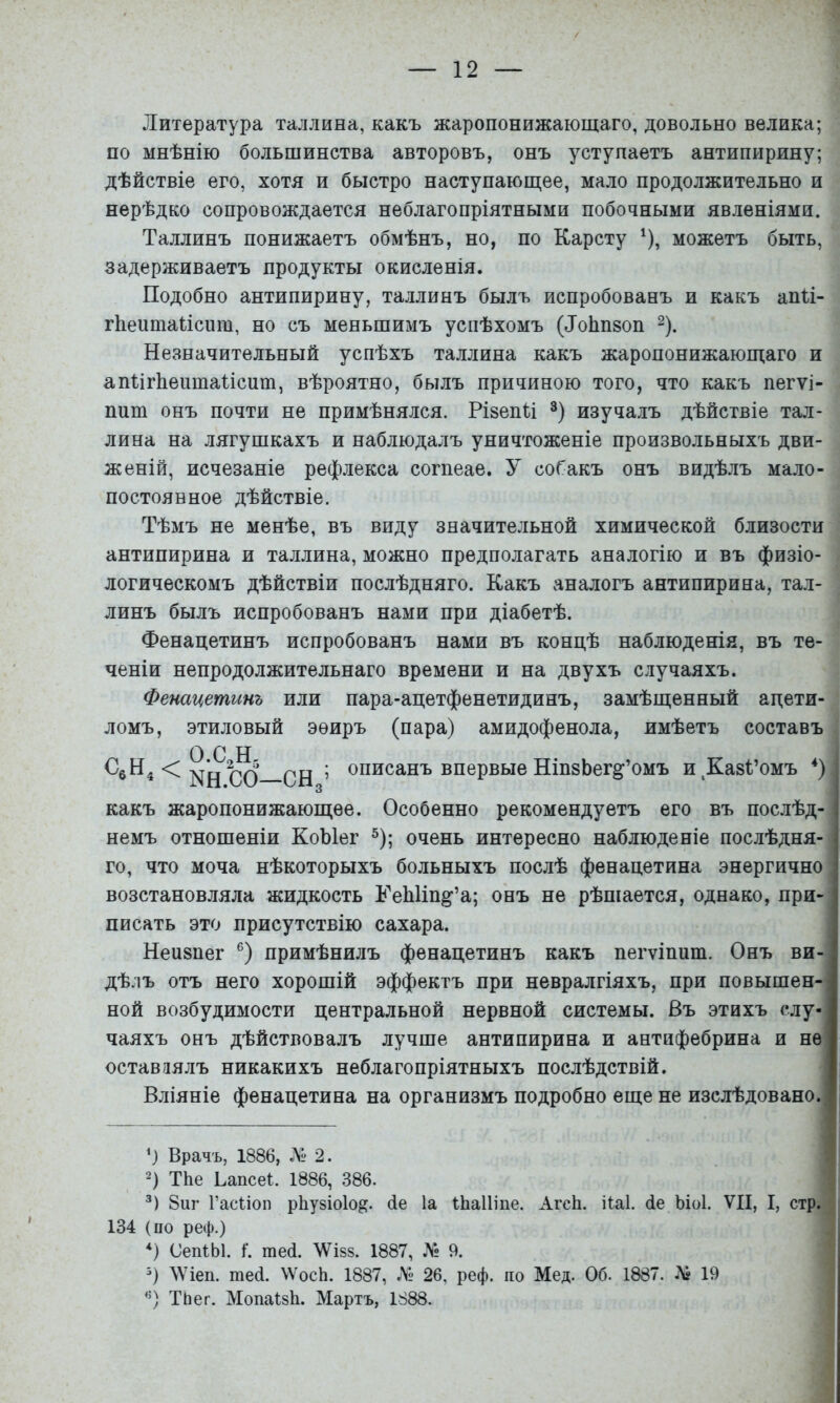 Литература Таллина, какъ жаропонижающаго, довольно велика; по мнѣнію большинства авторовъ, онъ уступаетъ антипирину; дѣйствіе его, хотя и быстро наступающее, мало продолжительно и нерѣдко сопровождается неблагопріятными побочными явленіями. Таллинъ понижаетъ обмѣнъ, но, по Карсту ^), можетъ быть, задерживаетъ продукты окисленія. Подобно антипирину, Таллинъ былъ испробованъ и какъ апП- гііеіітаііспт, но съ меньшимъ успѣхомъ (Лоііпвоп ^). Незначительный успѣхъ Таллина какъ жаропонижающаго и апНгЬеитаНспт, вѣроятно, былъ причиною того, что какъ пегѵі- пит онъ почти не примѣнялся. РізепН изучалъ дѣйствіе Тал- лина на лягушкахъ и наблюдалъ уничтоженіе произвольныхъ дви- женій, исчезаніе рефлекса согпеае. У собакъ онъ видѣлъ мало- постоянное дѣйствіе. Тѣмъ не менѣе, въ виду значительной химической близости антипирина и Таллина, можно предполагать аналогію и въ физіо- логическомъ дѣйствіи послѣдняго. Какъ ѵтналогъ антипирина, Тал- линъ былъ испробованъ нами при діабетѣ. Фенацетинъ испробованъ нами въ концѣ наблюденія, въ те- ченіи непродолжительнаго времени и на двухъ случаяхъ. Фенацетинъ или пара-ацетфенетидинъ, замѣщенный ацети- ломъ, этиловый эѳиръ (пара) амидофенола, имѣетъ составъ О С н ; описанъ впервые НіпзЬег^’омъ иДавРомъ * *) какъ жаропонижающее. Особенно рекомендуетъ его въ послѣд- немъ отношеніи КоЫег ®); очень интересно наблюденіе послѣдня- го, что моча нѣкоторыхъ больныхъ послѣ фенацетина энергично возстановляла жидкость Ѣ''еЫіп^’а; онъ не рѣшается, однако, при- писать это присутствію сахара. Неивпег примѣнилъ фенацетинъ какъ пегѵіпит. Онъ ви- дѣлъ отъ него хорошій эффектъ при невралгіяхъ, при повышен- ной возбудимости центральной нервной системы. Въ этихъ слу- чаяхъ онъ дѣйствовалъ лучше антипирина и антифебрина и не оставлялъ никакихъ неблагопріятныхъ послѣдствій. Вліяніе фенацетина на организмъ подробно еще не изслѣдовано. Врачъ, 1886, Л» 2. 2) ТЬе Ьапсеі:. 1886, 386. 8иг Гасііоп рЬузіоІо^. бе Іа іЬаІІіпе. АгсЬ. ііаі. бе Ьіоі. VII, I, стр. 134 (по реф.) *) СепіЫ. I. теб. \ѴІ88. 1887, Л*« 9. ЛѴіеп. теб. \ѴосЬ. 1887, 26, реф. по Мед. Об. 1887. Лг 19 ТЬег. Мопаізѣ. Мартъ, 1888.