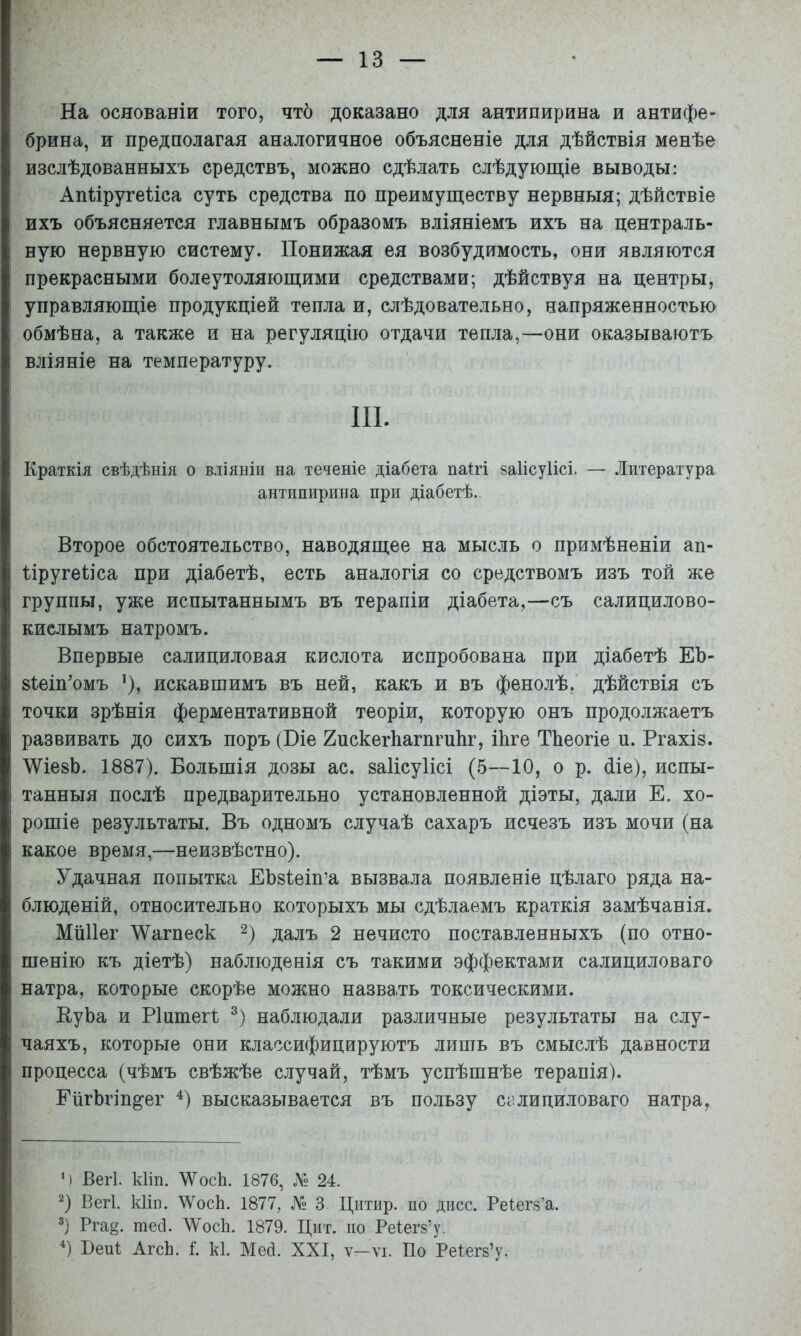 На основаніи того, что доказано для антипирина и антифе- брина, и предполагая аналогичное объясненіе для дѣйствія менѣе изслѣдованныхъ средствъ, можно сдѣлать слѣдующіе выводы: Апііругеііса суть средства по преимуществу нервныя; дѣйствіе ихъ объясняется главнымъ образомъ вліяніемъ ихъ на централь- ную нервную систему. Понижая ея возбудимость, они являются прекрасными болеутоляющими средствами; дѣйствуя на центры, управляющіе продукціей тепла и, слѣдовательно, напряженностью обмѣна, а также и на регуляцію отдачи тепла,—они оказываютъ вліяніе на температуру. III. Краткія свѣдѣнія о вліяніи на теченіе діабета паігі заіісуіісі. — Литература антипирина при діабетѣ. Второе обстоятельство, наводящее на мысль о примѣненіи ап- Пругеііса при діабетѣ, есть аналогія со средствомъ изъ той же группы, уже испытаннымъ въ терапіи діабета,—съ салицилово- кислымъ натромъ. Впервые салициловая кислота испробована при діабетѣ ЕЪ- 8Іеіп'омъ ’), искавшимъ въ ней, какъ и въ фенолѣ, дѣйствія съ точки зрѣнія ферментативной теоріи, которую онъ продолжаетъ развивать до сихъ поръ (Віе 2пскегЬагпгиЬг, іѣге ТЬеогіе и. Ргахіз. ЛѴіезЬ. 1887). Большія дозы ас. ваіісуіісі (5—10, о р. (ііе), испы- танныя послѣ предварительно установленной діэты, дали Е. хо- рошіе результаты. Въ одномъ случаѣ сахаръ исчезъ изъ мочи (на какое время,—неизвѣстно). Удачная попытка ЕЬзІеіп’а вызвала появленіе цѣлаго ряда на- блюденій, относительно которыхъ мы сдѣлаемъ краткія замѣчанія. МіШег АУагпеск далъ 2 нечисто поставленныхъ (по отно- шенію къ діетѣ) наблюденія съ такими эффектами салициловаго натра, которые скорѣе можно назвать токсическими. ВуЬа и Ріитегі наблюдали различные результаты на слу- чаяхъ, которые они классифицируютъ лишь въ смыслѣ давности процесса (чѣмъ свѣжѣе случай, тѣмъ успѣшнѣе терапія). ЕіігЪгіп^’ег 4) высказывается въ пользу салициловаго натра, М Вегѣ кііп. ЛУосѣ. 1876, У 24. ^) Вегі. кііп. УѴосЬ. 1877, № 3 Цитир. по дисс. Реіегз’а. Рга§. тесі. ЛУосІі. 1879. Цит. по Реіегз’у. Вен! АгсЬ. I к1. Мей. XXI, ѵ-ѵі. По Реіегй’у.