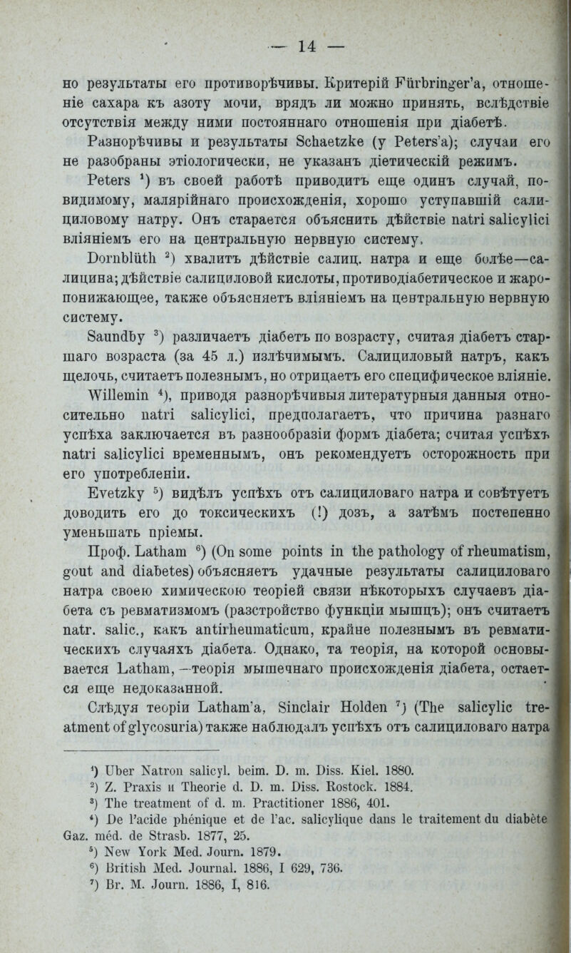 но результаты его противорѣчивы. Критерій КіігЪгіп^ег’а, отноше- ( ніе сахара къ азоту мочи, врядъ ли можно принять, вслѣдствіе ' отсутствія между ними постояннаго отношенія при діабетѣ. ■ Разнорѣчивы и результаты Зсііаеігке (у Реіегз’а); случаи его не разобраны этіологически, не указанъ діетическій режимъ. Реіегз * *) въ своей работѣ приводитъ еще одинъ случай, по- видимому, малярійнаго происхожденія, хорошо уступавшій сали- циловому натру. Онъ старается объяснить дѣйствіе паігі заіісуіісі вліяніемъ его на центральную нервную систему, БогпЫіШі хвалитъ дѣйствіе салиц. натра и еще болѣе—са- і лицина; дѣйствіе салициловой кислоты, противодіабетическое и жаро- , понижающее, также объясняетъ вліяніемъ на центральную нервную > систему. ЗаппйЬу различаетъ діабетъ по возрасту, считая діабетъ стар- ' шаго возраста (за 45 л.) излѣчимымъ. Салициловый натръ, какъ щелочь, считаетъ полезнымъ, но отрицаетъ его специфическое вліяніе. \ѴШетіп приводя разнорѣчивыя литературныя данныя отно- сительно паігі йаІісуИсі, предполагаетъ, что причина разнаго , успѣха заключается въ разнообразіи формъ діабета; считая успѣхъ паігі ваІісуИсі временнымъ, онъ рекомендуетъ осторожность при | его употребленіи. Еѵеігку видѣлъ успѣхъ отъ салициловаго натра и совѣтуетъ доводить его до токсическихъ (!) дозъ, а затѣмъ постепенно уменьшать пріемы. Проф. Ъаіііат (Оп 80ше роіпів іп Іке раІЬоІо^у о1 гЬеитаІізт, §ои1 апй (ііаЬеІез) объясняетъ удачные результаты салициловаго натра своею химическою теоріей связи нѣкоторыхъ случаевъ діа- бета съ ревматизмомъ (разстройство функціи мышцъ); онъ считаетъ паіг. заііс., какъ апіігііептаіісига, крайне полезнымъ въ ревмати- ческихъ случаяхъ діабета. Однако, та теорія, на которой основы- вается Ьаіііат, - теорія мышечнаго происхожденія діабета, остает- ся еще недоказанной. Слѣдуя теоріи ЬаІЬат’а, Зіпсіаіг НоИеп (ТЬе заІісуИс іге- аітепі о1 ^Іусозигіа) также наблюдалъ успѣхъ отъ салициловаго натра О ПЪег Каігоп 8а1ісу1. Ъеіт. В. т. Бізз. Кіеі. 1880. 2) 2. Ргахіз II ТЬеогіе 4. К. т. Бізз. Еозіоск. 1884, ТЬе Ігеаітепі: оі 4. т. РгасШіопег 1886, 401. *) І)е Расі4е р11ёI1І^ие е1 4е Гас. заіісуіщие 4ап8 1е Ігаііетепі 4и 4іаЬёіе Саг. піё4. 4е ЗігазЬ. 1877, 25. Ке\ѵ Уогк Ме4. 4оигп. 1879. ВгШзІі Ме4. Лоигпаі. 1886, I 629, 736. Вг. М. Іоигп. 1886, I, 816.