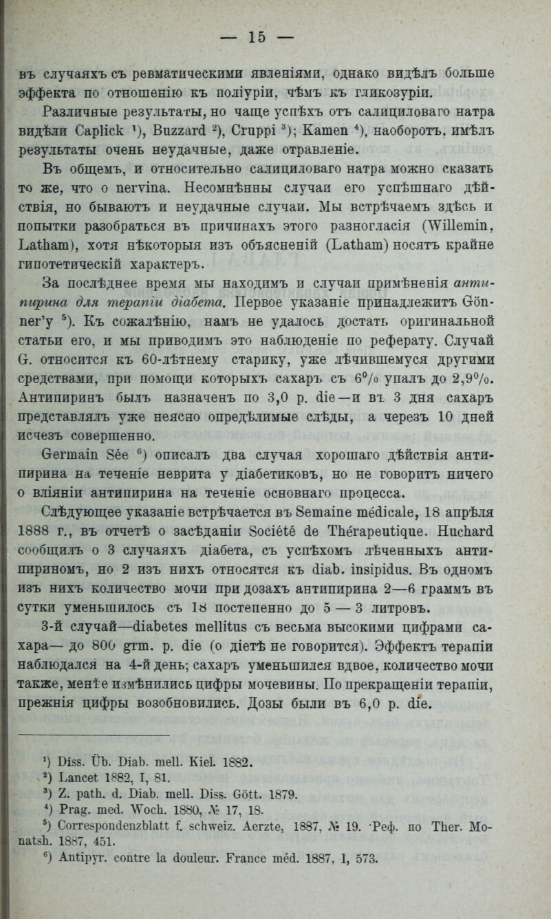 въ случаяхъ съ ревматическими явленіями, однако видѣлъ больше эффекта по отношенію къ поліуріи, чѣмъ къ гдикозуріи. Различные результаты, но чаш;е успѣхъ отъ салициловаго натра видѣли Сарііск ^), Виггагсі Сгиррі ^); Катеп ^), наоборотъ, имѣлъ результаты очень неудачные, даже отравленіе. Въ обш;емъ, и относительно салициловаго натра можно сказать то же, что о пегѵіпа. Несомнѣнны случаи его успѣшнаго дѣй- ствія, но бываютъ и неудачные случаи. Мы встрѣчаемъ здѣсь и попытки разобраться въ причинахъ этого разногласія (^УШетіп, ЬаНіаш), хотя нѣкоторыя изъ объясненій (Ьаіііат) носятъ крайне гипотетическій характеръ. За послѣднее время мы находимъ и случаи примѣненія анти- пирина для терапіи діабета. Первое указаніе принадлежитъ Сгбп- пег’у ^). Къ сожалѣнію, намъ не удалось достать оригинальной статьи его, и мы приводимъ это наблюденіе по реферату. Случай Н. относится къ 60-лѣтнему старику, уже лѣчившемуся другими средствами, при помогци которыхъ сахаръ съ 6°/о упалъ до 2,9%. Антипиринъ былъ назначенъ по 3,0 р. Ше—и въ 3 дня сахаръ представлялъ уже неясно опредѣлимые слѣды, а черезъ 10 дней исчезъ совершенно. Сгегшаіп 8ее описалъ два случая хорошаго дѣйствія анти- пирина на теченіе неврита у діабетиковъ, но не говоритъ ничего о вліяніи антипирина на теченіе основнаго процесса. Слѣдуюш;ее указаніе встрѣчается въ Зетаіпе тёШсаІе, 18 апрѣля 1888 г., въ отчетѣ о засѣданіи 8осіёіе (іе ТЬёгареиІіцие. НисЬагй сообщилъ о 3 случаяхъ діабета, съ успѣхомъ лѣченныхъ анти- пириномъ, но 2 изъ нихъ относятся къ (ііаЬ. іпзіріЛиз. Въ одномъ изъ нихъ количество мочи при дозахъ антипирина 2—6 граммъ въ сутки уменьшилось съ 18 постепенно до 5 — 3 литровъ. 3-й случай—(ііаЪеІез шеііііпз съ весьма высокими цифрами са- хара— до 800 ^т. р. (ііе (о діетѣ не говорится). Эффектъ терапіи наблюдался на 4-й день; сахаръ уменьшился вдвое, количество мочи также, менѣе измѣнились цифры мочевины. По прекращеніи терапіи, прежнія цифры возобновились. Дозы были въ 6,0 р. (ііе. О Ві58. ІІЪ. ВіаЬ. теіі. Кіеі. 1882. 2) Ьапсеі 1882, I, 81. Э 2. раіЬ. (і. ВіаЪ. теіі. ВІ85. ОбП. 1879. Э Ргад. те(і. ЛѴосІі. 1880, Л 17, 18. СоітезроікіепгЫаи і. 8СІім^еІ2. Аеггіе, 1887, Л; 19. *Реф. по ТЬег. Мо- паІ8Іі. 1887, 451. ®) Апііруг. соп1:ге Іа (іопіеиг. Ггапсе тё(і. 1887, 1, 573.