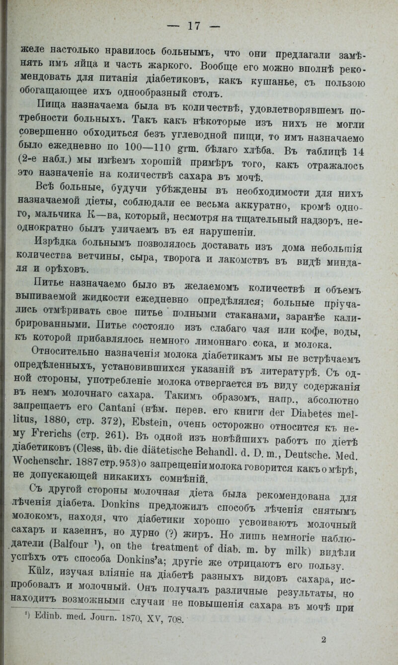 желе настолько нравилось больнымъ, что они предлагали замѣ- нять имъ яйца и часть жаркого. Вообще его можно вполнѣ реко- мендовать для питанія діабетиковъ, какъ кушанье, съ пользою обогащающее ихъ однообразный столъ. Пища назначаема была въ количествѣ, удовлетворявшемъ по- требности больныхъ. Такъ какъ нѣкоторые изъ нихъ не могли ?овершенно обходиться безъ углеводной пищи, то имъ назначаемо было ежедневно по 100-110 §:гт. бѣлаго хлѣба. Въ таблицѣ 14 (2-е набл.) мы имѣемъ хорошій примѣръ того, какъ отражалось ЭТО назначеніе на количествѣ сахара въ мочѣ. Всѣ больные, будучи убѣждены въ необходимости для нихъ назначаемой діеты, соблюдали ее весьма аккуратно, кромѣ одно- го, мальчика К-ва, который, несмотря на тщательный надзоръ не- однократно былъ уличаемъ въ ея нарушеніи. Изрѣдка больнымъ позволялось доставать изъ дома небольшія количества ветчины, сыра, творога и лакомствъ въ видѣ минда- Питье назначаемо было въ желаемомъ количествѣ и объемъ выпиваемой жидкости ежедневно опредѣлялся; больные пріуча- лись отмѣривать свое питье ' полными стаканами, заранѣе кали- брированными. Питье состояло изъ слабаго чая или кофе, воды къ которой прибавлялось немного лимоннаго сока, и молока. Относительно назначенія молока діабетикамъ мы не встрѣчаемъ опредѣленныхъ, установившихся указаній въ литературѣ Съ од- ной стороны, употребленіе молока отвергается въ виду содержанія въ немъ молочнаго сахара. Такимъ образомъ, напр., абсолютно Ип8 1880, стр. 372), ЕЬзІеш, очень осторожно относится къ не- му Б гепсЬз (стр. 261). Въ одной изъ новѣйшихъ работъ по діетѣ Діабетиковъ (Сіеэв, пЬ. йіе йіаіѳіізсЬе ВеЬапсіІ. й. В. т„ ВепізсЬе. Мей МГосЬепзсЫ. 1887стр.9.53)о запрещеніимолокаговорится какъомѣрѣ' не допускающей никакихъ сомнѣній. ^ ' Съ другой стороны молочная діета была рекомендована для лѣченія діабета. Вопкіиз предложилъ способъ лѣченія снятымъ молокомъ, находя, что діабетики хорошо усвоиваютъ молочный сахаръ и казеинъ, но дурно (?) жиръ. Но лишь немногіе наблю- .датели (Ваііопг -), оп №е Неаішепі о1 йіаЬ. ш. Ьу шіік видГи успѣхъ отъ способа Попкшз’а; другіе же отрицаютъ его пользу Кпк, изучая вліяніе на діабетѣ разныхъ видовъ сахара, ис- пробовалъ и молочный. Онъ получалъ различные результаты но xо^^ возможными случаи не повышенія сахара въ мочѣ при ') Е(1іпЪ. тесі. ^ои^I^. 1870, XV, 708. 2