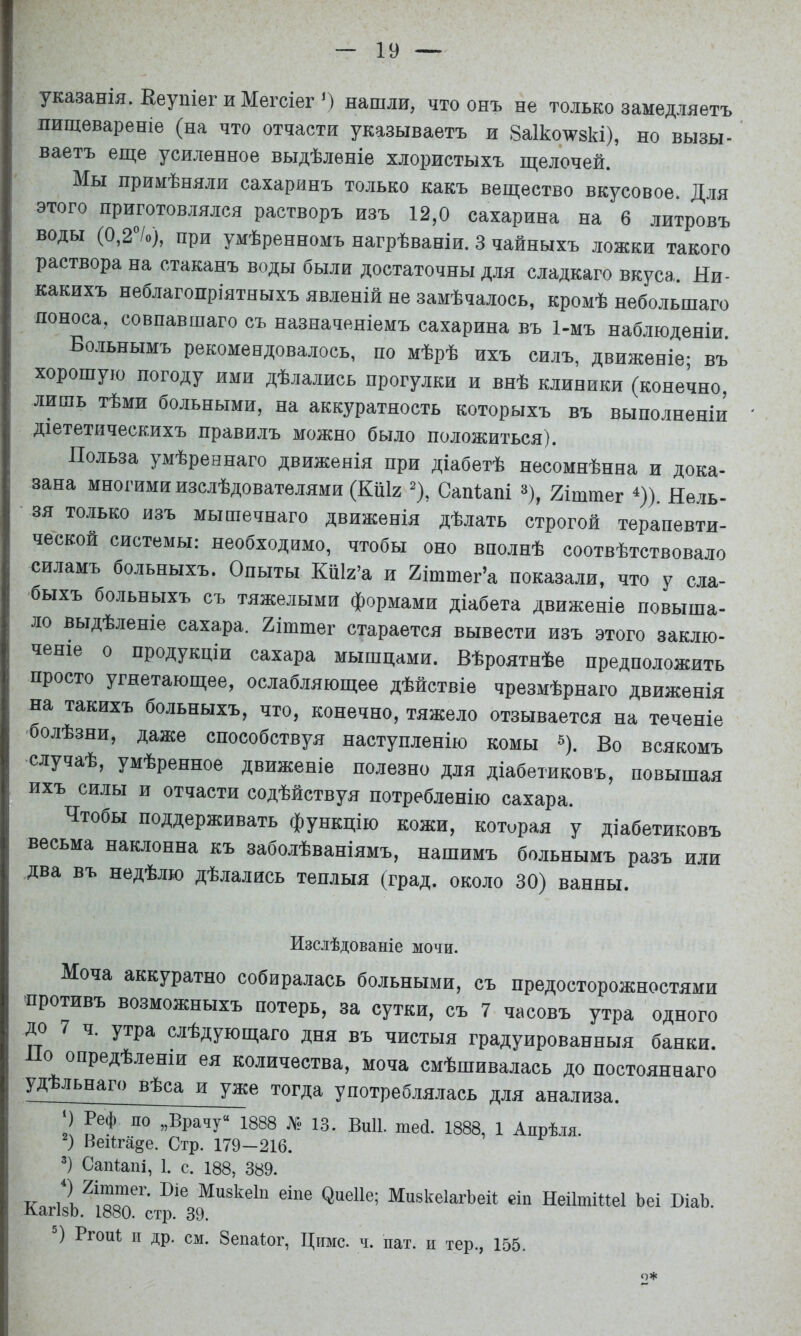 указанія. Ееупіег и Мегсіег ') нашли, что онъ не только замедляетъ пищевареніе (на что отчасти указываетъ и Заікоѵзкі), но вызы- ваетъ еще усиленное выдѣленіе хлористыхъ щелочей. Мы примѣняли сахаринъ только какъ вещество вкусовое. Для этого приготовлялся растворъ изъ 12,0 сахарина на 6 литровъ воды (0,2°/о), при умѣренномъ нагрѣваніи. 3 чайныхъ ложки такого раствора на стаканъ воды были достаточны для сладкаго вкуса. Ни- какихъ неблагопріятныхъ явленій не замѣчалось, кромѣ небольшаго поноса, совпавшаго съ назначеніемъ сахарина въ 1-мъ наблюденіи Бо.тьнымъ рекомендовалось, по мѣрѣ ихъ силъ, движеніе; въ хорошую погоду ими дѣлались прогулки и внѣ клиники (конечно, лишь тѣми больными, на аккуратность которыхъ въ выполненіи діететическихъ правилъ можно было положиться). Польза умѣреннаго движенія при діабетѣ несомнѣнна и дока- зана многими изслѣдователями (КпІ2 % Сапіапі =*), 2іштег ^)). Нель- зя только изъ мышечнаго движенія дѣлать строгой терапевти- ческой системы: необходимо, чтобы оно вполнѣ соотвѣтствовало силамъ больныхъ. Опыты КШх’а и 2іттег’а показали, что у сла- быхъ больныхъ съ тяжелыми формами діабета движеніе повыша- ло выдѣленіе сахара. 2іштег старается вывести изъ этого заклю- ченіе о продукціи сахара мышцами. Вѣроятнѣе предположить просто угнетающее, ослабляющее дѣйствіе чрезмѣрнаго движенія на такихъ больныхъ, что, конечно, тяжело отзывается на теченіе ■болѣзни, даже способствуя наступленію комы «). Во всякомъ случаѣ, умѣренное движеніе полезно для діабетиковъ, повышая ихъ силы и отчасти содѣйствуя потребленію сахара. Чтобы поддерживать функцію кожи, которая у діабетиковъ весьма наклонна къ заболѣваніямъ, нашимъ больнымъ разъ или два въ недѣлю дѣлались теплыя (град, около 30) ванны. Изслѣдованіе мочи. Моча аккуратно собиралась больными, съ предосторожностями ■противъ возможныхъ потерь, за сутки, съ 7 часовъ утра одного до 7 ч. утра слѣдующаго дня въ чистыя градуированныя банки. о опредѣленіи ея количества, моча смѣшивалась до постояннаго уд льнаго вѣса и уже тогда употреблялась для анализа. ‘) Реф по „Врачу“ 1888 № 13. ВиП. шесі. 1888, 1 Апрѣля. ) Веі1га§е. Стр. 179-216. Сапіапі, 1. с. 188, 389. Ко 1 Мизкеіп еіпе ^ие11е; МпзкеІагЬеіі еіп НеіІтіИеІ Ъеі ВіаЬ. л-апзо. іУоО. стр. 39. Ргопі II др. см. Зепаіог, Ціімс. ч. пат. н тер., 155. о*