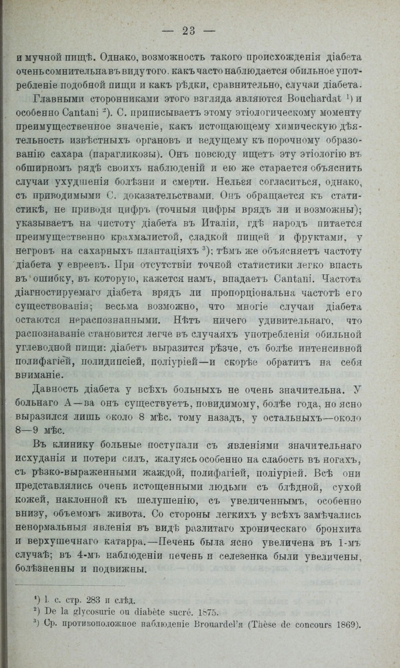 и мучной пищѣ. Однако, возможность такого происхожденія діабета очень сомнительна въ виду того, какъ часто наблюдается обильное упот- ребленіе подобной пищи и какъ рѣдки, сравнительно, случаи діабета. Главными сторонниками этого взгляда являются ВоіісЬагйаІ и особенно Сап1;апі -). С. приписываетъ этому этіологическому моменту преимущественное значеніе, какъ истощающему химическую дѣя- тельность извѣстныхъ органовъ и ведущему къ порочному образо- ванію сахара (парагликозы). Онъ повсюду ищетъ эту этіологію въ обширномъ рядѣ своихъ наблюденій и ею же старается объяснить случаи ухудшенія болѣзни и смерти. Нельея согласиться, однако, съ приводимыми С. доказательствами. Онъ обращается къ стати- стикѣ, не приводя цифръ (точныя цифры врядъ ли и возможны); указываетъ на чистоту діабета въ Италіи, гдѣ народъ питается преимущественно крахмалистой, сладкой пищей и фруктами, у негровъ на сахарныхъ плантаціяхъ ^); тѣмъ же объясняетъ частоту 'діабета у евреевъ. При отсутствіи точной статистики легко впасть въ'ошибку, въ которую, кажется намъ, впадаетъ СаіПапі. Частота діагностируемаго діабета врядъ ли пропорціональна частотѣ его существованія; весьма возможно, что многіе случаи діабета остаются нераспознанными. Нѣтъ ничего удивительнаго, что распознаваніе становится легче въ случаяхъ употребленія обильной углеводной пищи: діабетъ выразится рѣзче, съ болѣе интенсивной полифагіей, полидипсіей, поліуріей—и скорѣе обратитъ на себя вниманіе. Давность діабета у всѣхъ больныхъ не очень значительна. У больнаго А —ва онъ существуетъ, невидимому, болѣе года, но ясно выразился лишь около 8 мѣс. тому назадъ, у остальныхъ—около 8—9 мѣс. Въ клинику больные поступали съ явленіями значительнаго исхуданія и потери силъ, жалуясь особенно на слабость въ ногахъ, съ рѣзко-выраженными жаждой, полифагіей, поліуріей. Всѣ они представлялись очень истощенными людьми съ блѣдной, сухой кожей, наклонной къ шелушенію, съ увеличеннымъ, особенно внизу, объемомъ живота. Со стороны легкихъ у всѣхъ замѣчались ненормальныя явленія въ видѣ разлитаго хроническаго бронхита и верхушечнаго катарра.—Печень была ясно увеличена въ 1-хМъ случаѣ; въ 4-мъ наблюденіи печень и селезенка были увеличены, болѣзненны и подвижны. *) 1. с. стр. 283 II с.іѣд. 2) Пе Іа ^Іусозш’іе ои сІіаЪёЩ 8исгё. 1875. Ср. противоположное наблюденіе Вгонагсіеі’я (Тііёзе (1е сонсонгз 1869).