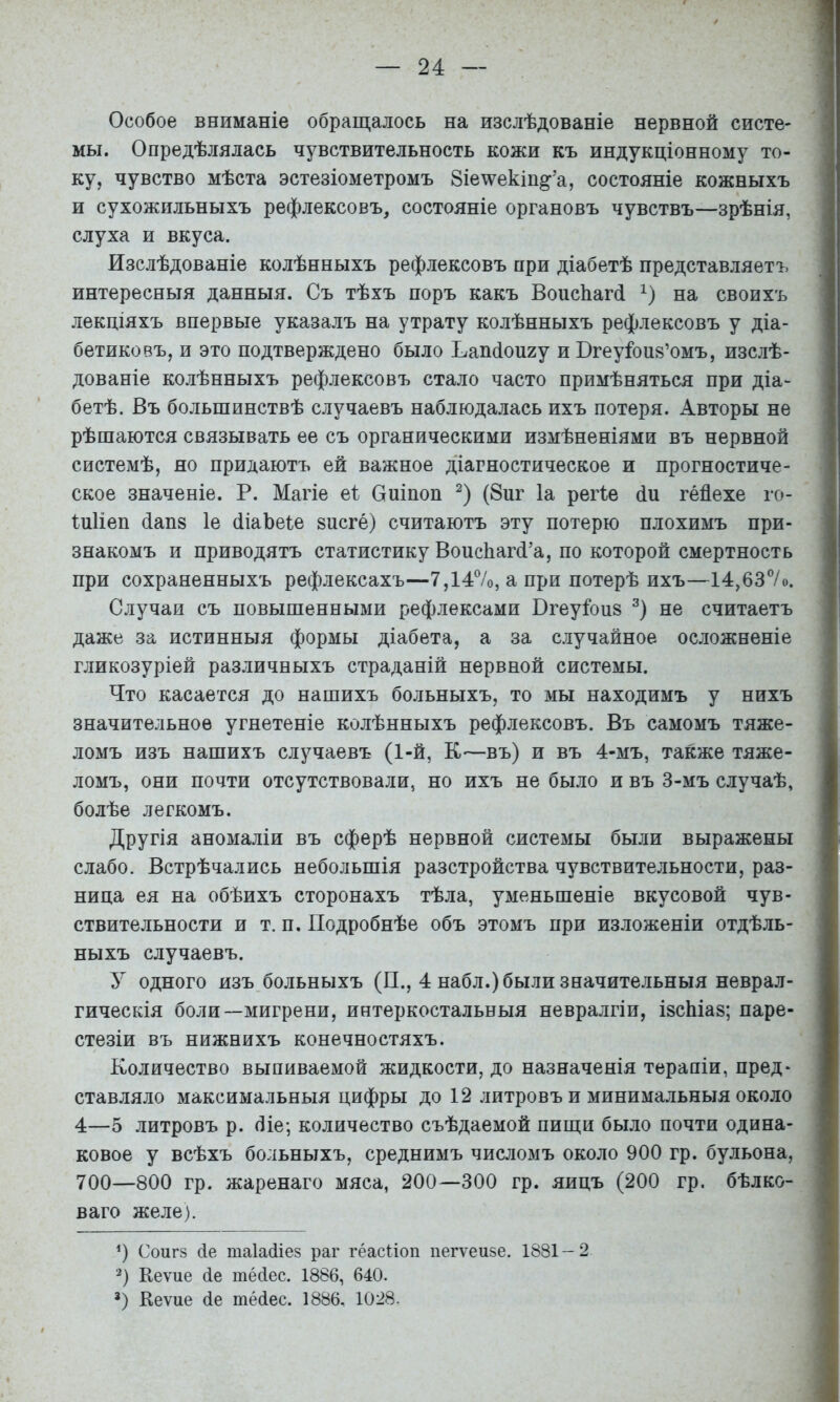 Особое вниманіе обращалось на изслѣдованіе нервной систе- мы. Опредѣлялась чувствительность кожи къ индукціонному то- ку, чувство мѣста эстезіометромъ Зіе^екіп^’а, состояніе кожныхъ и сухожильныхъ рефлексовъ, состояніе органовъ чувствъ—зрѣнія, слуха и вкуса. Изслѣдованіе колѣнныхъ рефлексовъ нри діабетѣ представляетъ интересныя данныя. Съ тѣхъ поръ какъ ВоисЬагй на своихъ лекціяхъ впервые указалъ на утрату колѣнныхъ рефлексовъ у діа- бетиковъ, и это подтверждено было Ьаікіоигу и Бгеуіоив’омъ, изслѣ- дованіе колѣнныхъ рефлексовъ стало часто примѣняться при діа- бетѣ. Въ большинствѣ случаевъ наблюдалась ихъ потеря. Авторы не рѣшаются связывать ее съ органическими измѣненіями въ нервной системѣ, но придаютъ ей важное діагностическое и прогностиче- ское значеніе. Р. Магіе еі: Оиіпоп (8иг Іа реіѣе йп гейехе го- Іиііеп (іап8 1е (ІіаЪеіе висге) считаютъ эту потерю плохимъ при- знакомъ и приводятъ статистику ВоисЬагРа, по которой смертность при сохраненныхъ рефлексахъ—7,14%, а при потерѣ ихъ—14,637о. Случаи съ повышенными рефлексами Вгеуіоиз не считаетъ даже за истинныя формы діабета, а за случайное осложненіе гликозуріей различныхъ страданій нервной системы. Что касается до нашихъ больныхъ, то мы находимъ у нихъ значительное угнетеніе колѣнныхъ рефлексовъ. Въ самомъ тяже- ломъ изъ нашихъ случаевъ (1-й, К—въ) и въ 4-мъ, также тяже- ломъ, они почти отсутствовали, но ихъ не было и въ 3-мъ случаѣ, болѣе легкомъ. Другія аномаліи въ сферѣ нервной системы были выражены слабо. Встрѣчались небольшія разстройства чувствительности, раз- ница ея на обѣихъ сторонахъ тѣла, уменьшеніе вкусовой чув- ствительности и т. п. Подробнѣе объ этомъ при изложеніи отдѣль- ныхъ случаевъ. У одного изъ больныхъ (П., 4 набл.) были значительныя неврал- гическія боли—мигрени, интеркостальныя невралгіи, ізсЫав; паре- стезіи въ нижнихъ конечностяхъ. Количество выпиваемой жидкости, до назначенія терапіи, пред- ставляло максимальныя цифры до 12 литровъ и минимальныя около 4—5 литровъ р. (ііе; количество съѣдаемой пищи было почти одина- ковое у всѣхъ больныхъ, среднимъ числомъ около 900 гр. бульона, 700—800 гр. жаренаго мяса, 200—300 гр. яицъ (200 гр. бѣлко- ваго желе). Соиг8 4е таіайіез раг гёасМоп пегѵеизе. 1881-2 2) Кеѵие йе тейес. 1886, 640. Ч Кеѵие 4е тёйес. 1886. 1028.