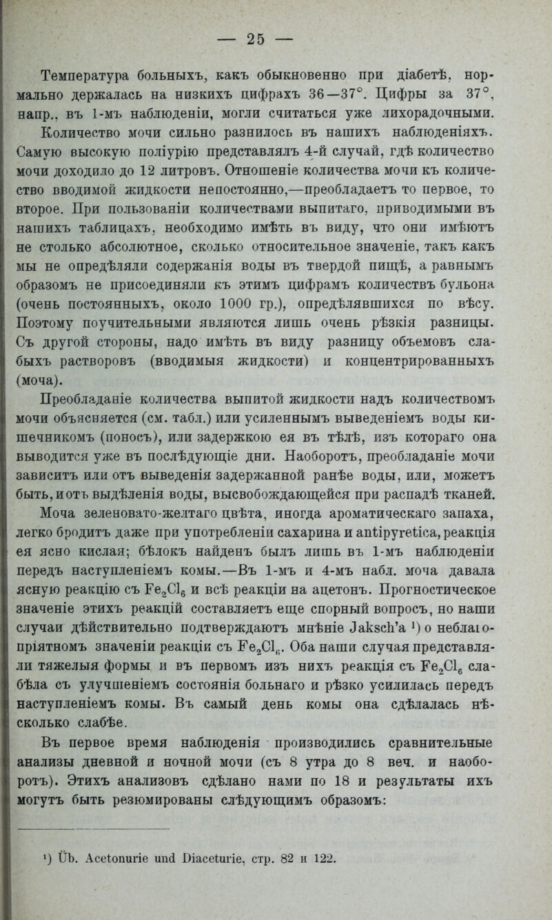 Температура больныхъ, какъ обыкновенно при діабетѣ, нор- мально держалась на низкихъ цифрахъ 36—37®. Цифры за 37°, напр., въ 1-мъ наблюденіи, могли считаться уже лихорадочными. Количество мочи сильно разнилось въ нашихъ наблюденіяхъ. Самую высокую поліурію представлялъ 4-й случай, гдѣ количество мочи доходило до 12 литровъ. Отношеніе количества мочи къ количе- ство вводимой жидкости непостоянно,—преобладаетъ то первое, то второе. При пользованіи количествами выпитаго, приводимыми въ нашихъ таблицахъ, необходимо имѣть въ виду, что они имѣютъ не столько абсолютное, сколько относительное значеніе, такъ какъ мы не опредѣляли содержанія воды въ твердой пищѣ, а равнымъ образомъ не присоединяли къ этимъ цифрамъ количествъ бульона (очень постоянныхъ, около 1000 гр.), опредѣлявшихся по вѣсу. Поэтому поучительными являются лишь очень рѣзкія разницы. Съ другой стороны, надо имѣть въ виду разницу объемовъ сла- быхъ растворовъ (вводимыя жидкости) и концентрированныхъ (моча). Преобладаніе количества выпитой жидкости надъ количествомъ мочи объясняется (см. табл.) или усиленнымъ выведеніемъ воды ки- шечникомъ (поносъ), или задержкою ея въ тѣлѣ, изъ котораго она выводится уже въ послѣдующіе дни. Наоборотъ, преобладаніе мочи зависитъ или отъ выведенія задержанной ранѣе воды, или, можетъ быть, йотъ выдѣленія воды, высвобождающейся при распадѣ тканей. Моча зеленовато-желтаго цвѣта, иногда ароматическаго запаха, легко бродитъ даже при употребленіи сахарина и апііругеііса, реакція ея ясно кислая; бѣлокъ найденъ былъ лишь въ 1-мъ наблюденіи передъ наступленіемъ комы.—Въ 1-мъ и 4-мъ набл. моча давала ясную реакцію съ ГезС!^ и всѣ реакціи на ацетонъ. Прогностическое значеніе этихъ реакцій составляетъ еще спорный вопросъ, но наши случаи дѣйствительно подтверждаютъ мнѣніе ЛакзсЬ’а О о неблаю- пріятномъ значеніи реакціи съ Ее^СІ^,. Оба наши случая представля- ли тяжелыя формы и въ первомъ изъ нихъ реакція съ Ре^СІ^ сла- бѣла съ улучшеніемъ состоянія больнаго и рѣзко усилилась передъ наступленіемъ комы. Въ самый день комы она сдѣлалась нѣ- сколько слабѣе. Въ первое время наблюденія производились сравнительные анализы дневной и ночной мочи (съ 8 утра до 8 веч. и наобо- ротъ). Этихъ анализовъ сдѣлано нами по 18 и результаты ихъ могутъ быть резюмированы слѣдующимъ образомъ: ') ІІЪ. Асеіопигіе шкі Віасеіигіе, стр. 82 п 122.