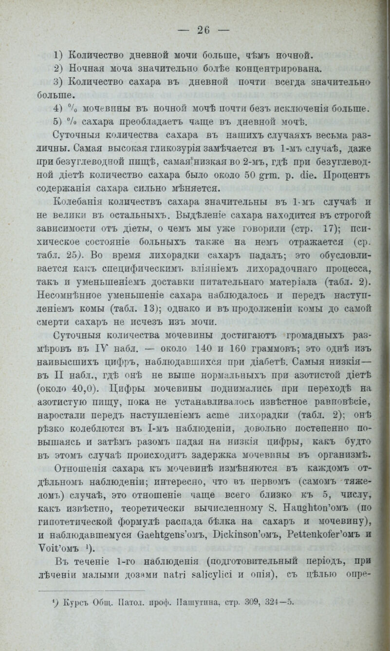 1) Количество дневной мочи больше, чѣмъ ночной. 2) Ночная моча значительно болѣе концентрирована. 3) Количество сахара въ дневной почти всегда значительна больше. 4) % мочевины въ ночной мочѣ почти безъ исключенія больше. 5) “/о сахара преобладаетъ чаше въ дневной зіочѣ. Суточныя количества сахара въ нашихъ случаяхъ весьма раз- личны. Самая высокая гликозурія замѣчается въ 1-мъ случаѣ, даже при безуглеводвой пиш,ѣ, самая.низкая во 2-мъ, гдѣ при безуглевод- ной діетѣ количество сахара было около 50 ^гт. р. (ііе. Процентъ содержанія сахара сильно мѣняется. Колебанія количествъ сахара значительны въ 1-мъ случаѣ и не велики въ остальныхъ. Выдѣленіе сахара находится въ строгой зависимости отъ діеты, о чемъ мы уже говорили (стр. 17); пси- хическое состояніе больныхъ также на немъ отражается (ср. табл. 25^. Во время лихорадки сахаръ падалъ; это обусловли- вается ка]:ъ специфическимъ вліяніемъ лихорадочнаго процесса, такъ и уменьшеніемъ доставки питательнаго матеріала (табл. 2). Несомнѣнное уменьшеніе сахара наблюдалось и передъ наступ- леніемъ комы (табл. 13); однако и въ продолженіи комы до самой смерти сахаръ не исчезъ изъ мочи. Суточныя количества мочевины достигаютъ громадныхъ раз- мѣровъ въ ІУ набл. — около 140 и 160 граммовъ; это однѣ изъ наивысшихъ цифръ, наблюдавшихся при діабетѣ. Самыя низкія— въ II набл., гдѣ онѣ не выше нормальныхъ при азотистой діетѣ (около 40,0). Цифры мочевины поднимались при переходѣ на азотистую пиш;у, пока не устанавливалось извѣстное равновѣсіе, наростали передъ наступленіемъ асте лихорадки (табл. 2); онѣ рѣзко колеблются въ І-мъ наблюденіи, довольно постепенно по- вышаясь и затѣмъ разомъ падая на низкія цифры, какъ будто въ этомъ случаѣ происходитъ задержка мочевины въ организмѣ. Отношенія сахара къ мочевинѣ измѣняются въ каждомъ от- дѣльномъ наблюденіи; интересно, что въ первомъ (самомъ тяже- ломъ) случаѣ, это отношеніе чагце всего близко къ 5, числу, какъ извѣстно, теоретически вычисленному 8. НаноЫоп’омъ (по гипотетической формулѣ распада бѣлка на сахаръ и мочевину), и наблюдавшемуся СгаеЫ^епз’омъ, Біскіпвоп’омъ, Реиепкоіег’омъ и Ѵоіі’омъ ^). Въ теченіе 1-го наблюденія (подготовительный періодъ, при лѣченіи малыми дозями паігі ваіісуіісі и опія), съ цѣлью опре- Курсъ Общ. Пато.і. проф. Пашутина, стр. 309, 324—5.