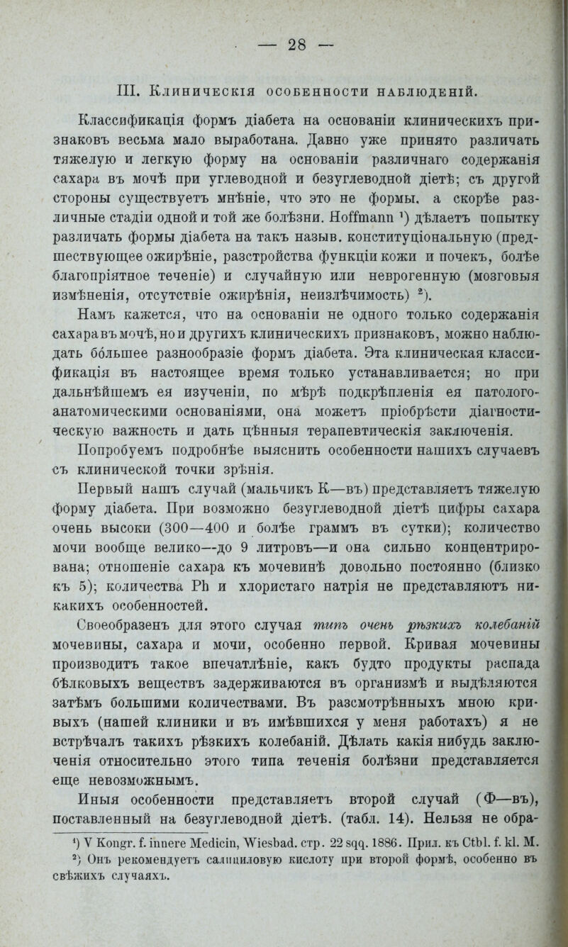 III. Клиническія особенности наблюденій. Классификація формъ діабета на основаніи клиническихъ при- знаковъ весьма мало выработана. Давно уже принято различать тяжелую и легкую форму на основаніи различнаго содержанія і сахара въ мочѣ при углеводной и безуглеводной діетѣ; съ другой стороны существуетъ мнѣніе, что это не формы, а скорѣе раз- личные стадіи одной и той же болѣзни. НоІІтапп дѣлаетъ попытку различать формы діабета на такъ назыв. конституціональную (пред- шествующее ожирѣніе, разстройства функціи кожи и почекъ, болѣе благопріятное теченіе) и случайную или неврогенную (мозговыя измѣненія, отсутствіе ожирѣнія, неизлѣчимость) ®). Намъ кажется, что на основаніи не одного только содержанія ^ сахаравъ мочѣ, но и другихъ клиническихъ признаковъ, можно наблю- дать большее разнообразіе формъ діабета. Эта клиническая класси- фикація въ настоящее время только устанавливается; но при дальнѣйшемъ ея изученіи, по мѣрѣ подкрѣпленія ея патолого- анатомическими основаніями, она можетъ пріобрѣсти діагности- ческую важность и дать цѣнныя терапевтическія заключенія. | Попробуемъ подробнѣе выяснить особенности нашихъ случаевъ съ клинической точки зрѣнія. I Первый нашъ случай (мальчикъ К—въ) представляетъ тяжелую форму діабета. При возможно безуглеводной діетѣ цифры сахара очень высоки (300—400 и болѣе граммъ въ сутки); количество мочи вообще велико—до 9 литровъ—и она сильно концентриро- вана; отношеніе сахара къ мочевинѣ довольно постоянно (близко къ 5); количества РЬ и хлористаго натрія не представляютъ ни- какихъ особенностей. Своеобразенъ для этого случая типъ очень рѣзкихъ колебаній ' мочевины, сахара и мочи, особенно первой. Кривая мочевины производитъ такое впечатлѣніе, какъ будто продукты распада бѣлковыхъ веществъ задерживаются въ организмѣ и выдѣляются затѣмъ большими количествами. Въ разсмотрѣнныхъ мною кри- выхъ (нашей клиники и въ имѣвшихся у меня работахъ) я не встрѣчалъ такихъ рѣзкихъ колебаній. Дѣлать какія нибудь заклю- ченія относительно этого типа теченія болѣзни представляется еще невозможнымъ. Иныя особенности представляетъ второй случай (Ф—въ), поставленный на безуглеводной діетѣ, (табл. 14). Нельзя не обра- 9 V Коп^г. I. іппеге Мейісіп, ЛѴіезЬай. стр. 22 здд. 1886. Прил. къ СІЫ. і. к1. М. . 2) Онъ рекомендуетъ салициловую кислоту при второй формѣ, особенно въ свѣжихъ случаяхъ.