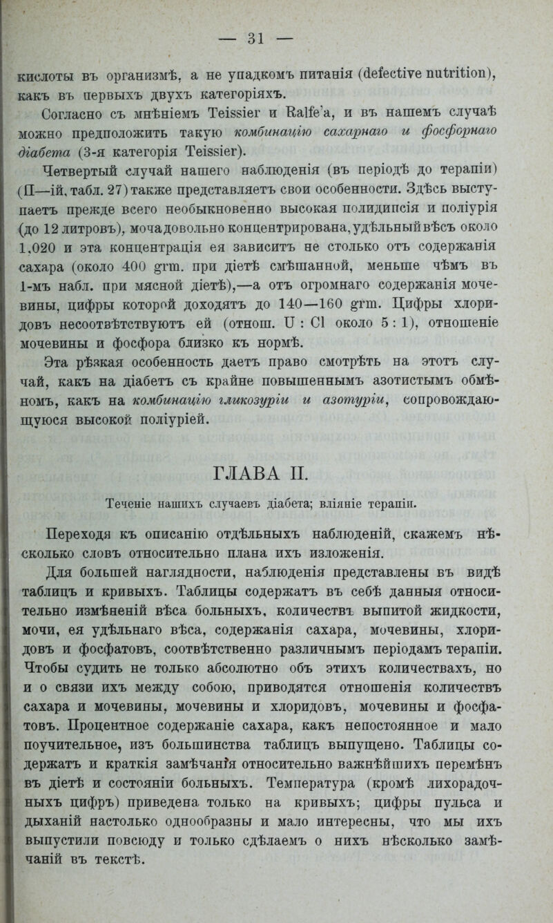 кислоты въ организмѣ, а не упадкомъ питанія (сіеіесііѵе пиІгШоп), какъ въ первыхъ двухъ категоріяхъ. Согласно съ мнѣніемъ ТеІ88Іег и Еаііе’а, и въ нашемъ случаѣ можно предположить такую комбинацію сахарнаго и фосфорнаго діабета (3-я категорія ТеІ88Іег). Четвертый случай нашего наблюденія (въ періодѣ до терапіи) (П—Ій, табл. 27) также представляетъ свои особенности. Здѣсь высту- паетъ прежде всего необыкновенно высокая полидипсія и поліурія (до 12 литровъ), мочадовольно концентрирована, удѣльный вѣсъ около 1,020 и эта концентрація ея зависитъ не столько отъ содержанія сахара (около 400 ^гт. при діетѣ смѣшанной, меньше чѣмъ въ 1-мъ набл. при мясной діетѣ),—а отъ огромнаго содержанія моче- вины, цифры которой доходятъ до 140—160 ^гт. Цифры хлори- довъ несоотвѣтствуютъ ей (отнош. II : С1 около 5: 1), отношеніе мочевины и фосфора близко къ нормѣ. Эта рѣзкая особенность даетъ право смотрѣть на этотъ слу- чай, какъ на діабетъ съ крайне повышеннымъ азотистымъ обмѣ- номъ, какъ на комбинацію гликозуріи и азотуріи ^ еопровождаю- ш;уюся ВЫСОКОЕ поліуріей. ГЛАВА II. Теченіе нашихъ случаевъ діабета; вліяніе терапіи. Переходя къ описанію отдѣльныхъ наблюденій, скажемъ нѣ- сколько СЛОВЪ относительно плана ихъ изложенія. Для большей наглядности, наблюденія представлены въ видѣ таблицъ и кривыхъ. Таблицы содержатъ въ себѣ данныя относи- тельно измѣненій вѣса больныхъ, количествъ выпитой жидкости, мочи, ея удѣльнаго вѣса, содержанія сахара, мочевины, хлори- довъ и фосфатовъ, соотвѣтственно различнымъ періодамъ терапіи. Чтобы судить не только абсолютно объ этихъ количествахъ, но и о связи ихъ между собою, приводятся отношенія количествъ сахара и мочевины, мочевины и хлоридовъ, мочевины и фосфа- товъ. Процентное содержаніе сахара, какъ непостоянное и мало поучительное, изъ большинства таблицъ выпущено. Таблицы со- держатъ и краткія замѣчанья относительно важнѣйшихъ перемѣнъ въ діетѣ и состояніи больныхъ. Температура (кромѣ лихорадоч- ныхъ цифръ) приведена только на кривыхъ; цифры пульса и дыханій настолько однообразны и мало интересны, что мы ихъ выпустили повсюду и только сдѣлаемъ о нихъ нѣсколько замѣ- чаній въ текстѣ.