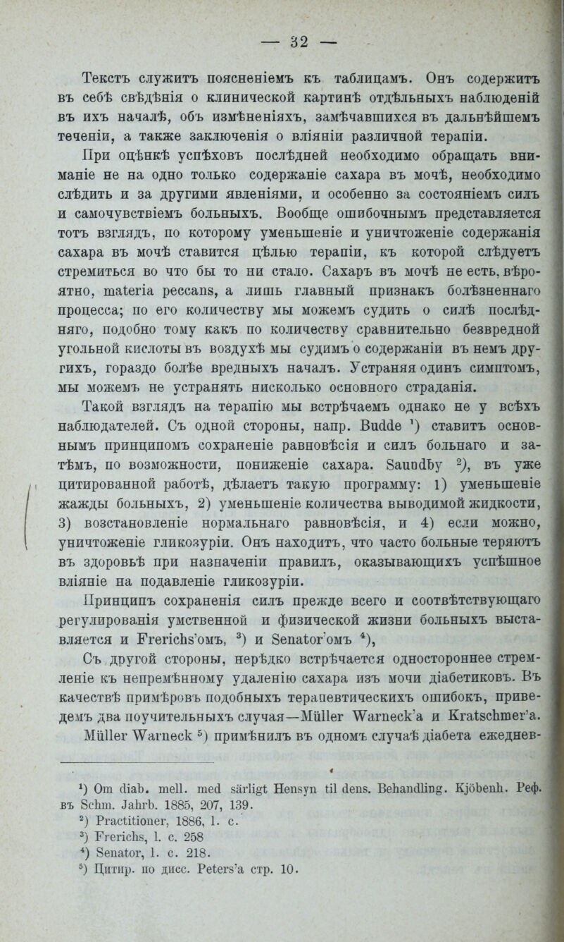 Текстъ служитъ поясненіемъ къ таблицамъ. Онъ содержитъ ) въ себѣ свѣдѣнія о клинической картинѣ отдѣльныхъ наблюденій ) въ ихъ началѣ, объ измѣненіяхъ, замѣчавшихся въ дальнѣйшемъ ' теченіи, а также заключенія о вліяніи различной терапіи. При оцѣнкѣ успѣховъ послѣдней необходимо обращать вни- маніе не на одно только содержаніе сахара въ мочѣ, необходимо слѣдить и за другими явленіями, и особенно за состояніемъ силъ • и самочувствіемъ больныхъ. Вообще ошибочнымъ представляется тотъ взглядъ, по которому уменьшеніе и уничтоженіе содержанія сахара въ мочѣ ставится цѣлью терапіи, къ которой слѣдуетъ стремиться во что бы то ни стало. Сахаръ въ мочѣ неесть, вѣро- ; ятно, таіегіа рессапз, а лишь главный признакъ болѣзненнаго процесса; по его количеству мы можемъ судить о силѣ послѣд- няго, подобно тому какъ по количеству сравнительно безвредной угольной кислоты въ воздухѣ мы судимъ о содержаніи въ немъ дру- • гихъ, гораздо болѣе вредныхъ началъ. Устраняя одинъ симптомъ, мы можемъ не устранять нисколько основного страданія. Такой взглядъ на терапію мы встрѣчаемъ однако не у всѣхъ ! наблюдателей. Съ одной стороны, напр. ВпМе ставитъ основ- нымъ принципомъ сохраненіе равновѣсія и силъ больнаго и за- і тѣмъ, по возможности, пониженіе сахара. ЗапойЪу въ уже цитированной работѣ, дѣлаетъ такую программу: 1) уменьшеніе жажды больныхъ, 2) уменьшеніе количества выводимой жидкости, 3) возстановленіе нормальнаго равновѣсія, и 4) если можно, уничтоженіе гликозуріи. Онъ находитъ, что часто больные теряютъ въ здоровьѣ при назначеніи правилъ, оказывающихъ успѣшное вліяніе на подавленіе гликозуріи. Принципъ сохраненія силъ прежде всего и соотвѣтствующаго регулированія умственной и физической жизни больныхъ выста- вляется и ГгегісЬз’омъ, и Зепаіог’омъ *), Съ другой стороны, нерѣдко встрѣчается одностороннее стрем- леніе къ непремѣнному удаленію сахара изъ мочи діабетиковъ. Бъ качествѣ примѣровъ подобныхъ терапевтическихъ ошибокъ, приве- демъ два поучительныхъ случая—МіШег ^агпеск’а и КгаІзсЬтег’а. МШІег \Уагііеск примѣнилъ въ одномъ случаѣ діабета ежеднев- От сИаЪ. теіі. тей загіі^і: Непзуп Ш йепз. ВеЬапйІіп^. КібЪепІі. Реф. въ 8с1ші. ЛайгЪ. 1885, 207, 139. 2) РгасШіопег, 1886, 1. с. 2) Ггегіс1і8, 1. с. 258 8епа1ог, 1. с. 218. Цптіір. по дисс. Реіегз’а стр. 10.