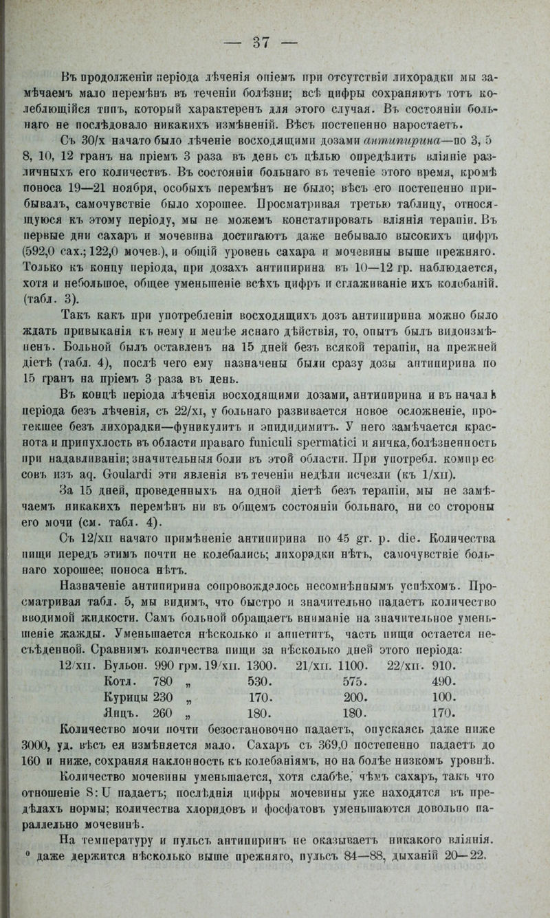 Въ продолженіи періода лѣченія опіемъ при отсутствіи лихорадки мы за- мѣчаемъ мало перемѣнъ въ теченіи болѣзни; всѣ цифры сохраняютъ тотъ ко- леблющійся типъ, который характеренъ для этого случая. Въ состояніи боль- наго не послѣдовало никакихъ измѣненій. Вѣсъ постепенно наростаетъ. Съ 30/х начато было лѣченіе восходящими антипирина—т 3, 5 8, 10, 12 гранъ на пріемъ 3 раза въ день съ цѣлью опредѣлить вліяніе раз- личныхъ его количествъ. Въ состояніи больнаго въ теченіе этого время, кромѣ поноса 19—21 ноября, особыхъ перемѣнъ не было; вѣсъ его постепенно при- бывалъ, самочувствіе было хорощее. Вросматривая третью таблицу, относя- щуюся къ этому періоду, мы не можемъ констатировать вліянія терапіи. Въ первые дни сахаръ и мочевина достигаютъ даже небывало высокихъ цифръ (592,0 сах.; 122,0 мочев.), и обп;ій уровень сахара и мочевины выще прежняго. Только къ концу періода, при дозахъ антипирина въ 10—12 гр. наблюдается, хотя и небольшое, общее уменьшеніе всѣхъ цифръ и сглаживаніе ихъ колебаній, (табл. 3). Такъ какъ при употребленіи восходящихъ дозъ антипирина можно было ждать привыканія къ нему и менѣе яснаго дѣйствія, то, опытъ былъ видоизмѣ- иенъ. Больной былъ оставленъ на 15 дней безъ всякой терапіи, на прежней діетѣ (табл. 4), послѣ чего ему назначены были сразу дозы антипирина по 15 гранъ на пріемъ 3 раза въ день. Въ концѣ періода лѣченія восходящими дозами, антипирина и въ начал К періода безъ лѣченія, съ 22/хі, у больнаго развивается новое осложненіе, про- текшее безъ лихорадки—фуникулитъ и эпидидимитъ. У него замѣчается крас- нота и припухлость въ области праваго Іипісиіі эрегтаіісі и яичка,болѣзненность при надавливаніи; значительныя боли въ этой области. При употребл. комирес совъ изъ а^. Сгоиіагсіі .эти явленія въ теченіи недѣли исчезли (къ 1/хіі). За 15 дней, проведенныхъ на одной діетѣ безъ терапіи, мы не замѣ- чаемъ никакихъ перемѣнъ ни въ общемъ состояніи больнаго, ни со стороны его мочи (см. табл. 4). Съ 12/хіі начато примѣненіе антипирина по 45 §г. р. йіе. Количества пищи передъ этимъ почти не колебались; лихорадки нѣть, самочувствіе боль- наго хорошее; поноса нѣтъ. Назначеніе антипирина сопровождалось несомнѣннымъ успѣхомъ. Про- сматривая табл. 5, мы видимъ, что быстро и значительно падаетъ количество вводимой жидкости. Самъ больной обращаетъ вниманіе на значительное умень- шеніе жажды. Уменьшается нѣсколько и аппетитъ, часть пищи остается ііе- съѣденной. Сравнимъ количества пищи .за нѣсколько дней этого періода: 12/ХІІ. Бульон. 990 грм. 19/хіі. 1.300. 21/хіі. 1100. 22/хіі. 910. Котл. 780 „ 5.30. 575. 490. Курицы 230 „ 170. 200. 100. Яицъ. 260 „ 180. 180. 170. Количество мочи почти безостановочно падаетъ, опускаясь даже ниже .3000, уд. вѣсъ ея измѣняется мало. Сахаръ съ .369,0 постепенно падаетъ до 160 и ниже, сохраняя наклонность къ колебаніямъ, но на болѣе низкомъ уровнѣ. Количество мочевины уменьшается, хотя слабѣе,' чѣмъ сахаръ, такъ что отношеніе 8:П падаетъ; послѣднія цифры мочевины уже находятся въ пре- дѣлахъ нормы; количества хлоридовъ и фосфатовъ уменьшаются довольно па- раллельно мочевинѣ. На температуру и пульсъ антипиринъ не оказываетъ никакого вліянія. ® даже держится нѣсколько выше прежняго, пульсъ 84—88, дыханій 20—22.