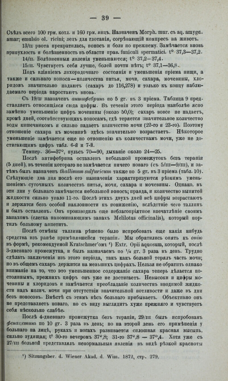 Съѣлъ всего 100 грм. котл. и 160 грм, яицъ. Назначенъ МогрЬ. тиг. съ а^. атуда. атаг; етиізіо о1. гісіпі; лелъ для глотанія, согрѣвающій компресъ на животъ. ІЗ/іі рвота прекратилась, поносъ и боли по прежнему. Замѣчается вновь припухлость и болѣзненность въ области прав. Ішіісиіі зрегтаіісі. 1° 37,3—37,2. 14/п. Болѣзненныя явленія уменьшаются; і° 37,2—37,4. 15/п. Чувствуетъ себя лучше, болей почти нѣтъ; 1® 37,1—36,8. Подъ вліяніемъ лихорадочнаго состоянія и уменьшенія пріема пищи, а также и сильнаго поноса—количества питья, мочи, сахара, мочевины, хло- ридовъ значительно падаютъ (сахаръ до 116,278) и только къ концу наблю- даемаго періода наростаютъ вновь. Съ 19/11 назначенъ антифебринъ по 5 §г. въ 3 пріема. Таблица 9 пред- і ставляетъ относящіяся сюда цифры. Въ теченіи этого періода наиболѣе ясно замѣтно уменьшеніе цифръ мочевины (около 50,0); сахаръ вовсе не падаетъ, кромѣ дней, соотвѣтствующихъ поносамъ, гдѣ теряется значительное количество воды кишечникомъ и сильно падаетъ количество мочи (22-го и 23-го). Поэтому отношеніе сахара къ мочевинѣ здѣсь значительно возрастаетъ. Нѣкоторое уменьшеніе замѣчается еще по отношенію къ количествамъ мочи, уже не до- стигающимъ цифръ табл. 6-й и 7-й. Темпер. 36—37®, пульсъ 70—90, дыханіе около 24—25. ; Послѣ антифебрина оставленъ небольшой промежутокъ безъ терапіи (5 дней), въ теченіи котораго не замѣчается ничего новаго (съ 5/пі—9/т), и за- тѣмъ былъ назначенъ іЫІІіпиш зиі/игісиш также по 5 §г. въ 3 пріема (табл. 10). ; Слѣдующіе два дня послѣ его назначенія характиризуются рѣзкимъ умень- шеніемъ суточныхъ количествъ питья, мочи, сахара и мочевины. Однако, въ эти дни у больнаго замѣчается небольшой поносъ; правда, и количество выпитой жидкости сильно упало 11-го. Вослѣ этихъ двухъ дней всѣ цифры возрастаютъ и держатся безъ особой наклонности къ пониженію, вслѣдствіе чего Таллинъ и былъ оставленъ. Онъ производилъ еще неблагопріятное впечатлѣніе своимъ I запахомъ (слегка напоминающимъ запахъ МеШоІнз оШсіпаІіз), который пор- : ТИЛЪ больному аппетитъ. I Послѣ отмѣны Таллина рѣшено было испробовать еще какія нибудь і средства изъ ранѣе примѣнявшейся терапіи. Мы обратились опять къ опію I въ формѣ, рекомендуемой КгаізсЬтег’омъ ^) Ехіг. Оріі а^ио8ит, который, послѣ ■ 3-дневнаго промежутка, и былъ назначаемъ по V* 3 раза въ день. Трудно : сдѣлать заключенія изъ этого періода, такъ какъ больной терялъ часть мочи; но въ общемъ сахаръ держится на меньшихъ цифрахъ. Нельзя не обратить однако вниманіе на то, что это уменьшенное содержаніе сахара теперь дѣлается по- стояннымъ, прежнихъ цифръ онъ уже не достигаетъ. Невысоки и цифры мо- чевины и хлоридовъ и замѣчается преобладаніе количествъ вводимой жидко- сти надъ колич. мочи при отсутствіи значительной потливости и даже въ дни безъ поносовъ. Вмѣстѣ съ этимъ вѣсъ больнаго прибываетъ. Объективно онъ не представляетъ новаго, но съ виду выглядитъ хуже прежняго и чувствуетъ себя нѣсколько слабѣе. ! Послѣ 4-дневнаго промежутка безъ терапіи, 29/ш былъ испробованъ фенаи^етинъ по 10 §г. 3 раза въ день; но на второй день его примѣненія у больнаго на лицѣ, рукахъ и ногахъ развивается сплошная красная высыпь, сильно зудящая; 1® 30-го вечеромъ 37®Д 31-го 37®,8 — 37®,4. Хотя уже съ 27/пі больной представлялъ ненормальныя явленія въ видѣ рѣзкой красноты *) 8Й2ип§8Ьег. й. ЛѴіепег Акай. й. ЛѴізв. 1872, стр. 279.