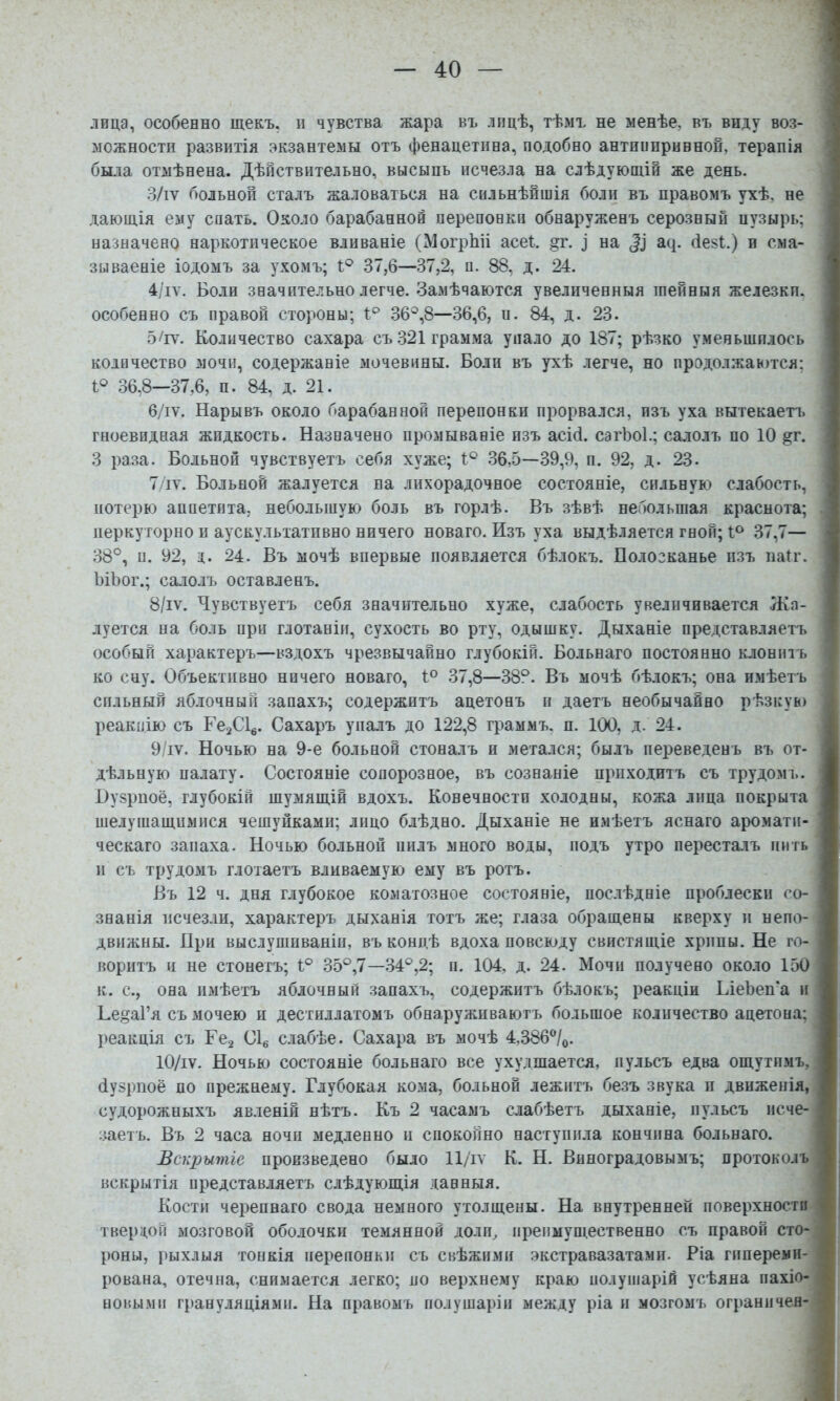 лица, особенно щекъ, н чувства жара въ лицѣ, тѣмъ не менѣе, въ виду воз- можности развитія экзантемы отъ фенацетина, подобно антиппривнои, терапія ; была отмѣнена. Дѣйствительно, высыпь исчезла на слѣдующій же день. 3/іѵ больной сталъ жаловаться на сильнѣйшія боли въ правомъ ухѣ, не дающія ему спать. Около барабанной перепонки обнаруженъ серозный пузырь; назначено наркотическое вливаніе (МогрЬіі асеі. §г. ^ на а^. (іезі.) и сма- зываеніе іодомъ за ухомъ; 1;® 37,6—37,2, п. 88, д. 24. 4/іѵ. Боли значительно легче. Замѣчаются увеличенныя шейныя железкп. особенно съ правой стороны; 1;^ 36®,8—36,6, п. 84, д. 23. , 5/іѵ. Количество сахара съ .321 грамма упало до 187; рѣзко уменьшилось количество мочи, содержаніе мочевины. Боли въ ухѣ легче, но продолжаются; I® 36,8—37,6, ц. 84, д. 21. 6/іѵ. Нарывъ около барабанной перепонки прорвался, изъ уха вытекаетъ гноевидная жидкость. Назначено промываніе изъ асіб. сагЬоІ.; салолъ по 10 ^г. ■ 3 раза. Больной чувствуетъ себя хуже; 1® .36,5—39,9, и. 92, д. 23. 7/іѵ. Больной жалуется на лихорадочное состояніе, сильную слабость, потерю аппетита, небольшую боль въ горлѣ. Въ зѣвѣ небольшая краснота; иеркуторно и аускультатпвно ничего новаго. Изъ уха выдѣляется гной; 37,7— 38°, п. 92, д. 24. Въ мочѣ впервые появляется бѣлокъ. Полосканье изъ ііа(г. ЬіЪог.; салолъ оставленъ. 8/іѵ. Чувствуетъ себя значительно хуже, слабость увеличивается Жа- луется на боль при глотаніи, сухость во рту, одышку. Дыханіе представляетъ особый характеръ—вздохъ чрезвычайно глубокій. Вольнаго постоянно клоніпъ ^ ко сну. Объективно ничего новаго, 1° 37,8—38°. Въ мочѣ бѣлокъ; она имѣетъ ‘ сильный яблочный запахъ; содержитъ ацетонъ п даетъ необычайно рѣзкув) і реакцію съ ГегС!^. Сахаръ упалъ до 122,8 граммъ, п. 100, д. 24. 9/іѵ. Ночью на 9-е больной стоналъ и метался; былъ переведенъ въ от- дѣльную палату. Состояніе сопорозное, въ сознаніе приходитъ съ трудомі.. Нузрноё, глубокій шумящій вдохъ. Конечности холодны, кожа лица покрыта шелушащимися чешуйками; лпцо блѣдно. Дыханіе не имѣетъ яснаго аромати- ческаго запаха. Ночью больной пилъ много воды, подъ утро пересталъ пить II съ трудомъ глотаетъ вливаемую ему въ ротъ. Въ 12 ч. дня глубокое коматозное состояніе, послѣдніе проблески со- знанія исчез.ш, характеръ дыханія тотъ же; глаза обращены кверху и непо- движны. При выслушиваніи, въ концѣ вдоха повсюду свистящіе хрипы. Не го- воритъ и не стонетъ; 1° 35°,7—.34°,2; п. 104, д. 24. Мочи получено около 150 к. с., она имѣетъ яблочный запахъ, содержитъ бѣлокъ; реакціи ЬіеЬеп'а и Ке]?аГя съ зіочею н дестиллатомъ обнаруживаютъ большое количество ацетона; реакція съ Гсз Сіе слабѣе. Сахара въ мочѣ 4,386^/0. 10/іѵ. Ночью состояніе больнаго все ухудшается, пульсъ едва ощутпмъ, (іузрпоё по прежнему. Глубокая кома, больной лежитъ безъ звука и движенія, судорожныхъ явленій нѣтъ. Къ 2 часамъ слабѣетъ дыханіе, пульсъ исче- заетъ. Въ 2 часа ночи медленно и спокойно наступила кончина больнаго. Вскрытіе произведено было 11/іѵ К. Н. Виноградовымъ; протоколъ вскрытія представляетъ слѣдующія данныя. Кости черепнаго свода немного утолщены. На внутренней поверхности твердой мозговой оболочки темянной долщ препмуш.ественно съ правой сто- роны, рыхлыя тонкія перепонки съ свѣжпми экстравазатами. Ріа пшеремн- ' рована, отечна, снимается легко; по верхнему краю полушарій усѣяна пахіо- і новыми грануляціями. На правомъ полушаріи между ріа и мозгомъ ограничен- ; \ \ . 5