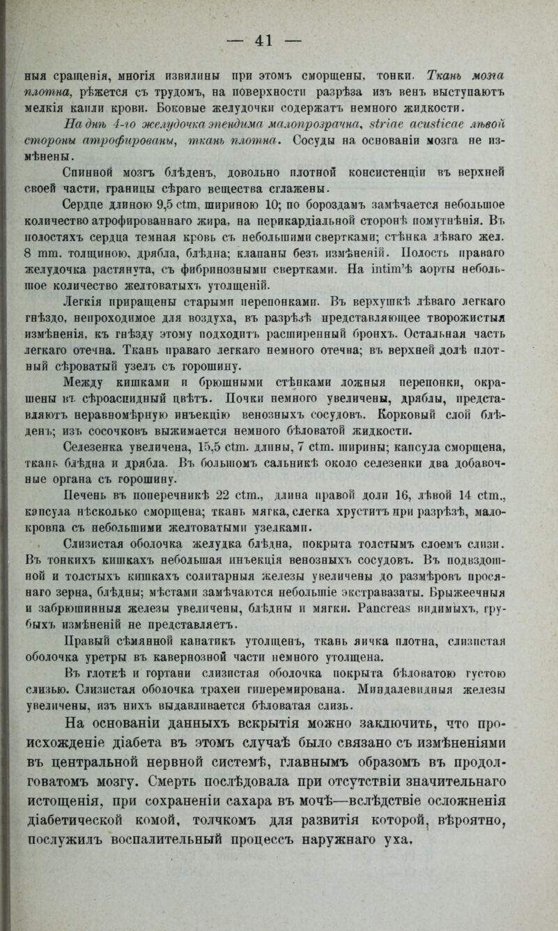 ныя сращенія, многія извялішн при этомъ сморщены, тонки. Ткань мозга плотна, рѣжется съ трудомъ, на поверхности разрѣза изъ венъ выступаютъ мелкія капли крови. Боковые желудочки содержатъ немного жидкости. На днѣ 4-го желудочка эпендима малогірозрата, зіггае асизНсае луьвой стороны атрофированы, ткань плотна. Сосуды на основаніи мозга не из- мѣнены. Спинной мозгъ блѣденъ, довольно плотной консистенціи въ верхней своей части, границы сѣраго вещества сглажены. Сердце длиною 9,5 сіт, шириною 10; по бороздамъ замѣчается небольшое количество атрофированнаго жира, на перикардіальной сторонѣ помутнѣнія. Въ полостяхъ сердца темная кровь съ неболыпимн свертками; стѣнка лѣваго жел. 8 пші. толщиною, дрябла, блѣдна; клапаны безъ измѣненій. Полость праваго желудочка растянута, съ фибринозными свертками. На інПт’ѣ аорты неболь- шое количество желтоватыхъ утолщеній. Легкія приращены старыми перепонками. Въ верхушкѣ лѣваго легкаго гнѣздо, непроходимое для воздуха, въ разрѣзѣ представляющее творожистыя измѣненія, къ гнѣзду этому подходитъ расширенный бронхъ. Остальная часть легкаго отечна. Ткань праваго легкаго немного отечна; въ верхней долѣ плот- ный сѣроватый узелъ съ горошину. Между кишками и брюшными стѣнками ложныя перепонки, окра- шены ВТ. сѣроаспидный цвѣтъ. Почки немного увеличены, дряблы, предста- вляютъ неравномѣрную инъекцію венозныхъ сосудовъ. Корковый слой блѣ- денъ; изъ сосочковъ выжимается немного бѣловатой жидкости. Селезенка увеличена, 15,5 сіт. длпны, 7 сіт. ширины; капсула сморщена, ткань блѣдна и дрябла. Въ большомъ сальникѣ около селезенки два добавоч- ные органа съ горошину. Печень въ поперечникѣ 22 сіт., длина правой доли 16, лѣвой 14 сіт., капсула нѣсколько сморщена; ткань мягка, слегка хруститъ при разрѣзѣ, мало- кровна съ небольшими желтоватыми узелкамп. Слизистая оболочка желудка блѣдна, покрыта толстымъ слоемъ слизи. Въ тонкихъ кишкахъ небольшая инъекція венозныхъ сосудовъ. Въ подвздош- ной и толстыхъ кишкахъ солитарныя железы увеличены до размѣровъ прося- наго зерна, блѣдны; мѣстами замѣчаются небольшіе экстравазаты. Брыжеечныя и забрюшинныя железы увеличены, блѣдны п мягки. Рапсгеаз видимыхъ, гру- быхъ измѣненій не представляетъ. Правый сѣмянной канатикъ утолщенъ, ткань яичка плотна, слизистая оболочка уретры въ кавернозной части немного утолщена. Въ глоткѣ и гортани слизистая оболочка покрыта бѣловатою густою слизью. Слизистая оболочка трахеи гпперемирована. Миндалевидныя железы увеличены, изъ нихъ выдавливается бѣловатая слизь. На основаніи данныхъ вскрытія можно .заключить, что про- исхожденіе діабета въ .этомъ случаѣ было связано съ измѣненіями въ центральной нервной системѣ, главнымъ образомъ въ продол- говатомъ мозгу. Смерть послѣдовала при отсутствіи значительнаго истощенія, при сохраненіи сахара въ мочѣ—вслѣдствіе осложненія діабетической комой, толчкомъ для развитія которой^ вѣроятно, послужилъ воспалительный процессъ наружнаго уха.