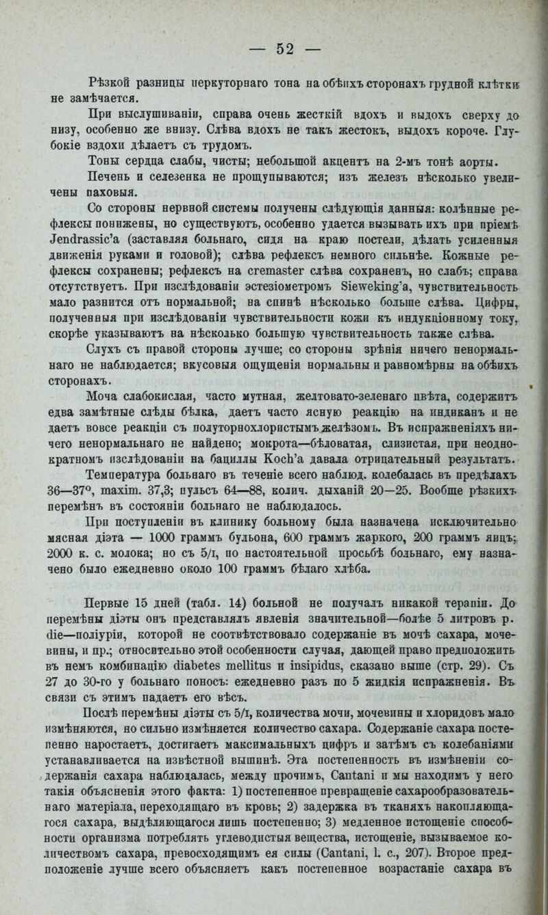 Рѣзкой разницы перкуторнаго тона на обѣихъ сторонахъ грудной клѣткк не замѣчается. При выслушиваніи, справа очень жесткій вдохъ и выдохъ сверху до низу, особенно же внизу. Слѣва вдохъ не такъ жестокъ, выдохъ короче. Глу- бокіе вздохи дѣлаетъ съ трудомъ. Тоны сердца слабы, чисты; небольшой акцентъ на 2-мъ тонѣ аорты. Печень и селезенка не прощупываются; изъ железъ нѣсколько увели- чены паховыя. Со стороны нервной системы получены слѣдующія данныя: колѣнные ре- флексы понижены, но существуютъ, особенно удается вызывать ихъ при пріемѣ ^еп(і^а88іс’а (заставляя больнаго, сидя на краю постели, дѣлать усиленныя движенія руками и головой); слѣва рефлексъ немного сильнѣе. Кожные ре- флексы сохранены; рефлексъ на сгетазіег слѣва сохраненъ, но слабъ; справа отсутствуетъ. При изслѣдованіи эстезіометромъ 8іе\ѵекіп§’а, чувствительность мало разнится отъ нормальной; на спинѣ нѣсколько больше слѣва. Цифры, полученныя при изслѣдованіи чувствительности кожи къ индукціонному току, скорѣе указываютъ на нѣсколько большую чувствительность также слѣва. Слухъ съ правой стороны лучше; со стороны зрѣнія ничего ненормаль- наго не наблюдается; вкусовыя ощущенія нормальны и равномѣрны на обѣихъ сторонахъ. Моча слабокислая, часто мутная, желтовато-зеленаго пвѣта, содержитъ едва замѣтные слѣды бѣлка, даетъ часто ясную реакцію на пндиканъ и не даетъ вовсе реакціи съ полуторнохлористымъ желѣзомъ. Въ испражненіяхъ ни- чего ненормальнаго не найдено; мокрота—бѣловатая, слизистая, при неодно- кратномъ изслѣдованіи на бациллы КосЬ’а давала отрицательный результатъ. Температура больнаго въ теченіе всего наблюд. колебалась въ предѣлахъ 36—37®, тахіт. 37,3; пульсъ 64—88, колич. дыханій 20—25. Вообще рѣзкихъ перемѣнъ въ состояніи больнаго не наблюдалось. При поступленіи въ клинику больному была назначена исключительно мясная діэта — 1000 граммъ бульона, 600 граммъ жаркого, 200 граммъ яицъ; 2000 к. с. молока; но съ 5/і, по настоятельной просьбѣ больнаго, ему назна- чено было ежедневно около 100 граммъ бѣлаго хлѣба. Первые 15 дней (табл. 14) больной не получалъ никакой терапіи. До перемѣны діэты онъ представлялъ явленія значительной—болѣе 5 литровъ р. йіе—поліуріи, которой не соотвѣтствовало содержаніе въ мочѣ сахара, моче- вины, и пр.; относительно этой особенности случая, дающей право предположить въ немъ комбинацію (ііаЪеІез теШіиз и іпзірійиз, сказано выше (стр. 29). Съ 27 до 30-го у больнаго поносъ: ежедневно разъ по 5 жидкія испражненія. Вь связи съ этимъ падаетъ его вѣсъ. Послѣ перемѣны діэты съ 5/і, количества мочи, мочевины и хлоридовъ мало измѣняются, но сильно измѣняется количество сахара. Содержаніе сахара посте- пенно наростаетъ, достигаетъ максимальныхъ цифръ и затѣмъ съ колебаніями устанавливается на извѣстной вышинѣ. Эта постепенность въ измѣненіи со- держанія сахара наблюдалась, между прочимъ, Сапіапі п мы находимъ у него такія объясненія этого факта: 1) постепенное превращеніе сахарообразователь- наго матеріала, переходящаго въ кровь; 2) задержка въ тканяхъ накопляюща- гося сахара, выдѣляющагося лишь постепенно; 3) медленное истощеніе способ- ности организма потреблять углеводистыя вещества, истощеніе, вызываемое ко- личествомъ сахара, превосходящимъ ея силы (Сапіапі, 1. с., 207). Второе пред- положеніе лучше всего объясняетъ какъ постепенное возрастаніе сахара въ