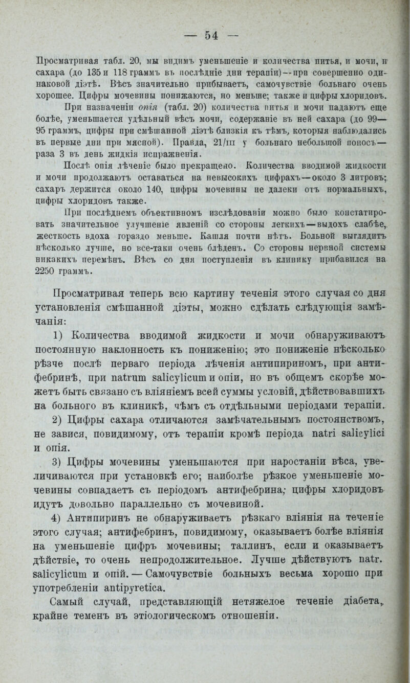 Просматривая табл. 20, мы видимъ уменьшеніе и количества питья, и мочи, и сахара (до 135 и 118 граммъ въ послѣдніе дни терапіи) —про совершенно оди- наковой діэтѣ. Вѣсъ значительно прибываетъ, самочувствіе больнаго очень хорошее. Цифры мочевины понижаются, но меньше; также и цифры хлоридовъ. При назначеніи опія (табл. 20) количества питья и мочи падаютъ еще болѣе, уменьшается удѣльный вѣсъ мочи, содержаніе въ ней сахара (до 99— 95 граммъ, цифры при смѣшанной діэтѣ близкія къ тѣмъ^ которыя наблюдались въ первые дни при мясной). Правда, 21/іп у больнаго небольшой поносъ — раза 3 въ день жидкія испражненія. Послѣ опія лѣченіе было прекращено. Количества вводимой жидкости и мочи продолжаютъ оставаться на невысокихъ цифрахъ —около 3 литровъ; сахаръ держится около 140, цифры мочевины не далеки отъ нормальныхъ, цифры хлоридовъ также. При послѣднемъ объективномъ изслѣдованіи можно было коистатиро- вать значительное улучшеніе явленій со стороны легкихъ — выдохъ слабѣе, жесткость вдоха гораздо меньше. Кашля почти нѣтъ. Больной выглядитъ нѣсколько лучше, но все-таки очень блѣденъ. Со стороны нервной системы никакихъ перемѣнъ. Вѣсъ со дня поступленія въ клинику прибавился на 2250 граммъ. Просматривая теперь всю картину теченія этого случая со дня установленія смѣшанной діэты, можно сдѣлать слѣдующія замѣ- чанія: 1) Количества вводимой жидкости и мочи обнаруживаютъ постоянную наклонность къ пониженію; это пониженіе нѣсколько рѣзче послѣ перваго періода лѣченія антипириномъ, при анти- фебринѣ, при паігит заіісуііспт и опіи, но въ общемъ скорѣе мо- жетъ быть связано съ вліяніемъ всей суммы условій, дѣйствовавшихъ на больного въ клиникѣ, чѣмъ съ отдѣльными періодами терапіи. 2) Цифры сахара отличаются замѣчательнымъ постоянствомъ, не завися, повидимому, отъ терапіи кромѣ періода паігі заііеуіісі и опія. 3) Цифры мочевины уменьшаются при наростаніи вѣса, уве- личиваются при установкѣ его; наиболѣе рѣзкое уменьшеніе мо- чевины совпадаетъ съ періодомъ антифебрина; цифры хлоридовъ идутъ довольно параллельно съ мочевиной. 4) Антипиринъ не обнаруживаетъ рѣзкаго вліянія на теченіе этого случая; антифебринъ, повидимому, оказываетъ болѣе вліянія на уменьшеніе цифръ мочевины; Таллинъ, если и оказываетъ дѣйствіе, то очень непродолжительное. Лучше дѣйствуютъ паіг. заіісуіісит и опій. — Самочувствіе больныхъ весьма хорошо при употребленіи апііругеііса. Самый случай, представляющій нетяжелое теченіе діабета,, крайне теменъ въ этіологическомъ отношеніи.